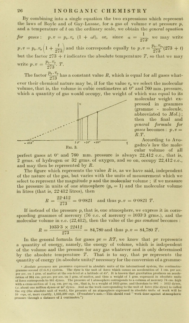 -By cumbining iiito a single eqiuition thè two expressioiis wliich represent thè liiws of Boyle and of Gay-Lussac, for a gas of volume v at pressure p, and a temperature of t on thè ordinary scale, we obtain thè (jeneral aquation for gases : y.v = (1 + at), or, silice a = ;\ve may write ^ i ó it\ D 'V = py.Vy I 1 + -^] and tliis corresponds equally to p.v = + t) \ ^ i ó J Zi i ó but thè factor 273 + t indicates thè absolute temperature T, so tliat \ve may write T. *v The factor has a Constant vaine li, which is equal for all gases v hat- Zio ever their Chemical nature may he, if for thè vaine v e select thè molecular volume, tliat is, thè volume in cubie centimetres at 0° and 760 mm. pressure, which a quantity of gas aa ould occuj^y, thè Aveight of A\hich Avas equal to its molecular Aveight ex- pressed in grammes (gramme - molecule, abbreviated to Mol.) ; then thè final and generai formula for gases becomes : p.v = li.T. According to Avo- gadro’s laAv thè mole- cular volume of all perfect gases at 0* and 760 mm. pressure is always 22,412 c.c., tliat is, 2 grms. of hydrogen or 32 grms. of oxygen, and so on, occupy 22,412 c.c., and may t hen be represent ed by B. The figure Avhich represents thè vaine li is, as aa e have said, independent of thè nature of thè gas, but varies Ai itli thè units of measurement AA'hich A\ e select to represent thè niagnitude p and thè molecular volume ; if AA e measure thè pressure in units of one atmosphere (p^, = 1) and thè molecular Amlume in litres (that is, 22’412 litres), then E = 22-412 ^73~ 0'0821 and thus p.v = 0-0821 T. If instead of thè pressure p, that is, one atmosphere, A\ e express it in corre- sponding grammes of mercury (76 c.c. of mercury — 1033‘3 grms.), and thè molecular volume in c.c. (22,412), then thè vaine of thè gas Constant becomes : li = 1033-3 X 22412 273 84,780 and thus p.v = 84,780 T. In thè generai formula for gases pv = ET, A\e knoA\’ that pv represents a quantity of energy, namely, thè energy of volume, A\hich is independent of thè volume and thè pressure for any gas A\hatever and is oiily determined by thè absolute temperature T. That is to say, that pv represents thè quantity of energy (in absolute units)^ necessary for thè conversion of a gramnie- * AUisolulti pn’nsuì'cs aro iìiosbuios oxprosiioil iu absolute units of tlio iutoniational System, thè ceiitiiuetro- graiimio-socond (C.U.S.) System. 'J'ho dyne is the imit of foreo wliieh causes aii aeoeleratiou of 1 em. per see. per see. on 1 grm. of matter at tlie sea-level at a Jatitmle of 45“. It is known tbat gravitation produees an aeeele- ratiou of 'J81 em. por see. per see. on J gnu. of Jiiatter, and (lius a weiglit of 1 gnu. expressed in absolute units of foree eorrcsponds to USI dynes. 'J’iie pressure of 1 atmosphere eorrespojuls to a eolumu of mereury 7li em. liigli with a eross-seetion of 1 s»i. em. per sq. em., that is, to a weight of 1033 grms. and therefore to 081 x 1033 dynes, i.e. about one milliou dynes or iU dynes. And as the work eorresi»onding to the unit of foree (tlie dyne) is eaJled tlie erg (thè absolute unit of work), the pressure of an atmosphere e.xpressed in absolute uidts of work will be 10 ciya, or, more cxactly, 1,033,300 erga. (Transldtor’s note.—Tliis should read “ work dono agaiust atmospherie l»ressure through a distauee of 1 eeutimetre,”)