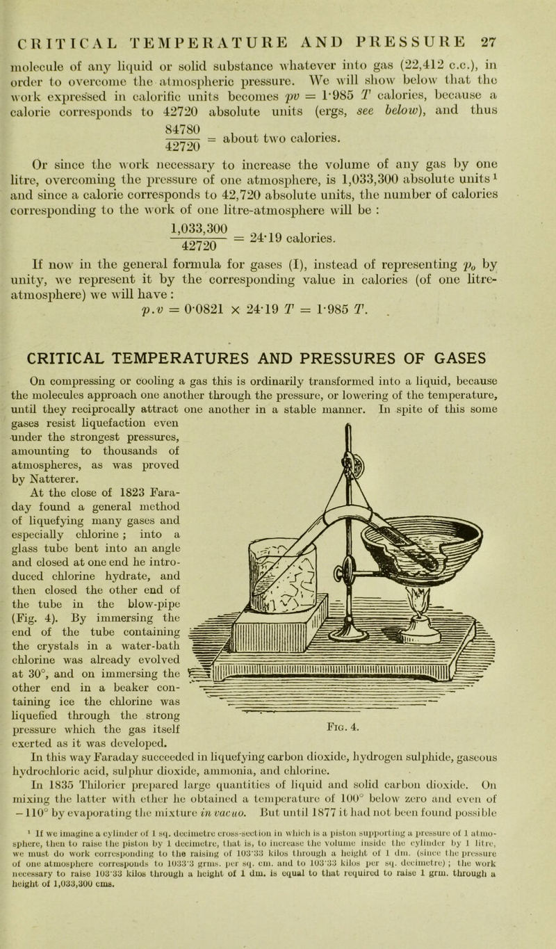 luolecule of any liquid or «olid substaiico whatever iiito gas (22,412 c.c.), in order to overcoiiic tlie atinosplieric pressure. We will show below lliat thè woik expressed in calorihc iiiiits becomes pv = P985 T calories, because a calorie corresponds to 42720 absolute uiiits (ergs, see below), and tlius ■ = about two calories. 42720 Or silice thè Mork iiecessary to increasc thè volume of any gas by one litre, overcoming thè pressure of one atmosphere, is 1,033,300 absolute uiiits ^ and silice a calorie corresponds to 42,720 absolute uiiits, thè iiumber of calories correspoiiding to thè v ork of one litre-atniosphere will be : 1,033,300 42720 24T9 calories. If iiow in thè generai formula for gases (I), iiistead of representing po by unity, we represeiit it by thè correspoiiding vaine in calories (of one litre- atmosphere) we will ha ve : p.v = 0*0821 X 24*19 T = 1*985 T. CRITICAL TEMPERATURES AND PRESSURES OF GASES On compressing or cooling a gas this is ordinarily transformcd into a liquid, because thè molecules approach one another through thè pressare, or lowering of thè temperatine, until they reciprocally attract one another in a stable manner. In spite of this some gases resist liquefaction even •under thè strongest pressures, amounting to thousands of atmospheres, as was proved by Natterer. At thè dose of 1823 Fara- day found a generai method of liquefying many gases and especiaUy chlorine ; into a glass tube bent into an angle and closed at one end he intro- duced chlorine hydrate, and then closed thè other end of thè tube in thè blow-pipe (Fig. 4). By immersing thè end of thè tube containing thè crystals in a water-bath chlorine was already evolved at 30°, and on immersing thè other end in a beaker con- taining ice thè chlorine was liquefied tlmough thè strong pressure which thè gas itself exerted as it was developcd. In this way Faraday succeedcd in liquefying carbon dioxide, liydi'ogcn sulphide, gascoiis hydi-ochloric acid, sulphiw dioxide, ammonia, and chlorine. In 1835 Tliiloricr preparcd largo quantities of liquid and solid carbon dioxide. On mixing thè lattei’ with ether he obtained a tenqierature of 100° below zero ami even of —110° by evaporatiiig tJie mixture in cacao. But until 1877 it had not been foiiml possible Fio. 4. ‘ If we iinagiue a cyliiider uf 1 sq. deciiuetre cross-tìeetion in wliieli is a pistun snppurtiiig a liressurc uf 1 atniu- sphere, then to raise tlie pistoii by i deciiuetre, tliat is, tu inerease tlie volume inside tJie eyiiiider by 1 litre, we must do work eorresponding to thè raising of lUd’dg kilus tliruugli a heigJit of 1 dm. (silice thè pressure of one atmosphere corresponds to ld.'id‘3 grms. jicr sq. em. and to iU3‘33 kilus per sq. deeimetre) ; thè work necessary to raise lOd'33 kilos through a lieight of 1 dm. is equal to that required to raise 1 grm. through a height of 1,U33,30U cms.