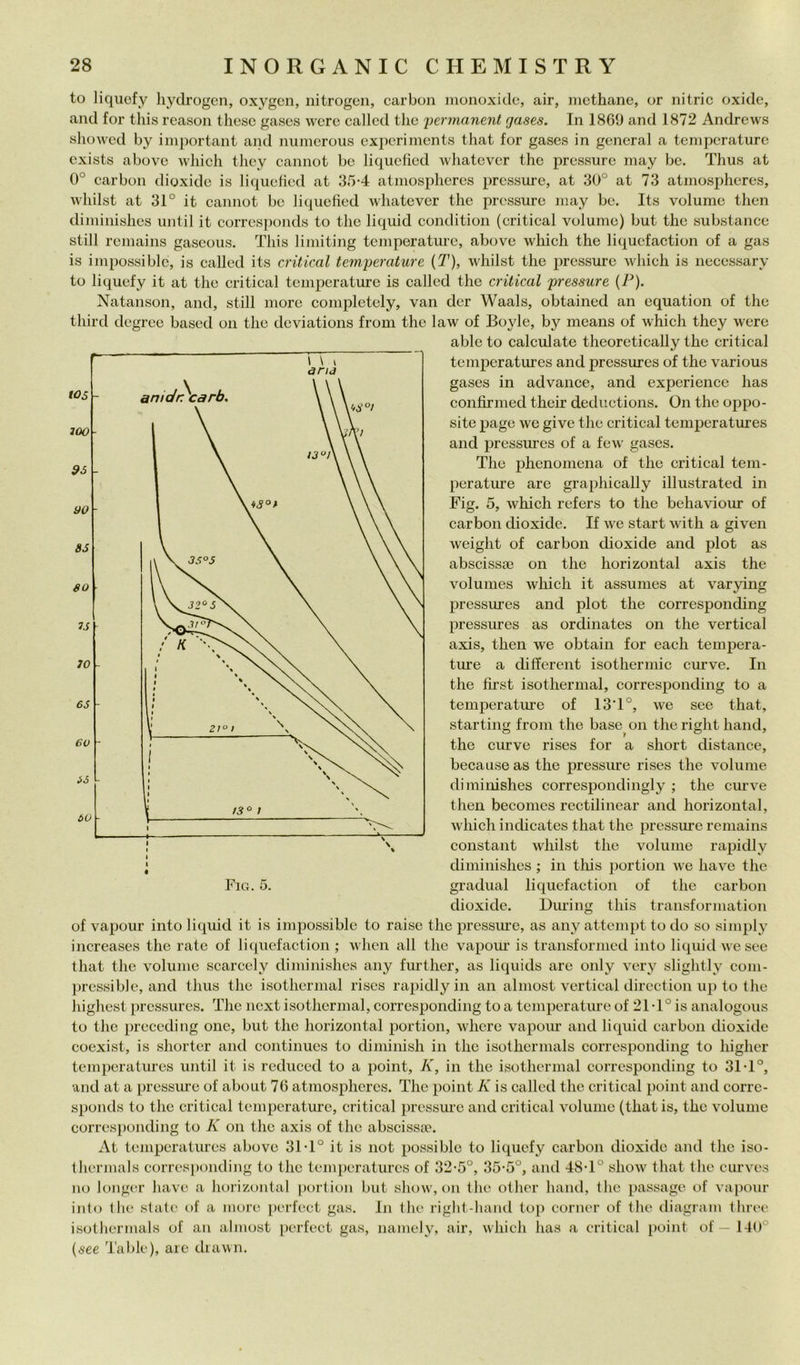 to liquefy hydrogen, oxygcn, nitrogeii, carbon moiioxido, air, nicthane, or nitric oxidc, and for tliis reasoii thesc gases wcrc called tlie 'permanent gases. In 1869 and 1872 Andrews slioAvcd by important and numerous cxpcriments that for gases in generai a temperature cxists above Avliich they eannot be liquelied wliatever thè pressure may be. Thus at 0° earbon dioxidc is liqueficd at 35-4 atmospheres pressure, at 30° at 73 atinospheres, wliilst at 31° it eannot be liquefìed whatever thè pressure may be. Its volume then diminishes until it eorresponds to thè liquid condition (critieal volume) but thè substance stili remains gaseous. This liniiting temperature, above which thè liquefaction of a gas is impossiblc, is called its criticai temperature {T), whilst thè pressure which is necessary to liquefy it at thè criticai temperature is called thè criticai pressure (P). Natanson, and, stili more completely, van der Waals, obtained an cquation of thè third degree based on thè deviations from thè law of Boyle, by means of which they were able to calculate theoretically thè criticai tem^icratures and pressures of thè various gases in advance, and expcrience has confirmed their deduetions. On thè oppo- site i^age we givo thè criticai temj)eratures and pressures of a few gases. The phenomena of thè criticai tem- perature are graphically illustrated in Fig. 5, which refers to thè behaviour of carbon dioxide. If we start with a given weight of carbon dioxide and plot as abscissa3 on thè horizontal axis thè volumes which it assumes at varying pressures and plot thè corresponding pressures as ordinates on thè vertical axis, then we obtain for each tempera- ture a different isothermic curve. In thè fìrst isothermal, corresponding to a temperatiue of 13T°, we see that, starting from thè base on thè right hand, thè curve rises for a short distance, because as thè pressure rises thè volume diminishes correspondingly ; thè curve then becomes rectilinear and horizontal, which indicates that thè pressiue remains Constant whilst thè volume rapidly diminishes ; in tliis ])ortion we have thè graduai liquefaction of thè carbon dioxide. During this transformation of vapour into liquid it is impossible to raise thè pressure, as any attempt to do so simply increases thè rate of liquefaction ; when all thè vapour is transformed into liquid we see that thè volume scarcely diminishes any further, as liquids are only very slightly coni- pressiblc, and thus thè isothermal rises rapidly in an almost vertical direction up to thè highest pressures. The next isothermal, corresponding to a temperature of 21 T° is analogous to thè precedi ng one, but thè horizontal porti on, wherc vapoiu and liquid earbon dioxide coexist, is shorter and continues to diminish in thè isothermals corresponding to higher temperatures until it is redueed to a point, K, in thè isothermal corresponding to 31 T°, and at a pressure of about 76 atmospheres. The point K is called thè criticai point and corrc- sponds to thè criticai tempcratm-e, criticai pressiuc and criticai volume (thatis, the volume corresponding to K on the axis of the abscisspe. At temperatures above 31 T° it is not possiblc to liquefy carbon dioxide and thè iso- therjuals corres|)onding to the temperatures of 32*5°, 35-5°, and 48T° show that the curves no loiiger have a horizontal portion but show, on the other hand, thè passage of vapour iiit(j the state of a more perfect gas. Iji the right-hand to[) corner of the diagram three isothermals of an almost perfect gas, namely, air, which has a criticai point of — 140° {see Table), are diawn.