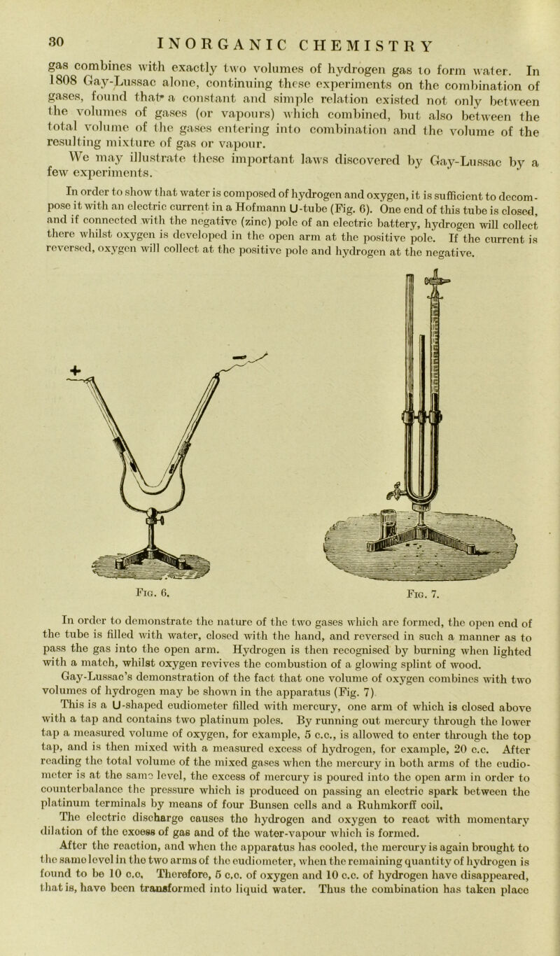 gas combines with exactly tvvo volumes of hydrogen gas lo form water. In 1808 Gay-Liissac alone, continning these experiments on thè combination of gases, fon nel that* a Constant ancl simple relation existecl not only between thè volumes of gases (or vapours) which combinecl, bnt also between thè total volume of thè gases entering into combination and thè volume of thè resulting mixture of gas or vapour. We may illustrate these important laws discovered by Gay-Lussac by a few experiments. In order io show that water is composed of hydrogen and oxygen, it is sufficient to decom- pose it with an clectric currcnt in a Hofmann U-tube (Fig. 6). One end of this tube is closed, and if connected with thè negative (zinc) pole of an electric battery, hydrogen will collect there whilst oxygen is developed in thè open ami at thè positive polo. If thè ciirrent is reversed, oxygen will collect at thè positive pole and hydrogen at thè negative. Fio. 6. , Fio. 7. In order to demonstrate thè nature of thè two gases which are formed, thè open end of thè tube is filled with water, closed with thè hand, and reversed in sudi a nianner as to pass thè gas into thè open arm. Hychogen is theii recognised by burning when lighted with a match, whilst oxygen revives thè combustion of a glowing splint of wood. Gay-Lussac’s denionstration of thè fact that one volume of oxygen combines with two volumes of hydrogen may be shown in thè apparatus (Fig. 7) This is a U-shaped eudiometer filled with mercury, one arm of which is closed above with a tap and contains two platinum poles. By running out mercury through thè lower tap a measured volume of oxygen, for example, 5 c.c., is allowed to enter tlirough thè top tap, and is then niixed with a measured excess of hydrogen, for example, 20 c.c. After rcading thè total volume of thè niixed gases when thè mercury in both arnis of thè eudio- nicter is at thè sanie level, thè excess of mercury is poiued into thè open ami in order to counterbalance thè pressure which is produced on passing an electric spark between thè platinum terminals by means of four Bunsen cells and a Ruhmkorff coil, The electric discharge causes tho hydrogen and oxygen to reaot with momcntary dilation of thè excess of gas and of tho wator-vapour which is formed. After tho roaotion, and when thè apparatus has cooled, thè mercury is again brought to thè samo level In tho two arms of thè eudiometer, when thè remaining quantity of liydrogen is found to be 10 c.o. Thorefore, 6 c.o. of oxygen and 10 c.c. of hydrogen have disappeared, that is, bave been transformed into liquid water. Thus thè combination has taken place