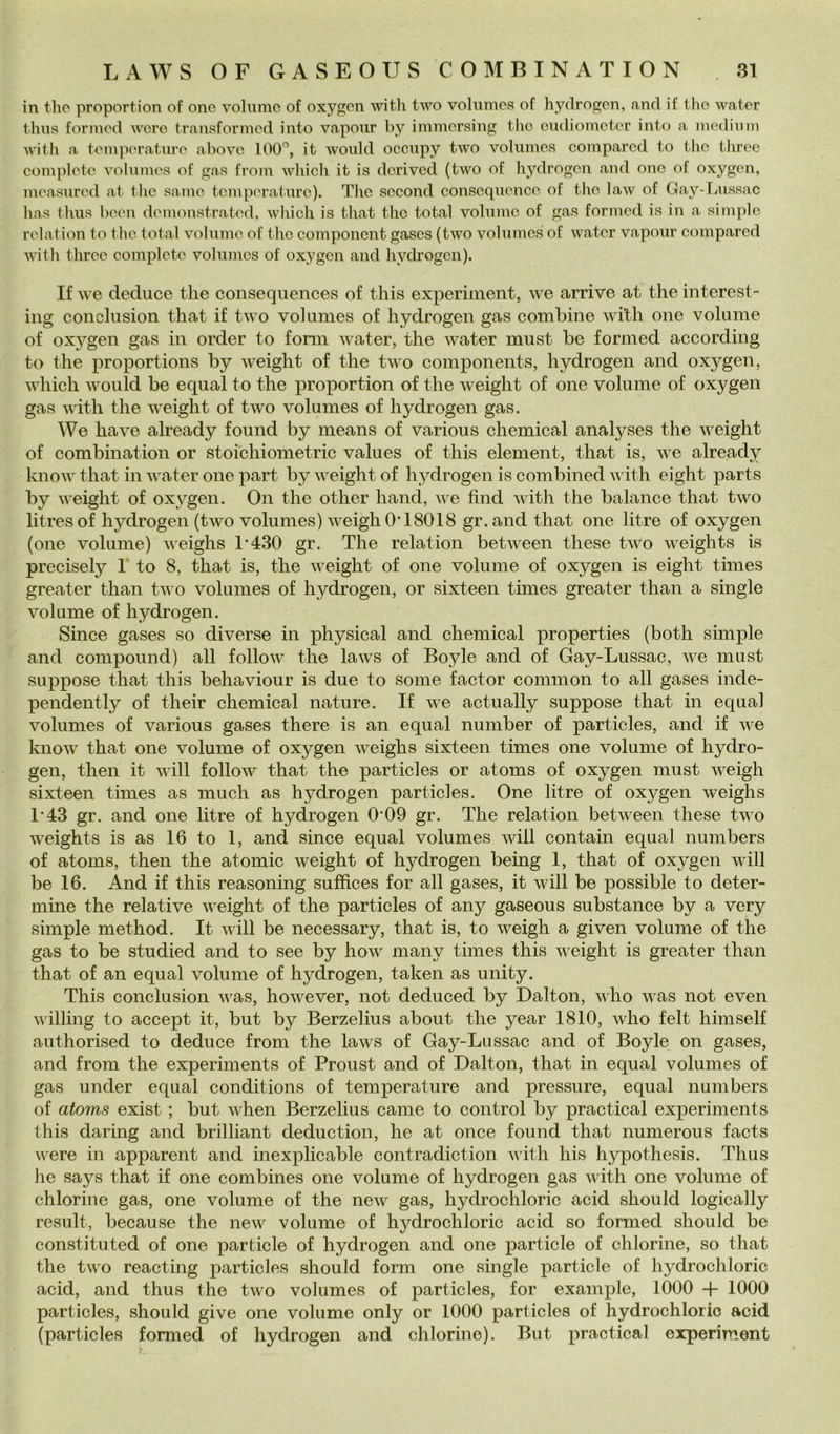 in tlìc proportion of ono volume of oxygcn with two volumes of hydrogcn, and if thè water thus foriìied were transformed into vaponr by immersing thè eiidiometer into a medium with a temperature above 100'’, it would occupy two volumes compared to thè tlu’ee complete volumes of gas from which it is derived (two of hydrogen and one of oxygen, measured at thè sanie temperature). The second consequence of thè law of Gay-Lussac has thus beeu demoustrated, wliich is that thè total volume of gas formed is in a si m pi e relation to thè total volume of thè component gases (two volumes of water vapour compared with three complete volumes of oxygen and hydrogen). If we deduce thè conseqiiences of this experiment, we arrivo at thè interest- ing conchision that if two volumes of hydrogen gas combine with one volume of oxygen gas in order to forni water, thè water must be formed according to thè proportions by weight of thè two components, hydrogen and oxygen, which would be equal to thè proportion of thè weight of one volume of oxygen gas with thè weight of two volumes of hydrogen gas. We ha ve already found by means of various Chemical analyses thè weight of combination or stoi'chiometric values of this element, that is, we already know that in water one part by weight of hydrogen is combined v ith eight parts by weight of oxygen. On thè other hand, we find with thè balance that two litresof hydrogen (two volumes) weighO’18018 gr.and that one litre of oxygen (one volume) weighs l’430 gr. The relation between these two weights is precisely 1' to 8, that is, thè weight of one volume of oxygen is eight times greater than two volumes of hydrogen, or sixteen times greater than a single volume of hydrogen. Silice gases so diverse in physical and Chemical properties (both simple and compound) all follow thè laws of Boyle and of Gay-Lussac, we must suppose that this behaviour is due to some factor common to all gases inde- pendently of tlieir Chemical nature. If we actually suppose that in equal volumes of various gases there is an equal number of particles, and if we know that one volume of oxygen weighs sixteen times one volume of hydro- gen, then it will follow that thè particles or atoms of oxygen must weigh sixteen times as much as hydrogen particles. One litre of oxygen weighs I’43 gr. and one litre of hydrogen 0*09 gr. The relation between these two weights is as 16 to 1, and since equal volumes will contain equal numbers of atoms, then thè atomic weight of hydrogen being 1, that of oxygen will be 16. And if this reasoning suffices for all gases, it will be possible to deter- mine thè relative weight of thè particles of any gaseous substance by a very simple method. It will be necessary, that is, to weigh a given volume of thè gas to be studied and to see by how many times this weight is greater than that of an equal volume of hydrogen, taken as unity. This conclusion was, however, not deduced by Dalton, who was not even willing to accept it, but by Berzelius about thè year 1810, who felt himself authorised to deduce from thè laws of Gay-Lussac and of Boyle on gases, and from thè experiments of Proust and of Dalton, that in equal volumes of gas under equal conditions of temperature and pressure, equal numbers of atoms exist ; but when Berzelius carne to control by practical experiments this daring and brilliant deduction, he at once found that numerous faets were in apparent and inexplicable contradiction with his hypothesis. Thus he says that if one combines one volume of hydrogen gas with one volume of chlorine gas, one volume of thè new gas, hydrochloric acid should logicaily result, because thè new volume of hydrochloric acid so formed should be constituted of one particle of hydrogen and one particle of chlorine, so that thè two reacting particles should form one single particle of hydrochloric acid, and thus thè two volumes of particles, for example, 1000 -f 1000 particles, should give one volume only or 1000 particles of hydrochloric acid (particles formed of hydrogen and chlorine). But practical experiment