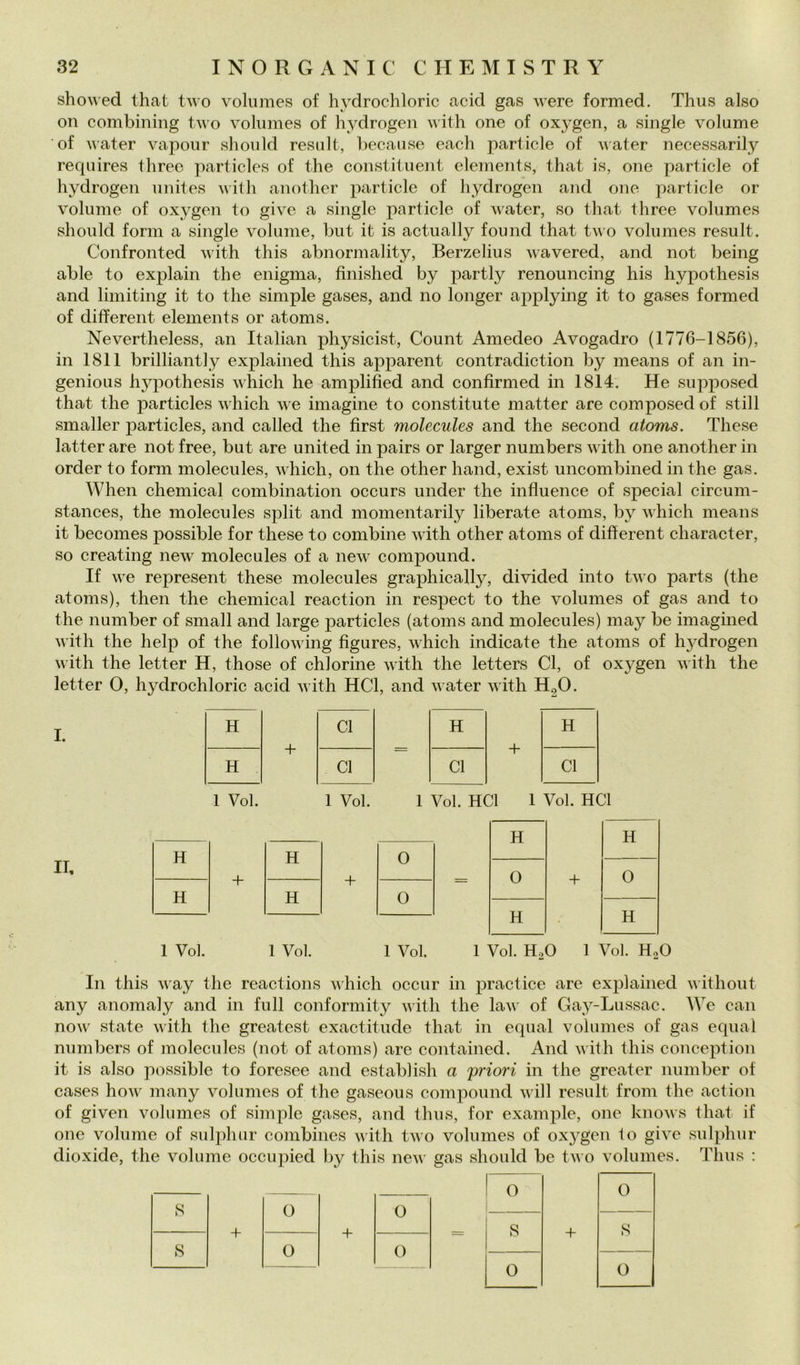 showed that two voliimes of hydrochloric acid gas were formed. Thus also on combining two voliimes of hydrogen with one of oxygen, a single volume of water vapour should resali, because eacli particle of water necessarily requires three particles of thè constituent elements, that is, one particle of hydrogen nnites vilh anothcr particle of hydrogen and one particle or volume of oxygen to give a single particle of water, so that three volumes should forni a single volume, but it is actually found that two volumes result. Confronted with this abnormality, Berzelius wavered, and not being ab le to explain thè enigma, finished by partly renouncing his hypothesis and limiting it to thè simple gases, and no longer applying it to gases formed of different elements or atoms. Nevertheless, an Italian physicist, Count Amedeo Avogadro (1776-1856), in 1811 brilliantly explained this apparent contradiction by means of an in- genious hypothesis which he amplified and confirmed in 1814. He supposed that thè particles which we imagine to constitute matter are composedof stili smaller particles, and called thè first molecules and thè second atoms. These latter are not free, but are united in pairs or larger numbers with one another in order to form molecules, which, on thè other hand, exist uncombined in thè gas. When Chemical combination occurs under thè influence of special circum- stances, thè molecules split and momentarily liberate atoms, by which means it becomes possible for these to combine with other atoms of diflerent character, so creating new molecules of a new compound. If we represent these molecules graphically, divided into two parts (thè atoms), then thè Chemical reaction in respect to thè volumes of gas and to thè number of small and large particles (atoms and molecules) may be imagined with thè help of thè following figures, which indicate thè atoms of hydrogen with thè letter H, those of chlorine with thè letters Cl, of oxygen with thè letter 0, hydrochloric acid with HCl, and water with HgO. I. II, H + Cl H + H H Cl Cl Cl 1 Voi. 1 Voi. 1 Voi. HCl 1 Voi. HCl H H H H 0 + + 0 + 0 H H 0 H H • 1 Voi. 1 Voi. 1 Voi. 1 Voi. H2O 1 Voi. Ho In this way thè reactions vhich occur in practice are explained without any anomaly and in full conformity with thè law of Gay-Lussac. We can now state with thè greatest exactitude that in equal volumes of gas equa! numbers of molecules (not of atoms) are contained. And with this conception it is also possible to foresee and establish a 'priori in thè greater number of cases how many volumes of thè gaseous compound will result from thè action of given volumes of simple gases, and thus, for example, one knows that if one volume of sulphur combines with two volumes of oxygen to give sulphur dioxide, thè volume occupied by this new gas should be two volumes. Thus : 0 0 s 0 0 + + Q + s fs! 0 0 0 0 0