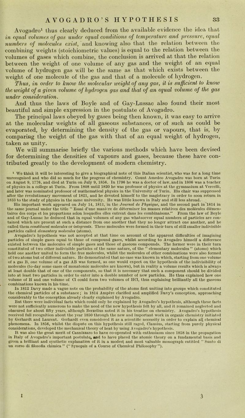 Avogadro^ thus clcarly dcdiiced from thè available cvideiicc tlic idea tliat iìi cqual voliunes of gas under cqual coìidilions of temperature and pressure, equal numbers of molecules exist, and knowing also tliat thè relation betwecn thè combining ^\ eights (stoichiometric values) is equal to thè relation between thè volumes of gases which combine, thè conclusion is arrived at that thè relation between thè weight of one volume of any gas and thè weight of an equal volume of hydrogeii gas will be thè sanie as that which exists between thè weight of one molecule of thè gas and that of a molecule of hydrogen. Thus, in arder to Icnow thè molecular weight of any gas, it is sufficient to know thè weight of a given volume of hydrogen gas and that of an equal volume of thè gas under consideration. And thus thè lavs of Boyle and of Gay-Lussac also found their most beautiful and shnple expression in thè postulate of Avogadro. The Principal laws obeyed by gases being then known, it was easy to arrivo at thè molecular weights of all gaseous substances, or of such as could be evaporated, by determining thè density of thè gas or vapours, that is, by comparing thè weight of thè gas with that of an equal weight of hydrogen, taken as unity. We will summarise briefly thè various methods which ha ve been devised for determming thè densities of vapours and gases, because these bave con- tributed greatly to thè development of modern chemistry. ^ We thiuk it wiU be interesting to give a biographical note of this Italiau scientist, who was for a long time unrecognised and who did so much for thè progress of chemistry. Count Amedeo Avogadro was born at Turin on August 9, 1776, and died at Turin on July 9, 1856. In 1796 he was a doctor of law, and in 1806 was a teacher of physics in a college at Tuiin. From 1808 until 1820 he was professor of physics at thè gymnasium at Vercelli, and later was nominated professor of mathematica! physics in thè University of Turin. His chair was suppressed after thè revolutionary movement of 1821, and he devoted himself to thè magistracy in order to soon return in 1833 to thè study of physics in thè sanie university. He was little known in Italy and stili less abroad. His important work appeared on July 14, 1811, in thè Journal de Physique, and thè second part inl814 in thè same journal under thè title “ Essai d’une manière de déterminer les masses relatives des molécules élémen- taires des corps et les proportions selon lesquelles elles entrent dans les combinaisons.” From thè law of Boyle and of Gay-Lussac he deduced that in equal volumes of any gas whatsoever equal numbers of particles are con- tained which are present at such a distance from one another that they no longer attract one another, and he called them constituent molecules or integrants. These molecules were formed in their turn of stili smaller indivisible particles caUed elementary molectdes (atoms). Avogadro’s hypothesis was not accepted at that time on account of thè apparent difficulties of imagining particles of simple gases equal to those of compound gases, whilst according to Avogadro himself a difference existed between thè molecules of simple gases and those of gaseous compounds. The former were in their turn constituted of two other indivisible particles of thè same nature, of thè “ elementary molecules ” (atoms) whicli held one another United to forni thè free molecules, whilst thè molecules of other combinations were also formed of two atoms but of different nature. He demonstrated that no case was known in which, starting from one volume of a gas B, one volume of a gas AB was formed, as one would expect on thè hypothesis of thè indivisibility of molecules (to-day some cases of monatomic molecules are knovvm), but in reality a volume results which is always at least doublé that of one of thè components, so that it is necessary that sueh a component should be divided into at least two particles in order to enter into a doublé number of new particles. He thus explained how one volume of H and one volume of CI could forni two volumes of HCl, thus explaining brilliantly all thè gaseous combinations known in his time. In 1812 Davy made a vague note on thè probability of thè atoms first uniting into groups which constituted thè Chemical particles of a substance ; in 1814 Ampère clarifìed and amplified Havy’s conception, approaching considerably to thè conception already clcarly explained by Avogadro. But there were individuai facts which could only be explained by Avogadro’s hypothesis, although these faets were not sufficiently numerous to make thè need of thè new hypothesis felt by all, and it remained neglocted and obscured for about flfty years, although Berzelius noted it in his treatise on chemistry. Avogadro’s hypothesis received full recognition about thè year 1850 through thè new and important work in organic chemistry initiated by Gerhardt and Laurent. Gerhardt even considered it as a scientitìc nccessity in order to explain all chcuiical phenomena. In 1856, whilst thè dispute on this hypothesis stili raged, Clausius, starting from purely physieal considerations, developed thè mechanical theory of heat by using Avogadro’s hypothesis. It was also thè great merit of Cannizzaro to bave co-operated with enthusiasm silice 1858 in thè propagation in Italy of Avogadro’s important po.stulate, and to bave placed thè atomic theory on a fundamental basis and given a brilliant and synthetic explanation of it in a modest and most valuable monograph entitled “ Sunto di un corso di filosofia chimica ” (“ Synopsis of a Course of Chemical Philosophy ”). 1 3