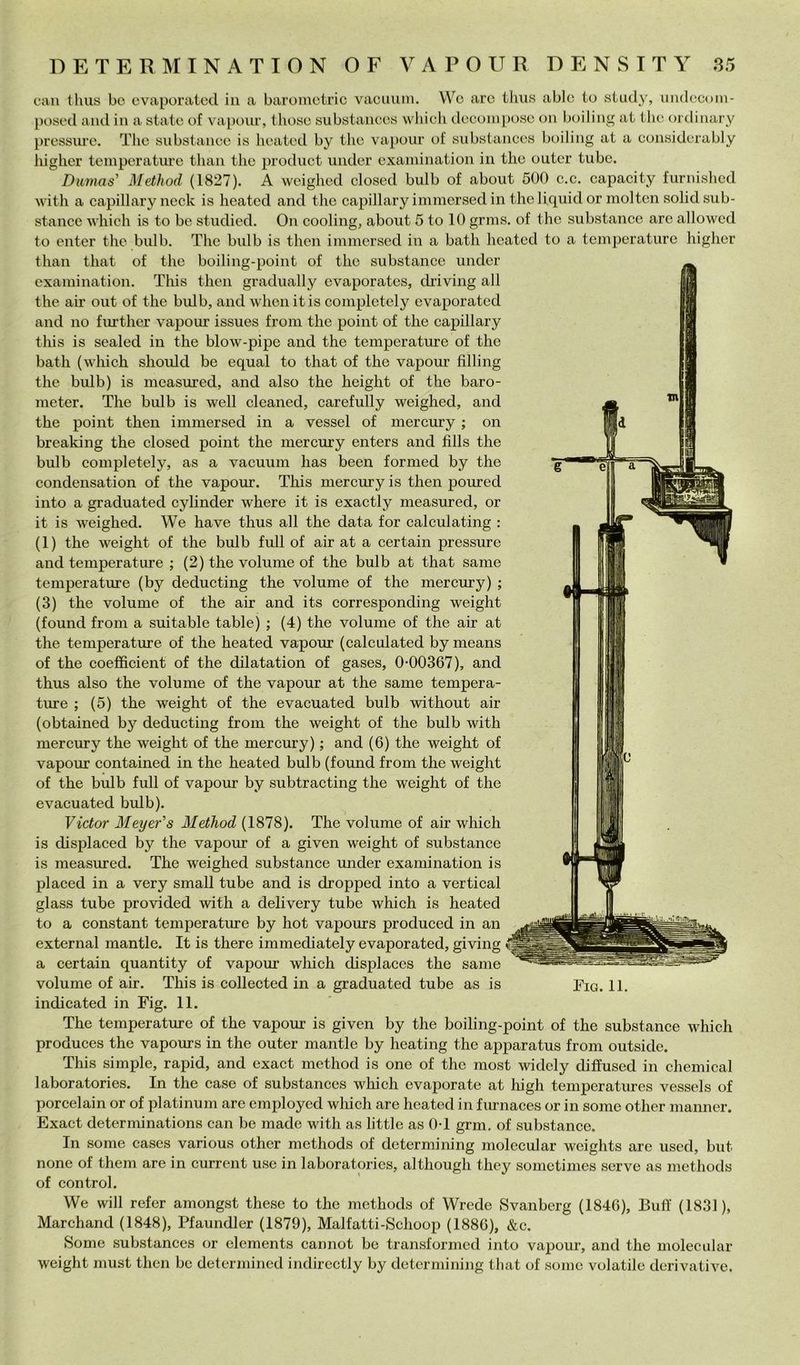 D E T E R M I N A T I O N O F V A P O U R D E N S I T Y 85 can tlius bc evaporatoci in a baroinetric vaciiiiiii. Wo are thiis ablc to study, iindccom- posed and in a stato of vaponr, tlioso siibstancos wliich docompose on boiling at tlio ordinary prossure. Tlio substanco is lioatod by tlio vapoiir of siibstancos boiling at a considcrably liigher temporatiu’o tlian thè prodiict under oxaiuination in tlio outor tube. Dumas' Method (1827). A weighed closed bulb of about 500 c.c. capacity furiiished with a capillary neck is lieated and thè capillary immerseci in thè liquid or molten solidsub- stance which is to he stuclied. On cooling, about 5 to 10 grms. of thè substance are allowed to enter thè bulb. The bulb is then immersed in a bath lieated to a temperature liigher than that of thè boiling-point of thè substance under exaniination. This then graclually evaporates, chiving all thè air out of thè bulb, and when itis completely ovaporated and no further vapour issues from thè point of thè capillary this is sealed in thè blow-pipe and thè temperature of thè bath (which should be equal to that of thè vapour filling thè bulb) is measured, and also thè height of thè baro- meter. The bulb is well cleaned, carefully weighed, and thè point then immersed in a vessel of mercury ; on breaking thè closed point thè mercury enters and fills thè bulb completely, as a vacuum has been formed by thè conclensation of thè vapour. This mercury is then pourecl into a graduated cylinder where it is exactly measured, or it is weighed. We have thus all thè data for calculating ; (1) thè weight of thè bulb full of air at a certain pressure and temperature ; (2) thè volume of thè bulb at that same temperature (by deducting thè volume of thè mercury) ; (3) thè volume of thè air and its corresponding weight (found from a suitable table) ; (4) thè volume of thè air at thè temperature of thè heated vapour (calculated by means of thè coefficient of thè dilatation of gases, 0*00367), and thus also thè volume of thè vapour at thè same tempera- ture ; (5) thè weight of thè evacuated bulb without air (obtained by deducting from thè weight of thè bulb with mercury thè weight of thè mercury) ; and (6) thè weight of vapour contained in thè heated bulb (found from thè weight of thè bulb full of vapour by subtracting thè weight of thè evacuated bulb). Victor Meyer's Method (1878). The volume of air which is displaced by thè vapour of a given weight of substance is measured. The weighed substance under examination is placed in a very small tube and is dropped into a vertical glass tube provided with a delivery tube which is heated to a Constant temperatiue by hot vapours produced in an external mantle. It is there immecliately evaporated, giving a certain quantity of vapour which displaces thè same indicated in Fig. 11. The temperature of thè vapour is given by thè boiling-point of thè substance which produces thè vapours in thè outer mantle by heating thè apparatus from outsiclc. This simple, rapid, and exact method is one of thè most wiclcly cliffused in Chemical laboratories. In thè case of substances wliich evaporate at high temperatures vessels of porcelain or of platinum are cmployed which are heated in fiunaces or in some other manner. Exact determinations can be made with as little as 0*1 grm, of substance. In some cascs various other mcthods of dctermining molecular weights are used, but none of them are in current use in laboratories, although they somctimes serve as methods of control. We will refer amongst these to thè methods of Wrede Svanberg (1846), Butf (1831), Marchand (1848), Pfaundler (1879), Malfatti-Schoop (1886), &c. Some substances or elements cannot be transformcd into vapour, and thè molecular weight must then bc determined indircctly by dctermining that of some volatile derivative.