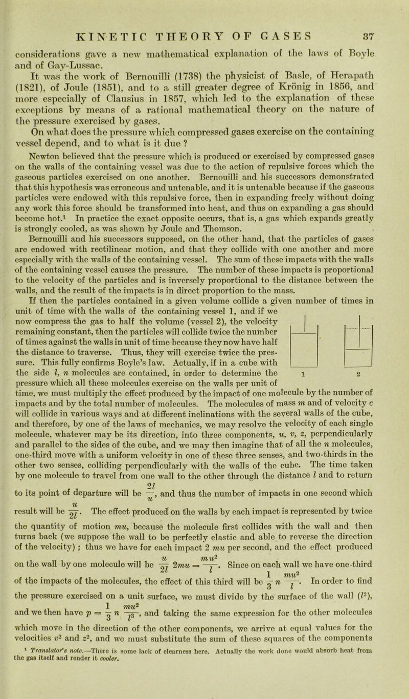 considerations gave a new matliematical explanatioii of thè laws of Boyle and of Gay-Liissac. It was thè work of Bernoiiilli (1738) thè physieist of Basle, of Herapath (1821), of Joule (1851), and to a stili greater degree of Kronig in 1856, and more especially of Clausiiis in 1857, which led to thè explanation of these exccptions by means of a rational mathematica! theory on thè nature of thè pressare exercised by gases. On what does thè pressure which compressed gases exercise on thè containing vessel depend, and to what is it due ? Newton believed that thè pressure which is prodiiced or exercised by compressed gases on thè walls of thè containing vessel was due to thè action of repulsive forces which thè gaseous particles exercised on one another. Bernouilli and his successors demonstrated that this hypothesis was erroneous and untenable, and it is untenable because if thè gaseous particles were endowed with this repulsive force, then in expanding freely without doing any work this force should he transformed into heat, and thus on expanding a gas should become hot.i In practice thè exact opposite occurs, that is, a gas which expands greatly is strongly cooled, as was shown by Joule and Thomson. Bernouilli and his successors supposed, on thè other hand, that thè particles of gases are endowed with rectilinear motion, and that they collide with one another and more especially with thè walls of thè containing vessel. The sum of these impaets with thè walls of thè containing vessel causes thè pressure. The number of these impaets is proportional to thè velocity of thè particles and is inversely proportional to thè distance between thè walls, and thè result of thè impaets is in direct proportion to thè mass. If then thè particles contained in a given volume collide a given number of times in unit of time with thè walls of thè contaim'ng vessel 1, and if we now compress thè gas to half thè volume (vessel 2), thè velocity remaining Constant, then thè particles will collide twice thè number of times against thè walls in unit of time because they now have half thè distance to traverse. Thus, they will exercise twice thè pres- sure. This fully confirms Boyle’s law. Actually, if in a cube with thè side l, n molecules are contained, in order to determine thè pressure which all these molecules exercise on thè walls per unit of time, we must multiply thè effect produced by thè impact of one molecule by thè number of impaets and by thè total number of molecules. The molecules of mass m and of velocity c will collide in various ways and at different inclinations with thè several walls of thè cube, and therefore, by one of thè laws of mechanics, we may resolve thè velocity of each single molecule, whatever may be its direction, into three components, u, z, perpendicularly and parallel to thè sides of thè cube, and we may then imagine that of all thè n molecules, one-third move with a uniform velocity in one of these three senses, and two-thirds in thè other two senses, colliding perpendicularly with thè walls of thè cube. The time taken by one molecule to travel from one wall to thè other through thè distance l and to return to its point of departure wiU be —, and thus thè number of impaets in one second which u u result will be The effect produced on thè walls by each impact is represented by twice thè quantity of motion m-it, because thè molecule first collides with thè wall and then turns back (we suppose thè wall to be perfectly elastic and able to reverse thè direction of thè velocity) ; thus we have for each impact 2 mu per second, and thè effect produced Il 1 on thè wall by one molecule will be 2mu = t Since on each wall we have one-third X iftì/ufi of thè impaets of thè molecules, thè effect of this third will bc ^ In order to find thè pressure exercised on a unit surface, we must divide by thè surfaco of thè wall {p). 1 and we then have p = —n and taking thè samo expression for thè other molecules which move in thè direction of thè other components, we arrivo at cqual valucs for thè velocitìes and z^, and we must substitute thè sum of these squarcs of thè components * Translator'8 note.—Thcre is some lack of clearness here. Actually thè work rione woiilcl absorb heat from thè gas itself and render it cooler.