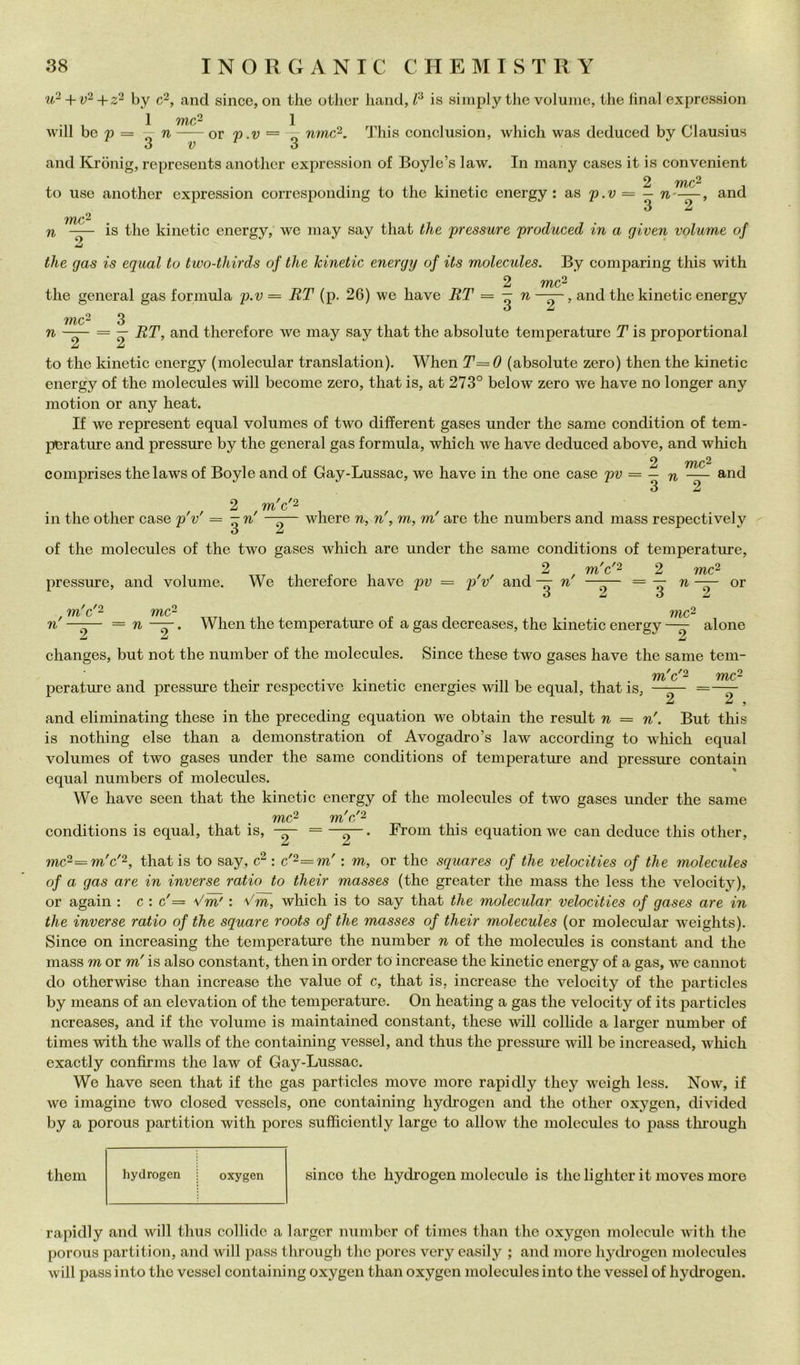 +22 by c2, and silice, on thè other liand, is simply thè volume, thè final expression 1 TìftC^ 1 Avill be p = — n or p.v = 7: nmc^, This conclusion, which was deduced by Clausius S V o and Krònig, represents another expression of Boyle’s law. In many cases it is convenient mc^ to use another expression corresponding to thè kinetie energy : as p.v = — n~ 3 2 and mc2 n is thè kinetie energy, we may say that thè pressure produced in a given volume of thè gas is equal to two-thirds of thè kinetie energy of its molecules. By comparing this with me- tile generai gas formula p.v = RT (p. 26) we have ET = — n—^, and thè kinetie energy ó ^ mc^ n = — RT, and therefore we may say that thè absolute temperature T is proportional Zi to thè kinetie energy (molecular translation). When T=0 (absolute zero) then thè kinetie energy of thè molecules will become zero, that is, at 273° below zero ive have no longer any niotion or any heat. If we represent equal volumes of two dilferent gases under thè same condition of tem- perature and pressure by thè generai gas formula, which we have deduced above, and which mc^ comprises thelaws of Boyle and of Gay-Lussac, we have in thè one case pv = — n — 3 2 and m c '2 in thè other case p'v' = ò Zi where n, n', m, m'are thè numbers and mass respectively of thè molecules of thè two gases which are under thè sanie conditions of temperature, pressure, and volume. We therefore have pv = p'v' and — n' m c '2 m c '2 z mc^ ^ 3 mc- or n' —— = n . When thè temperature of a gas decreases, thè kinetie energy alone Z Z Zi changes, but not thè number of thè molecules. Since these two gases have thè sanie teni- m c '2 mc- perature and pressure their respective kinetie energies will be equal, that is, Z ^ > and eliniinating these in thè preceding equation we obtain thè result n = n'. But this is nothing else than a demonstration of Avogadro’s law according to which equal volumes of two gases under thè same conditions of temperature and pressure contain equal numbers of molecules. We have seen that thè kinetie energy of thè molecules of two gases under thè sanie conditions is equal, that is, mc^ m c '2 Freni this equation we can deduce this other. mc^=m'c'^, thatis to say, : c'-=m' : m, or thè squares of thè velocities of thè molecules of a gas are in inverse ratio to their masses (thè greater thè mass thè less thè velocity), or again : c : c'= Vm' : Vm, which is to say that thè molecular velocities of gases are in thè inverse ratio of thè square roots of thè masses of their molecules (or molecular weights). Since on increasing thè temperature thè number n of thè molecules is Constant and thè mass m or m'is also Constant, then in order to increase thè kinetie energy of a gas, we cannot do otherwise than increase thè vaine of c, that is, increase thè velocity of thè particles by nieans of an elevation of thè temperature. On heating a gas thè velocity of its particles ncreases, and if thè volume is maintained Constant, these wdll eollide a larger number of times with thè walls of thè eontaining vessel, and thus thè pressure will be increased, which exactly confirms thè law of Gay-Lussac. We have seen that if thè gas particles move more rapidly they weigh less. Now, if we imagine two closed vessels, one eontaining hydrogen and thè other oxygen, divided by a porous partition with pores sufficiently large to allow thè molecules to pass thi’ough them hydrogen oxygen silice thè hydrogen molecule is thè lighter it moves more rapidly and will thus collide a larger number of times than thè oxygen molecule with thè porous partition, and will pass through thè pores very easily ; and more hydrogen molecules will pass into tho vcsscl eontaining oxygen than oxygen molecules into thè vessel of hydrogen.