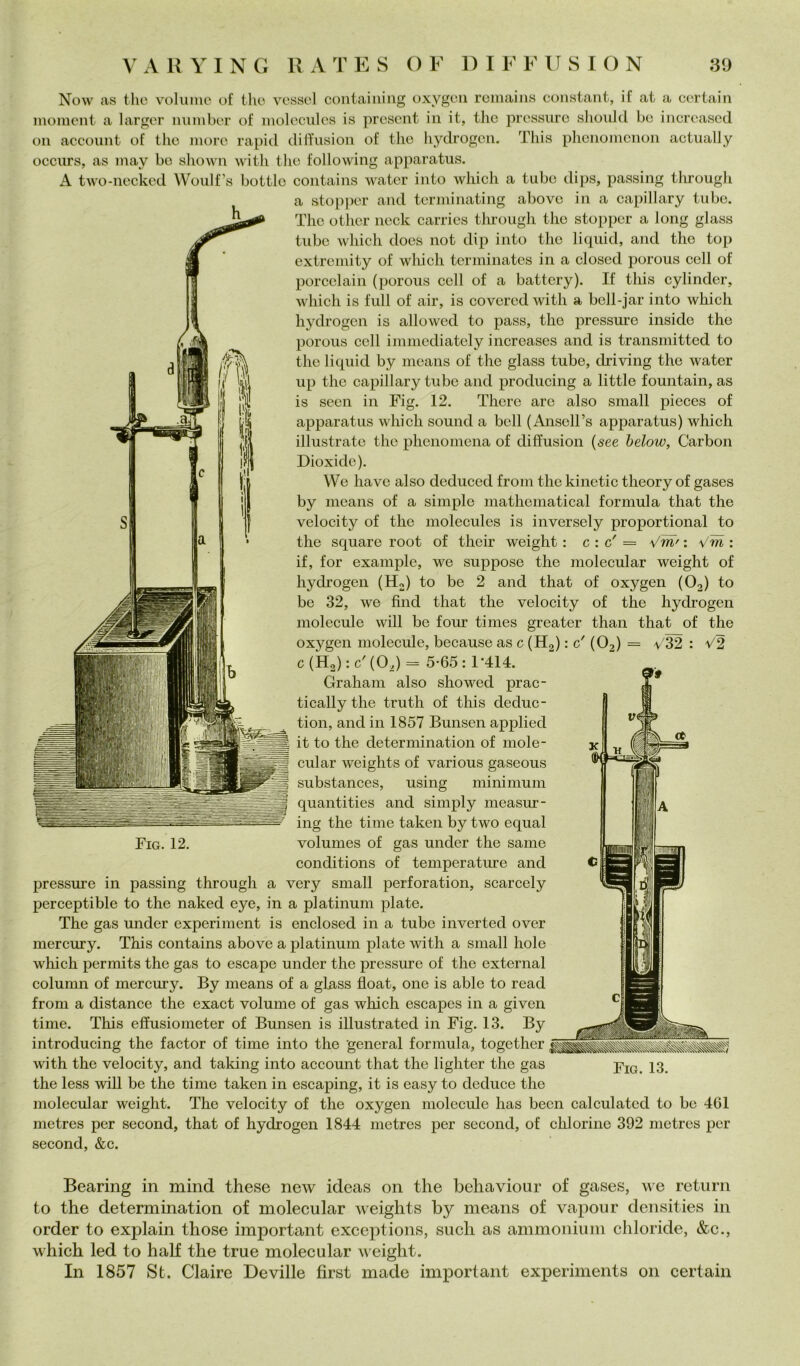 Now as thè volume of tlio vesso! coiitaiiiiiig oxygeii romaiiis Constant, if at a certain moment a larger nnmber of moleciiles is prcsent in it, tlic pressure sliould be increased Oli account of thè more rapid dilTusion of thè hydrogen. This plienomenon actually occurs, as may be sliown with thè following apparatus. A two-necked Woulfs bottle coiitains water into which a tube dips, passing tlu'ough a stopper and terminating above in a capillary tube. The otlier neck carries through thè stopper a long glass tube which docs not dip into thè liquid, and thè top extremity of wliich terminates in a closed porous celi of porcelain (porous celi of a battery). If this cylinder, which is full of air, is covercd with a bcll-jar into which hydrogen is allowed to pass, thè pressure inside thè porous eell immediately increases and is transmitted to thè liquid by means of thè glass tube, driving thè water up thè capillary tube and producing a little fountain, as is seen in Fig. 12. There are also small pieces of apparatus which sound a bell (Anscirs apparatus) which illustrate thè phenomena of diffusion {see helow, Carbon Dioxidc). We bave also deduced from thè kinetic theory of gases by means of a simple mathematical formula that thè velocity of thè molecules is inversely proportional to thè square root of their weight : c : c' = Vm' : Vm : if, for example, we suppose thè molecular weight of hydrogen (H2) to be 2 and that of oxygen (O2) to be 32, we fìnd that thè velocity of thè hydrogen molecule will be four times greater than that of thè oxygen molecule, because as c (Hg) : c' (O2) = V32 : V2 c(H2):c'(02)= 5-65: 1-414. Graham also showed prac- tically thè truth of this deduc- tion, and in 1857 Bunsen applied it to thè determination of mole- cular weights of various gaseous substances, using minimum quantities and simply measur- ing thè ti me taken by two equal Fig. 12. volumes of gas under thè sanie conditions of temperature and C pressure in passing through a very small perforation, scarcely perceptible to thè naked eye, in a platinum piate. The gas under experiment is enclosed in a tube inverted over mercury. This contains above a platinum piate with a small hole which permits thè gas to escape under thè pressure of thè external column of mercury. By means of a glass float, one is able to read from a distance thè exact volume of gas which escapes in a given time. This effusiometer of Bunsen is iUustrated in Fig. 13. By introducing thè factor of time into thè generai formula, together ivith thè velocity, and taking into account that thè lighter thè gas X3. thè less will be thè time taken in escaping, it is easy to deduce thè molecular weight. The velocity of thè oxygen molecule has been calculatcd to be 461 metres per second, that of hydrogen 1844 metres per second, of chi orine 392 metres per second, &c. Bearing in mind these new ideas on thè behavioiir of gases, we return to thè determination of molecular weights by means of vaporir densities in order to explain those important exceptions, sudi as ammonium chloride, &c., which led to half thè true molecular rveight. In 1857 St. Claire Deville first made important experiments 011 certain