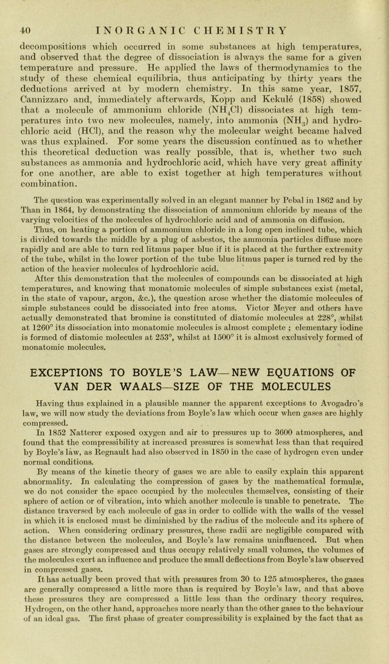 decompositions whicli occurred in some substaiices at high temperatures, and observed that thè degree of dissociation is always thè same for a given temperature and pressure. He applied thè laws of thermodynamics to thè study of these Chemical equilibria, thus anticipating by thirty years thè deductions arrived at by moderi! chemistry. In this same year, 1857, Cannizzaro and, immediately afteruards, Kopp and Kekulé (1858) showed that a molecule of ammonium chloride (NH^Cl) dissociates at high tem- peratures into two ncAv molecules, namely, into ammonia (NH3) and hydro- chloric acid (HCl), and thè reason why thè molecular weight became halved was thus explained. For some years thè discussion continued as to whether this theoretical deduction was really possible, that is, whether two such substances as ammonia and hydrochloric acid, which have very great afhnity for one another, are able to exist together at high temperatures without combinat ion. The question was experimentally solved in an elegant manner by Pebal in 1862 and by Than in 1864, by demonstrating thè dissociation of ammonium chloride by means of thè varying velocities of thè molecules of hydrochloric acid and of ammonia on diffusion. Thus, on heating a portion of ammonium chloride in a long open inclined tube, which is divided towards thè middle by a plug of asbestos, thè ammonia particles diffuse more rapidly and are able to turn red litmus paper blue if it is placed at thè further extremity of thè tube, whilst in thè lower portion of thè tube blue litmus paper is turned red by thè action of thè heavier molecules of hydrocliloric acid. After this demonstration that thè molecules of compounds can be dissociated at high temperatures, and knowing that monatomic molecules of simple substances exist (metal, in thè state of vapour, argon, &c.), thè question arose whether thè diatomic molecules of simple substances could be dissociated into free atoms. Victor Meyer and others have actually demonstrated that broniine is constituted of diatomie molecules at 228°, whilst at 1260° its dissociation into monatomic molecules is almost complete ; elementary lodine is formed of diatomic molecules at 253°, whilst at 1500° it is almost exclusively formed of monatomic molecules. EXCEPTIONS TO BOYLE’S LAW—NEW EQUATIONS OF VAN DER WAALS—SIZE OF THE MOLECULES Having thus explained in a plausible manner thè apparent exceptions to Avogadro’s law, we will now study thè deviations from Boyle’s law which occur when gases are liighly compressed. In 1852 Natterer exposed oxygen and air to pressiues up to 3600 atmospheres, and found that thè compressibility at increascd pressures is somewhat less than that required by Boyle’s làw, as Regnault had also observed in 1850 in thè case of hydrogen even under normal conditions. By means of thè kinetic theory of gases we are able to easily cxplain this apparent abnormality. In calculating thè compression of gases by thè mathematical formulse, we do not consider thè space occupied by thè molecules themselves, consisting of their sphere of action or of vibration, into wliich another molecule is unable to penetrate. The distance traversed by each molecule of gas in order to collide with thè waUs of thè vessel in which it is enclosed must be diniinished by thè radius of thè molecule and its sphere of action. When considering ordinary pressures, these radii are negligible compared with thè distance between thè molecules, and Boyle’s law remains uninfluenccd. But when gases are strongly compressed and thus occupy relatively small volumes, thè volumes of thè molecules exert an influence and produce thè small deflections from Boyle’s law observed in compressed gases. Ithas actually been proved that with pressures from 30 to 125 atmospheres, thè gases are generally compressed a little more than is required by Boyle’s law, and that above these pressures they are compressed a little less than thè ordinary theory requires. Hydrogen, on thè other hand, approaches moro ncarly than thè other gases to thè behaviour of an ideal gas. The first phasc of greatcr compressibility is explained by thè fact that as