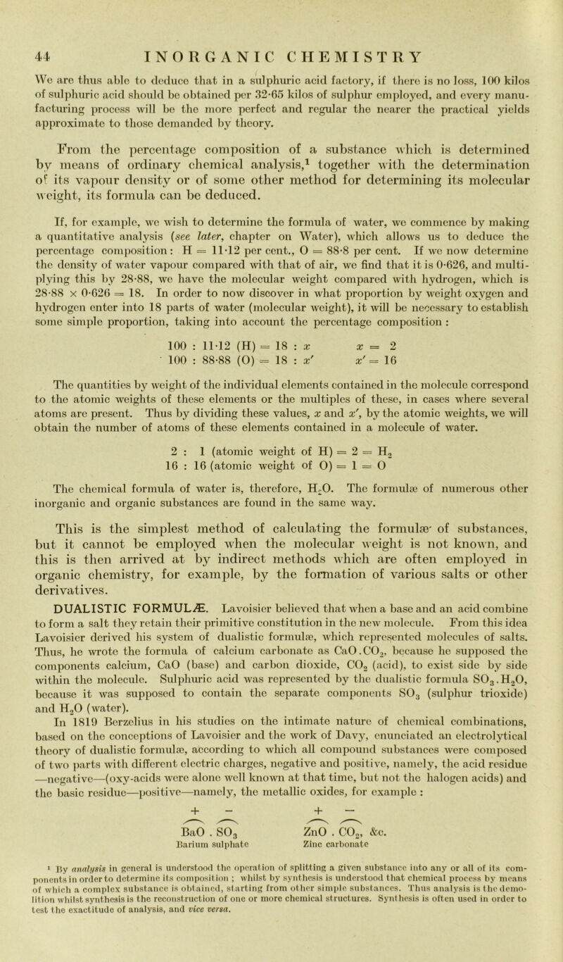 We are thiis ablo to deduco tliat in a sulphuric acid factory, if ilicrc is no loss, 100 kilos of sulphuric acid should be obtained per 32-65 kilos of sulphur oinployed, and every manu- facturing procoss will be thè more perfect and regalar thè nearer thè practical yields approximate to those demandod by theory. From thè perceiitage composition of a substance which is deterniined by iiieans of ordinary chemical analysis,^ together with thè determination of its vapour deiisity or of some other method for determining its molecular u eiglit, its formula can be deduced. If, for example, we wish to determine thè formula of water, we commence by making a quantitative analysis (see later, chapter on Water), which allows us to deduce thè percentage composition: H = 11-12 per cent., O = 88-8 per cent. If we now determine the density of water vapour compared with that of air, we find that it is 0-626, and multi- plying this by 28-88, we bave the molecular weight compared with hydrogen, which is 28-88 X 0-626 = 18. In order to now discover in what proportion by weight oxygen and hydrogen enter into 18 parts of water (molecular weight), it will be necessary toestablish some simple proportion, taking into account the percentage composition : 100 : 11-12 (H) = 18 : a; a; = 2 100 : 88-88 (O) == 18 : a;' a;'= 16 The quantities by weight of the individuai elements contained in thè molecule correspond to thè atomic weights of these elements or the multiples of these, in cases where several atoms are present. Thus by dividing these values, x and x', by the atomic weights, we will obtain the number of atoms of these elements contained in a molecule of water. 2 : 1 (atomic weight of H) = 2 = H, 16 : 16 (atomic weight of 0) = 1 = O The Chemical formula of water is, therefore, H-O. The formulse of numerous other inorganic and organic substances are found in the sanie way. This is the simplest method of calculating the formulae' of substances, but it cannot be employed when the molecular weight is not known, and this is then arrived at by indirect methods uhich are often emplo3^ed in organic chemistry, for example, by thè formation of various salts or other deri vati ves. DUALISTIC FORMULA. Lavoisier believed that when a base and an acid combine to forni a salt they retain their primitive constitution in thè new molecule. Freni this idea Lavoisier derived his System of dualistic formulae, which represented molecules of salts. Thus, he wrote the formula of calcinili carbonate as CaO.COa, bccause he supposed the components calcium, CaO (base) and carbon dioxide, CO2 (acid), to exist side by side within the molecule. Sulphuric acid was represented by thè dualistic formula SO3.H2O, bccause it was supposed to contain the separate components SO3 (sulphiu trioxide) and H2O (water). In 1819 Berzelius in his studies on the intimate nature of chemical combinations, bascd 011 the conceptions of Lavoisier and the work of Davy, enunciated an electrolytical theory of dualistic formulai, according to which aU compound substances were composed of two ]iarts with differcnt electric charges, negative and positive, namely, thè acid residue —negative—(oxy-acids were alone well known at that timo, but not the halogen acids) and the basic residue—positive—namely, the metallic oxides, for example : + - + - BaO . SO3 ZnO . CO., &c. Bariuin sulpliatc Zinc carbonate ‘ By analifsis in generai is understood tlio operation of splitting a given substance into any or all of its com- ponentsin order to determine its eoinposit ion ; whilst by syntbesis is understood that Chemical procoss by means of which a complex substance is ol)taincd, starting from other simple substances. Thus analysis is the demo- lition whilst synthesis is thè reconstriiction of onc or more chemical structurcs. Synthesis is often used in order to test thè exactitude of analysis, and vice versa.