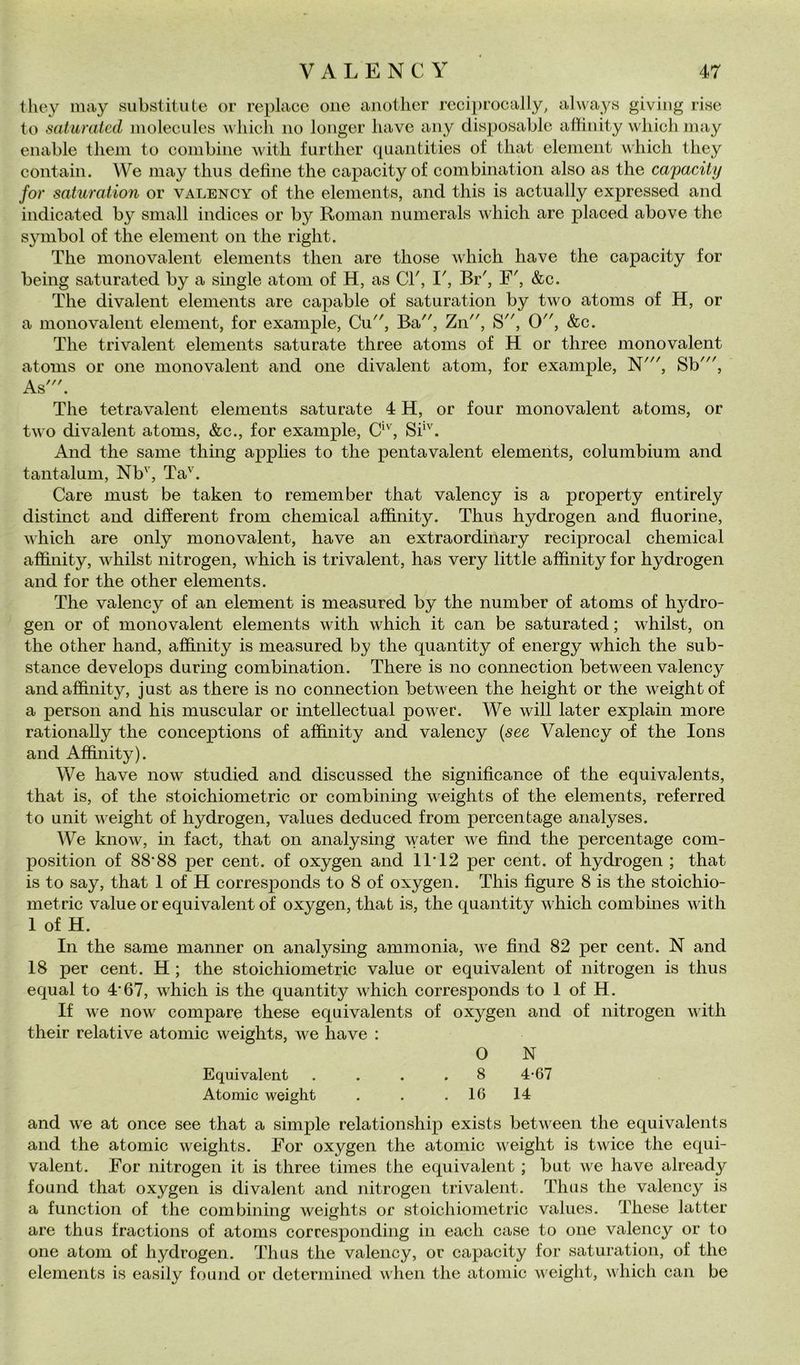 tliey may substitute or replacc oiie anotlier reciprocaily, always giviiig rise to saturateti moleculcs c hicli no loiiger bave aiiy disposablc affinity wliicli iiiay enable tliem to combine witb further quantities of that element which tliey contain. We may thus define thè capacity of combination also as thè capacity for saturation or valency of thè elements, and this is actually expressed and indicated by small indices or by Roman numerals which are placed above thè Symbol of thè element on thè right. The monovalent elements then are those which ha ve thè capacity for being satiirated by a single atom of H, as CT, I', Br', F', &c. The divalent elements are capable of saturation by two atoms of H, or a monovalent element, for example, Cu, Ba, Zn, S, 0, &c. The trivalent elements saturate three atoms of H or three monovalent atoms or one monovalent and one divalent atom, for example, N', Sb', As'. The tetravalent elements saturate 4 H, or four monovalent atoms, or two divalent atoms, &c., for example, C, Sb'. And thè sanie thing applies to thè penta valent elements, columbium and tantalum, Nb'', Ta'^. Care must be taken to remember that valency is a property entirely distinct and different from Chemical affinity. Thus hydrogen and fluorine, which are only monovalent, have an extraordinary reciprocai Chemical affinity, whilst nitrogen, which is trivalent, has very little affinity for hydrogen and for thè other elements. The valency of an element is measured by thè number of atoms of hydro- gen or of monovalent elements with which it can be saturated ; whilst, on thè other hand, affinity is measured by thè quantity of energy which thè sub- stance develops during combination. There is no connection between valency and affinity, just as there is no connection between thè height or thè weightof a persoli and his muscular or intellectual power. We will later explain more rationally thè conceptions of affinity and valency {see Valency of thè lons and Affinity). We have now studied and discussed thè significance of thè equivalents, that is, of thè stoichiometric or combining weights of thè elements, referred to unit weight of hydrogen, values deduced from percentage analyses. We know, in fact, that on analysing water we find thè percentage com- position of 88*88 per cent, of oxygen and 11*12 per cent, of hydrogen ; that is to say, that 1 of H corresjionds to 8 of oxygen. This figure 8 is thè stoichio- metric value or equivalent of oxygen, that is, thè quantity which combines with 1 of H. In thè same manner on analysing ammonia, we find 82 per cent. N and 18 per cent. H ; thè stoichiometric value or equivalent of nitrogen is thus equal to 4*67, which is thè quantity which corresponds to 1 of H. If we now compare these equivalents of oxygen and of nitrogen with their relative atomic weights, we have : O N Equivalent . . . .8 4-67 Atomic weight . . .16 14 and we at once see that a simple relationship exists between thè equivalents and thè atomic weights. For oxygen thè atomic weight is twice thè equi- valent. For nitrogen it is three times thè equivalent ; but we have already found that oxygen is divalent and nitrogen trivalent. Thus thè valency is a function of thè combining weights or stoichiometric values. These lattei* are thus fractions of atoms corcesponding in each case to one valency or to one atom of hydrogen. Thus thè valency, or capacity for saturation, of thè elements is easily found or determined when thè atomic weight, which can be