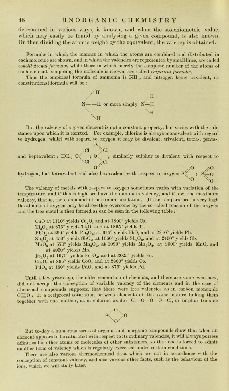 detei’iiiiiiecl in various ways, is kiiown, and wlien thè stoicliiometric value, wliich inay. easily be found by analy«ing a given compound, is also known. Oli tlien dividing thè atoinic weiglit by thè equivalent, thè valency is obtained. Formula3 in which thè manner in which thè atoms are combined and distributed in each niolecule are shown, and in which thè valencies are represented by small lines, are called constitutional formulce, while those in which merely thè complete number of thè atoms of each clement composing thè niolecule is shown, are called empirical formulce. Thus thè empirical formula of ammonia is NH3, and nitrogen being trivalent, its constitutional formula will be : N H or more simply N—H But thè valency of a given element is not a Constant property, but varies with thè sub- stance upon which it is exerted. For example, clilorine is al ways monovalent with regard to hydrogen, whilst with regard to oxygen it may be divalent, trivalent, tetra-, penta-, ,C1 ^C1 and heptavalent : HCl ; ; 0<f ; similarly sulphur is divalent with respect to ^C1 ^C1 \'y O o o hydrogen, but tetra vai ent and also hexavalent with respect to oxygen ; S=0 ^0 \o The valency of metals with respect to oxygen sometimes varies with variatici! of thè temperature, and if this is high, we have thè minimum valency, and if low, thè maximum valency, that is, thè compound of maximum oxidation. If thè temperature is very lùgli thè affhùty of oxygen may be altogether overcome by thè so-called tension of thè oxygen and thè free metal is then formed as can be seen in thè foUowing table : CuO at 1110° yields Cu^O, and at 1800° yields Cu. TI2O3 at 875° yields TlgO, and at 1865° yields Tl. PbOg at 390° yields Pb304, at 615° yields PbO, and at 2240° yields Pb. Sb^Oj at 450° yields SbOg, at 1060° yields 86303, and at 2490° yields Sb. Mn02 at 570° yields MiigOg, at 1090° yields M1I3O4, at 2500° jùelds MnO, and at 4050° yields Mn. Fc203 at 1970° yields Fc304, and at 3025° yields Fe. C02O3 at 895° yields CoO, and at 2860° yields Co. Pd02 at 180° yields PdO, and at 875° yields Pd. Until a few years ago, thè older generation of chemists, and there are some even now, did not accept thè conception of variable valency of thè elements and in thè case of abnormal compounds supposed that there were free valencies as in carbon monoxide C=0 : or a reciprocai saturation between elements of thè sanie natm-e linking them together with one another, as in chlorine oxide : CI—O—O—O—Cl, or sidphiu' trioxide But to-day a numerous series of orgaiùc and inorgaiùc compounds show that when an element appcars to be satuiated with respect to its ordinary valencies, it will al ways possess affinities for other atoms or molecules of othcr substances, so that one is forced to admit another forni of valency which is regularly cxercised under certain conchtions. There are also various thermochemical data which are not in accordance with thè conception of Constant valency, and also various other facts, sudi as thè behaviour of thè ions, which w e will study later.