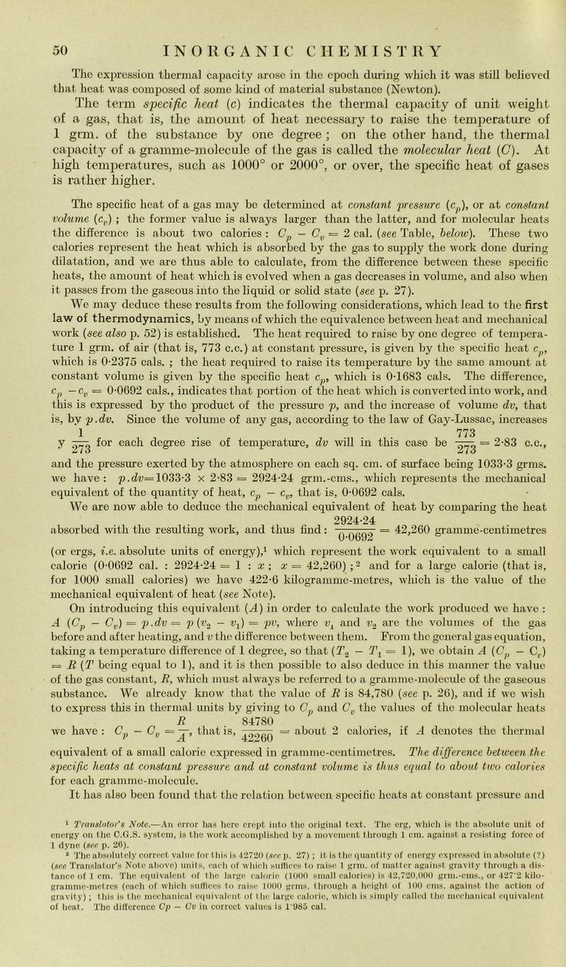 The exprcssion thermal capacity arose in thè epoch during which it was stili believed that lieat was composed of some kind of material substance (Newton). The terni s'peciflc heat (c) indicates thè thermal capacity of unit weight of a gas, that is, thè amount of heat necessary to raise thè temperature of 1 grm. of thè substance by one degree ; on thè other hand, thè thermal capacity of a gramme-molecule of thè gas is called thè molecular heat {C). At high temperatures, sudi as 1000° or 2000°, or over, thè specific heat of gases is ratlier higher. The specific heat of a gas may be determined at Constant pressure (c^,)» Constant volume (c^,) ; thè former vaine is always larger than thè latter, and for molecular heats thè difference is about two calories : (7^ — = 2 cab {see Table, below). These two calories represent thè heat which is absorbed by thè gas to supply thè work clone during dilatation, and we are thus able to calculate, from thè difference betw'een these specific heats, thè amount of heat which is evolved when a gas decreases in volume, and also when it passes from thè gaseous into thè liquid or solid state {see p. 27). We may deduce these results from thè following considerations, which lead to thè first law of thermodynamics, by means of which thè equivalence between heat and mechanical work {see also p. 52) is established. The heat required to raise by one degree of tempera- ture 1 grm. of air (that is, 773 c.c.) at Constant pressure, is given by thè specific heat Avhich is 0-2375 cals. ; thè heat required to raise its temperature by thè sanie amount at Constant volume is given by thè specific heat which is 0-1683 cals. The difference, ~^v ~ 0-0692 cals., indicates that porti on of thè heat which is con verted into work, and this is expressed by thè product of thè pressure p, and thè increase of volume dv, that is, by p.dv. Silice thè volume of any gas, according to thè law of Gay-Lussac, increases 1 773 y for each degree rise of temperature, dv will in this case be = 2-83 c.c., Zio 2ii o and thè pressure exerted by thè atmosphere on each sq. cui. of surface being 1033-3 griiis. Ave bave: p.cZi;= 1033-3 x 2-83 = 2924-24 grm.-cms., which represents thè mechanical equivalent of thè quantity of heat, c.^ — c^, that is, 0-0692 cals. We are now able to deduce thè mechanical equivalent of heat by comparing thè heat 2924-24 absorbed with thè resulting work, and thus find : ^ 9592 ^ 42,260 gramme-centimetres (or ergs, i.e. absolute units of energy),i which represent thè work equivalent to a small calorie (0-0692 cal. : 2924-24 = 1 : a: ; a: = 42,260) ; 2 and for a large calorie (that is, for 1000 small calories) we bave 422-6 kilogranime-metres, Avhich is thè vaine of thè mechanical equivalent of heat {see Note). On introducing this equivalent {A) in order to calculate thè Avork produced Av^e liaA^e ; A {Cp - G^,) = p.dv = p{v^ — Vj) = pv, Avfiiere v^ and Vg ^he A''olunies of thè gas before and after heating, and v thè difference betAveen theni. From thè generai gas equation, taking a temperature difference of 1 degree, so that {T^ — Tj = 1), Ave obtain A (G^, — C^,) = R {T being equal to 1), and it is then possible to also deduce in this manner thè Arabie of thè gas Constant, R, Avhich must always be referred to a gramme-molecule of thè gaseous substance. We already know that thè vaine of R is 84,780 {see p. 26), and if Ave aaìsIi to express this in thermal units by giving to C,^ and G„ thè values of thè molecular heats R ‘ 84780 we bave : is> 4.‘)9Q0 ~ ^i^^ut 2 calories, if .4 denotes thè thermal equivalent of a small calorie expressed in grammc-centimetres. The difference between thè specific heats at Constant pressure and at Constant volume is thus equal to about two calories for each gramme-molecule. It has also been found that thè relation betAvecn specific heats at Constant pressm-e and ‘ Translfitor’s Note.—An erior lias licrc cropt into thè oiiginal text. The erg, which is thè absolute unit of cnciKy Oli tlie C.G.S. System, is tlie work accomplishcd by a movement througli 1 cui. against a resisting force of 1 dyne (see p. 2G). * The absolutcly correct vaine for this is 4*27-20 (see ii. *27) ; it is thè quantity of energy expressed in absolute (?) (see Translator’s Note above) units, each of which snlliees to raise 1 gnu. of niatter against gravity through a dis- tance of 1 cm. 'J’he equivalent of thè large calorie (1000 small calories) is 4'2,720,000 grm.-cms., or 427*2 kilo- gramme-metres (each of which sufliccs to raise 1000 grms. through a height of 100 cms. against thè action of gravity) ; this is thè mechanical e(|uivalent of thè largo calorie, which is simply called thè mechanical equivalent of heat. The difference Cp — Cv in correct values is 1*985 cal.