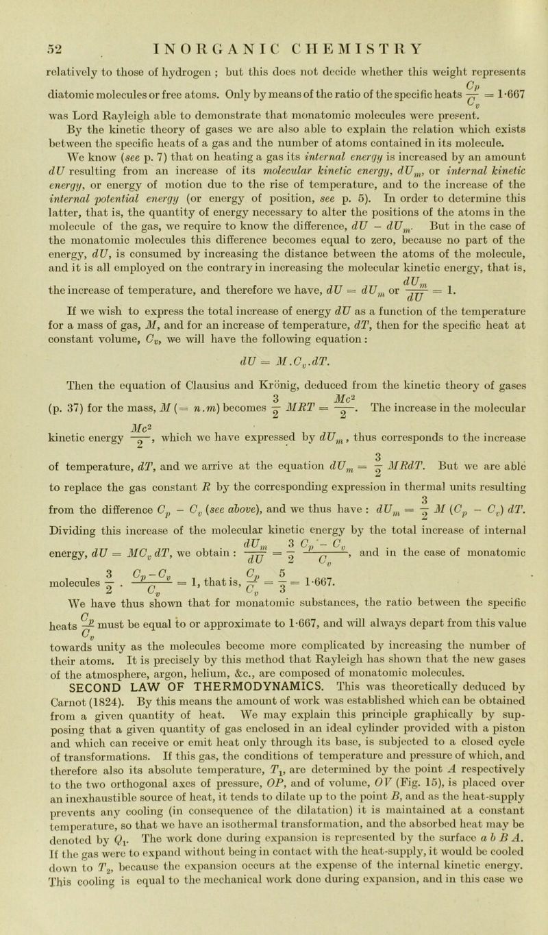 relatively to tliose of liydrogen ; but tliis does not decide whether this weight reprcsents C p diatomic moleciiles or free atoms. Only by means of thè ratio of thè specific heats — = 1 *667 was Lord Rayleigh able to demonstrate that monatomic molecules werc pre?ent. By thè kinetic theory of gases we are al so able to explain thè relation which exists between thè specific heats of a gas and thè number of atoms contained in its molecule. We know {see p. 7) that on heating a gas its internai enerqy is incrcased by an amount dU resulting freni an increase of its molecular kinetic energy, dU^^, or internai kinetic energy, or energy of motion due to thè rise of temperature, and to thè increase of thè internai potential energy (or energy of position, see p. 5). In order to determine tliis lattei’, that is, thè quantity of energy necessary to alter thè positions of thè atoms in thè molecule of thè gas, we require to know thè difference, dU — dU^^^. But in thè case of thè monatomic molecules this difference becomes equal to zero, because no part of thè energy, dU, is consumed by increasing thè distance between thè atoms of thè molecule, and it is all employed on thè contraryin increasing thè molecular kinetic energy, that is. thè increase of temperature, and therefore we have, dU = dU^^i^ or dU. m dU = 1. If we wish to express thè total increase of energy dU as a, function of thè temperature for a mass of gas, M, and for an increase of temperature, dT, then for thè specific heat at Constant volume, we will have thè following equation : dU = M.C^.dT. Then thè equation of Clausius and Krònig, deduced from thè kinetic theory of gases 3 Mc^ (p. 37) for thè mass, M (= n.m) becomes — MRT = The increase in thè molecular 3Ic^ kinetic energy which we have expressed by dU^,^, thus corresponds to thè increase of temperature, dT, and we arrive at thè equation = — MRdT. But we are able to replace thè gas Constant R by thè corresponding expression in thermal units resulting 3 from thè difference (7^ - (see dbove), and we thus have : 31 - C^) dT. Dividing this increase of thè molecular kinetic energy by thè total increase of internai dU,, energy, dU = 310^, dT, we obtain : 3 3 (7/- G, molecules Gp-G, . . G,, 5 1, that is, ^ = -^ G.0 1-667. and in thè case of monatomic 2*6; We have thus shown that for monatomic substances, thè ratio between thè specific _E must be equal to or approximate to 1-667, and will always depart from this vaine Gy towards unity as thè molecules become more complicated by increasing thè number of their atoms. It is precisely by this method that Rayleigh has shovai that thè new gases of thè atmosphere, argon, helium, &c., are composed of monatomic molecules. SECOND LAW OF THERMODYNAMICS. This was theoretically deduced by Carnet (1824). By this means thè amount of work was established wlfich can be obtained from a given quantity of heat. We may explain this principle graphically by sup- posing that a given quantity of gas enclosed in an ideal cylinder provided with a piston and which can receive or emit heat only through its base, is subjected to a closed cycle of transformations. If this gas, thè conditions of temperature and pressine of which, and therefore also its absolute temperature, T^, are deterniined by thè point A respectively to thè two orthogonal axes of pressure, OR, and of volume, OV (Fig. 15), is placed over an inexhaustible source of heat, it tends to dilate up to thè point B, and as thè heat-supply prevents any cooling (in consequence of thè dilatation) it is maintained at a Constant temperature, so that we have an isothermal transformation, and thè absorbed heat imay be denoted by (?i- The work done dining expansion is rcprcsented by thè siu’face ah B A. If thè gas were to expand without being in contact with thè hcat-supply, it ivould he cooled down to T^, bccause thè expansion occurs at thè expensc of thè internai kinetic energy. This cooling is equa! to thè mcchanical work done during expansion, and in this case we