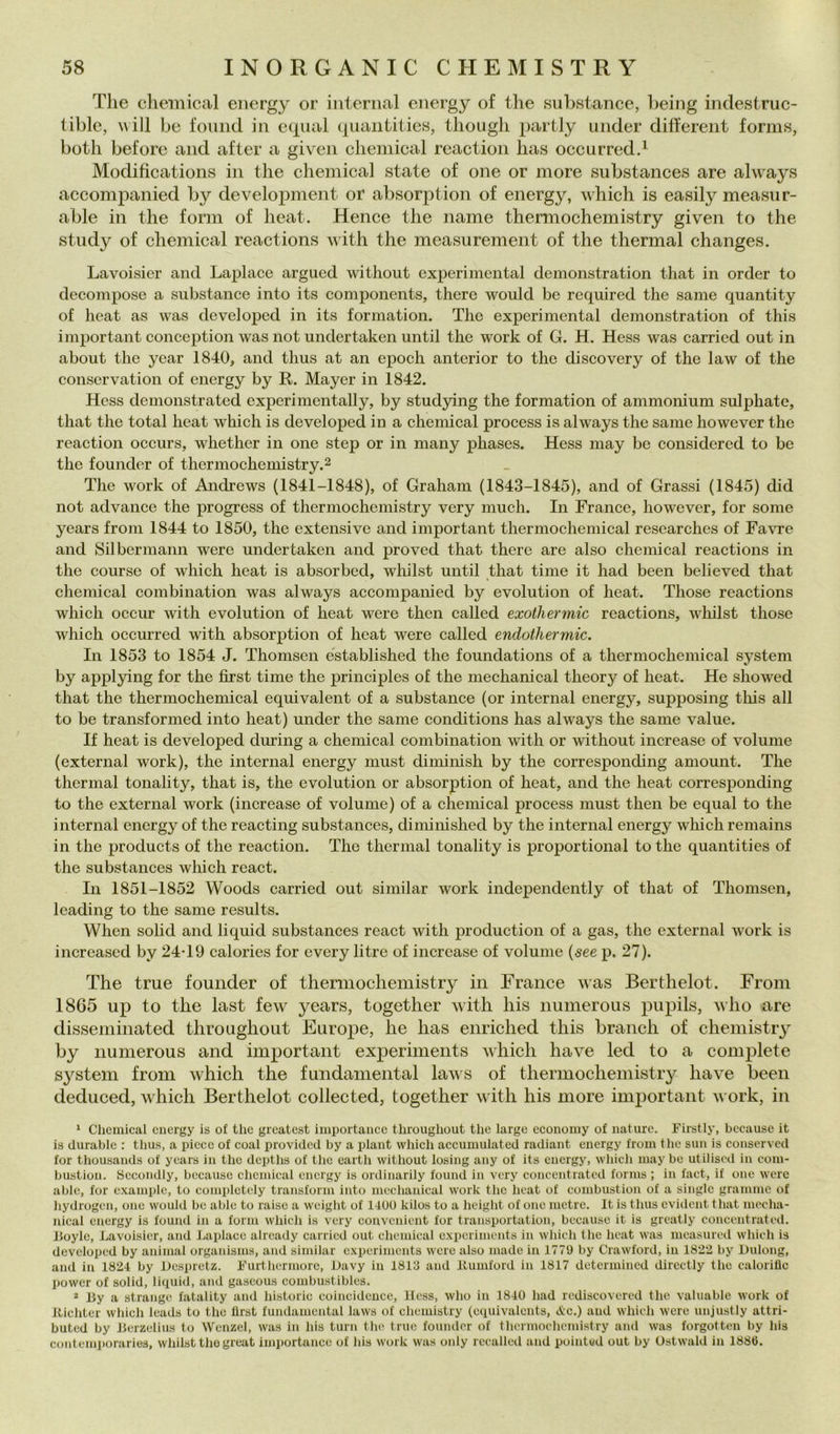 The Chemical energy or internai energy of thè substance, heing indestruc- tible, will be fonnd in e(j[ual qiiaiititiew, though partly under diherent forms, both beforc and after a given Chemical reaction has occurredd Modifìcations in thè Chemical state of one or more substances are always accompanied by development or absorjotion of energy, which is easily measur- able in thè forni of heat. Mence thè name thermochemistry given to thè study of Chemical reactions with thè measurement of thè thermal changes. Lavoisier and Laplace argued without experimental demonstration that in order to decompose a substance into its components, therc would be required thè sanie quantity of heat as was developed in its formation. The experimental demonstration of this important conception was not undertaken until thè work of G. H. Hess was carried out in about thè year 1840, and thus at an epoch anterior to thè discovery of thè law of thè conscrvation of energy by R. Mayer in 1842. Hess demonstrated experimentally, by studying thè formation of ammonium sulphate, that thè total heat which is developed in a Chemical process is always thè same however thè reaction occiirs, whether in one step or in many phases. Hess may be considered to be thè founder of thermochemistry.^ The work of Andrews (1841-1848), of Graham (1843-1845), and of Grassi (1845) did not advance thè progress of thermochemistry very much. In Trance, however, for some years from 1844 to 1850, thè extensive and important thermochemical researches of Favre and Silbcrmann were undertaken and proved that therc are also Chemical reactions in thè course of which heat is absorbcd, whilst until that time it had been believed that Chemical combination was always accompanied by evolution of heat. Those reactions which occur with evolution of heat were then called exotliermic reactions, whilst those which occiirred with absorption of heat were called endothermic. In 1853 to 1854 J. Thomsen established thè foundations of a thermochemical System by appl3dng for thè first time thè principles of thè mechanical theory of heat. He showed that thè thermochemical equivalent of a substance (or internai energy, supposing this all to be transformed into heat) under thè same conditions has always thè same vaine. If heat is developed during a Chemical combination with or without increase of volume (external work), thè internai energy must diminish by thè corresponding amount. The thermal tonality, that is, thè evolution or absorption of heat, and thè heat corresponding to thè external work (increase of volume) of a Chemical process must then be equal to thè internai energy of thè reacting substances, diminished by thè internai energy which remains in thè Products of thè reaction. The thermal tonality is proportional to thè quantities of thè substances which react. In 1851-1852 Woods carried out similar work independently of that of Thomsen, Icading to thè same results. When solid and liquid substances react with production of a gas, thè external work is increased by 24*19 calories for every litre of increase of volume {6ee p. 27). The true founder of thermochemistry in Trance was Berthelot. From 1865 up to thè last few years, together with his numerous piipils, who are disseminated throughout Europe, he has enriched this brandi of chemistry by numerous and important experiments which have led to a complete System from which thè fundamental laws of thermochemistry have been deduced, which Berthelot collected, together with his more inij)ortant work, in ‘ Chemical energy is of thè greatest importaiice throughout thè large eeonoiuy of nature. Firstly, because it is durable : thus, a pieee of coal provided by a plant which accumulated radiant energy from thè sun is eonserved for thousands of years in thè depths of thè eartli without losing any of its energy, whicli may be utilisod in com- bustion. Secondly, bccause Chemical energy is ordinarily found in very concentrated forms ; in fact, if one were able, for examplc, to completcly transform into mechanieal work thè heat of combustion of a single granirne of hydrogcn, one would be able to raise a weiglit of 14UU kilos to a height of one metre. It is thus evident that mecha- nical energy is fouml in a fona which is very couvenient for transportation, because it is grcatly concentrated. Jloyle, Lavoisier, and Laplace already carried out Chemical experiments in which thè heat was measured which is developed by animai organisms, and similar experiments were also made in 1779 by Crawford, in 1822 by Uulong, and in 1824 by Despretz. Flirtliermore, Uavy in 1813 and Itumford in 1817 determined directly thè caloriflc power of solid, liquid, and gaseous coinbustibles. * By a strange fatality and historic coincidence, Hess, who in 1840 had rediscovered thè vahiable work of Jtichter which leads to thè llrst fundamental laws of chemistry (equivalents, cVc.) and which were unjustly attri- buted by Berzelius to WenzeI, was in his turn thè true founder of thermochemistry and was forgotten by his contemporaries, whilst thè great importance of his work was only recalled and pointud out by Ostwald in 1880.
