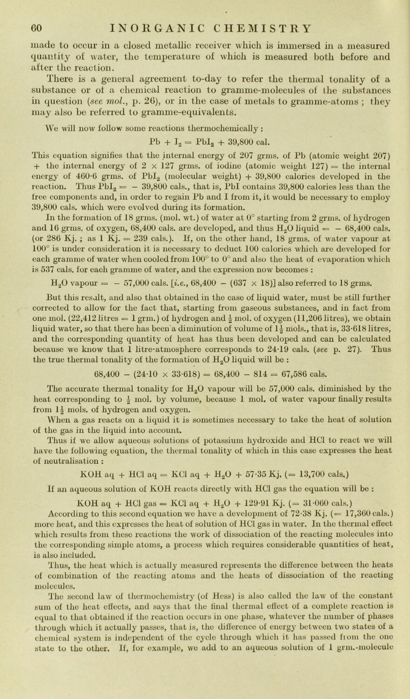 Iliade to occur in a closed metallic receiver wliich is immersed in a measured quantity ot‘ ^\ate^, tlie temperature of which is measured botli before and after tlie reaction. Tliere is a generai agreement to-day to refer tlie thermal tonality of a substance or of a Chemical reaction to gramme-molecules of thè substances in question {see mol., p. 26), or in thè case of metals to gramme-atoms ; they may aiso be referred to gramme-equivalents. We will now follow some reactions thermochemically : Pb + I2 = Pblg + 39,800 cab Tkis cquatioii sigiiifies that thè internai energy of 207 grms. of Pb (atomic weight 207) + thè internai energy of 2 x 127 grms. of lodine (atomic weight 127) = thè internai energy of 460*6 grms. of Pblg (molecular weight) + 39,800 calories developed in thè reaction. Thus Pbig = — 39,800 cals., that is, Pbl contains 39,800 calories less than thè Iree components and, in order to regain Pb and I from it, it would be necessary to employ 39,800 cals. which were evolvcd dming its formation. In thè forniation of 18 grms. (mol. wt.) of water at 0° starting from 2 grms. of hychogen and 16 grms. of oxygen, 68,400 cals. are developed, and thus HgO liquid = — 68,400 cals. (or 286 Kj. ; as 1 Kj. = 239 cals.). If, on thè other hand, 18 grms. of water vapour at 100° is under consideration it is necessary to deduct 100 calories which are developed for each gramme of water when cooled from 100° to 0° and also thè heat of evaporation which is 537 cals. for each gramme of water, and thè expression now becomes : H^O vapour = — 57,000 cals. [i.e., 68,400 — (637 x 18)] also referred to 18 grms. But this resdlt, and also that obtained in thè case of liquid water, must be stili further corrected to allow for thè fact that, starting from gaseous substances, and in fact from one mol. (22,412 litres == 1 grm.) of hydrogen and ^ mol. of oxygen (11,206 litres), we obtain liquid water, so that there has been a diminution of volume of 1^ mols., that is, 33*618 litres, and thè corresponding quantity of heat has thus been developed and can be calculated because we know that 1 litre-atmosphere corresponds to 24*19 cals. {see p. 27). Thus thè true thermal tonality of thè formation of HgO liquid will be : 68,400 - (24*10 X 33*618) = 68,400 - 814 = 67,586 cals. The acciurate thermal tonality for HgO vapom* will be 57,000 cals. diniinished by thè heat corresponchng to | mol. by volume, because 1 mol. of water vapom* finally results from 1^ mols. of hydrogen and oxygen. When a gas reacts 011 a liquid it is sometimes necessary to take thè heat of solution of thè gas in thè liquid into account. Thus if we allow aqueous Solutions of potassium hydroxide and HCl to react we will have thè following equation, thè thermal tonahty of which in this case expresses thè heat of neutralisation : KOH aq + HCl aq = KCl aq + H^O + 57*35 Kj, (= 13,700 cals,) If an aqueous solution of KOH reacts directly with HCl gas thè equation will be : KOH aq + HCl gas = KCl aq + H^O + 129*91 Kj. (= 31*060 cals.) According to this second equation we have a development of 72*38 Kj. (= 17,360 cals.) more heat, and this expresses thè heat of solution of HCl gas in water. In thè thermal elìect which results from these reactions thè work of dissociation of thè reacting molecules into thè corresponding simple atonis, a process which requires considerable quantities of heat, is also included. Thus, thè heat which is actually mcasmed represents thè dilference between thè heats of combination of thè reacting atoms and thè heats of dissociation of thè reacting molecules. The second law of thcrmochemistry (of Hess) is also called thè law of thè Constant sum of thè heat eliects, and says that thè linai thermal etì’ect of a complete roaction is cqual to that obtained it thè reaction occms in one phase, Avhatever thè nunibcr of phases tlnough which it actually passes, that is, thè diflerence of energy between two States of a Chemical System is independent of the cycle through which it has passed fiom thè one state to the other. If, for example, we add to an aqueous solution of 1 grm.-molecule