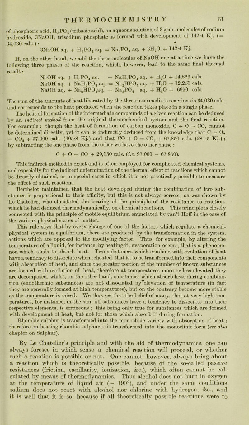 of phosphoric acid, H3PO4 (tribasic acid), an aqucoiis solution of 3 grm.-molcciiles of sodium hydroxide, 3NaOH, trisodiiim phosphate is formcd with devclopinent of 142-4 Kj. { = 34,030 cals.) : 3NaOH aq. 4- H3PO4 aq. = Na3P04 aq. + 3H2O + 142-4 Kj. If, on thè other hand, we add thè tlu’ee molecules of NaOH one at a timo wo have thè following throe phasos of thè rcaction, which, howcver, lead to thè sanie final thormal rcsnlt : NaOH aq. + H3PO4 aq. = NaHaP04 aq. + H2O 4- 14,829 cals. NaOH aq. 4- NaH2P04 aq. = Na2HP04 aq. 4- HjO 4- 12,251 cals. NaOH aq. 4- Na2HP04aq. = NagP04 aq. 4- H2O 4- 6950 cals. The snin of thè amounts of heat liberated by thè three intermediate reactions is 34,030 cals. and corresponds to thè heat produced when thè reaction takes place in a single phase. The heat of formation of thè intermediate compounds of a given reaction can be deduced by an indìrect method from thè originai thermochemical System and thè final reaction. Por example : thongh thè heat of formation of carbon monoxide, 0 4-0= CO, cannot be detcrmined directly, yet it can be indirectly deduced from thè knowledge that C 4- O2 = CO2 4- 97,000 cals. (405-8 Kj.) and that CO 4- O = CO2 4- 67,850 cals. (284-5 Kj.) ; by subtracting thè one phase from thè other we have thè other phase : C 4- O = CO 4- 29,150 cals. {le. 97,000 - 67,850). This indirect method is exact and is often employed for complicated Chemical systems, and especially for thè indirect determination of thè thermal effect of reactions which cannot be directly obtained, or in special cases in which it is not practically possible to measure thè effect of such reactions. Berthelot maintained that thè heat developed during thè combination of two sub- stances is proportional to their affinity, but this is not always correct, as was shown by Le Chatelier, who elncidated thè hearing of thè principle of thè resistance to reaction, which he had deduced thermodynamically, on Chemical reactions. This principle is closely connected with thè principle of mobile equilibrium enunciated by van’t Hoff in thè case of thè various physical states of matter. This rule says that by every change of one of thè factors which regniate a chemical- physical System in equilibrium, there are produced, by thè transformati on in thè System, actions which are opposed to thè modifying factor. Thus, for example, by altering thè temperature of a li quid, for instance, by heating it, evaporation occurs, that is a phenome- non which tends to absorb heat. Two substances which combine with evolution of heat have a tendency to dissociate when reheated, that is, to be transformed into their components with absorption of heat, and since thè greater portion of thè number of known substances are formed with evolution of heat, therefore at temperatures more or less elevated they are decomposed, whilst, on thè other hand, substances which absorb heat during combina- tion (endothermic substances) are not dissociated byYlevation of temperature (in fact they are generally formed at high temperatures), but on thè contrary become more stable as thè temperature is raised. We thus see that thè belief of many, that at very high tem- peratures, for instance, in thè sun, all substances have a tendency to dissociate into their respective elements, is erroneous ; this being only true for substances which are formed with development of heat, but not for those which absorb it during formation. Rhombic sulphur is transformed into thè monoclinic variety with absorption of heat ; therefore on heating rhombic sulphur it is transformed into thè monoclinic form {see also chapter on Sulphur). By Le Chatelier’s principle and with thè aid of thermodynamics, one can always foresee in which sense a Chemical reaction will proceed, or whether such a reaction is possible or not. One cannot, however, always bring about a reaction which is theoretically possible, because of thè so-called passive resistances (friction, capillarity, ionisation, &c.), which often cannot be cal- culated by means of thermodynamics. Thus alcohol does not bum in oxygen at thè temperature of liquid air ( — 190°), and under thè same conditions sodium does not react with alcohol nor chlorine with hydrogen, &c., and it is well that it is so^ ì)ecause if all theoretically possible reactions were to