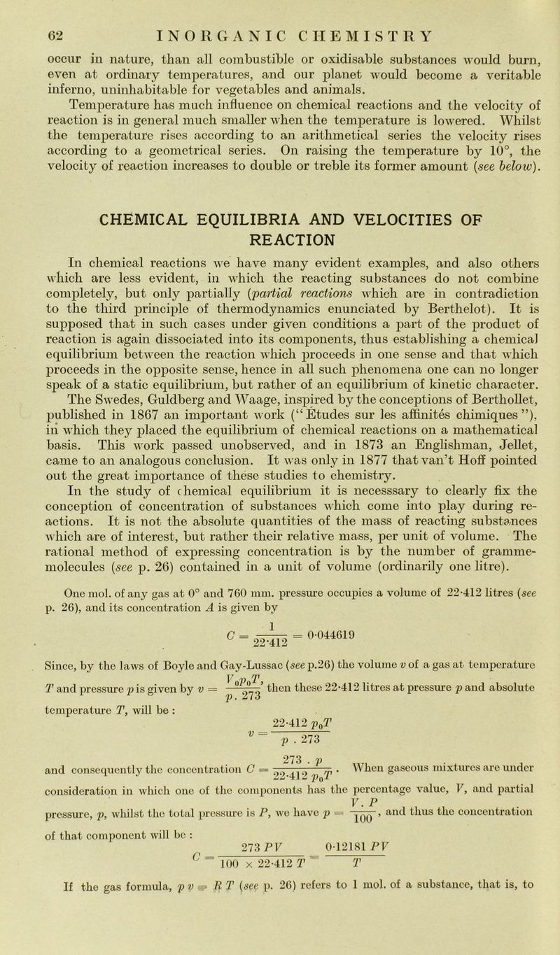 occur in nature, tlian all combustible or oxidisable substances would bum, even at ordinary temperatures, and our planet would become a veritable inferno, uninhabitable for vegetables and animals. Temperature has mudi influence on Chemical reactions and thè velocity of reaction is in generai much smaller when thè temperature is lowered. Whilst thè temperature rises according to an arithmetical series thè velocity rises according to a geometrica! series. On raising thè temperature by 10°, thè velocity of reaction increases to doublé or treble its former amount {see below). CHEMICAL EQUILIBRIA AND VELOCITIES OF REACTION In Chemical reactions we have many evident examples, and also others which are less evident, in which thè reacting substances do not combine completely, but only partially {partial reactions which are in contradiction to thè third principle of thermodynamics enunciated by Berthelot). It is supposed that in sudi cases under given conditions a part of thè product of reaction is again dissociated into its components, tlius establishing a chemical equilibrium between thè reaction which j^roceeds in one sense and that which proceeds in thè opposite sense, hence in all sudi phenoniena one can no longer speak of a static equilibrium, but rather of an equilibrium of kinetic character. The Swedes, Guldberg and Waage, inspired by thè conceptions of Berthollet, published in 1867 an important work (“Etudes sur les affinités chimiques ”), ili which they placed thè equilibrium of chemical reactions on a mathematical basis. This work passed unobserved, and in 1873 an Englishman, JeUet, carne to an analogous conclusion. It was only in 1877 that van’t Hoff pointed out thè great importance of these studies to cheniistry. In thè study of chemical equilibrium it is necesssary to clearly fix thè conception of concentration of substances which come into play during re- actions. It is not thè absolute quantities of thè mass of reacting substances which are of interest, but rather their relative mass, per unit of volume. The rational method of expressing concentration is by thè number of granime- niolecules {see p. 26) contained in a unit of volume (ordinarily one litre). One mol. of any gas at 0° and 760 inm. pressure occupies a volume of 22*412 litres {see p. 26), and its coneentration A is given by 1 G 22-412 = 0*044619 Silice, by thè laws of Boyle and Gay-Lussac {see p.26) thè volume v of a gas at tcmperatiue V v T, T and pressure p is given by v = these 22*412 litres at pressure p and absolute temperature T, will bo : 22*412 poT p . 273 273 . p , and conscciucntly thè concentration G = 00.41 o ,p ' ^^hcn gaseous mixtures are under consideration in ivliich one of thè components has thè pcrccntage vaine, F, and partial V. P pressure, p, whilst thè total pressure is P, wc have p = Tbb~ ’ thus thè concentration of that component will bc : 273 PF 0*12181 PF G = 100 X 22*412 T T If thè gas formula, p p •- ET {see p. 26) rcfers to 1 mol. of a substancc, that is, to
