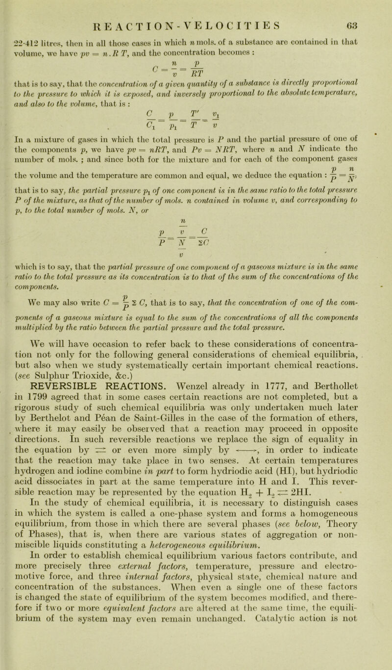 22-412 liircs, tlien in all tliose cascs in wliicli wniols. of a siibstance aro containcd in tliat volume, we liave pv = n.R T, and thè concentration bcconies : n p n _ = ~i— ^ ~ V RT that is to say, tliat thè corteeidration of a given quardity of a suhstance is directly proportional to thè pressure to wliich it is exposed, and inversely proportional to thè absolute temperature, and also to thè volume, that is : ^ (7i ~ p^~ T ~ V In a mixtnre of gases in which thè total pressure is P and thè partial pressure of onc of thè components p, we have pv — nRT, and Pv = NRT, where n and N indicate thè iiumber of niols. ; and silice both for thè mixture and for cadi of thè component gases p n thè volume and thè temperature are common and equal, we deduce thè equation ' that is to say. thè partial pressure p^ of one component is in thè same ratio to thè total pressure P of thè mixture, as that ofthe number of niols. n contained in volume v, and corresponding to p, to thè total number of mols. N, or n ^ V C P^ N_~ 2C V which is to say, that thè partial pressure of one component of a gaseous mixture is in thè same ratio to thè total pressure as its concentration is to that of thè sum of thè concentfations of thè components. p We may also write 0=^20, that is to say, that thè concentration of one of thè com- ponents of a gaseous mixture is equal to thè sum of thè concentrations of all thè components multiplied by thè ratio betiveen thè partial pressure and thè total pressure. W'e will have occasion to refer back to these considerations of concentra- tion not only for thè following generai considerations of Chemical equilibria, but also when we study systematically certain important Chemical reactions. {see Sulphur Trioxide, &c.) REVERSIBLE REACTIONS. Wenzel already in 1777, and Berthollet in 1799 agreed that in some cases certain reactions are not completed, but a rigorous study of sudi Chemical equilibria was only undertaken mudi later by Berthelot and Péan de Samt-Gilles in thè case of thè forniation of etliers, where it may easily be observed that a reaction may proceed in opposite directions. In such reversible reactions we replace thè sign of equality in thè equation by ^ or even more simply by ^in order to indicate that thè reaction may take place in tivo senses. At certain temperatures hydrogen and iodine combine in pari to forni hydriodic acid (HI), but hydriodic acid dissociates in part at thè same temperature into H and I. This rever- sible reaction may be represented by thè equation H.^ -f 2HI. In thè study of Chemical equilibria, it is necessary to distinguisi! cases in which thè System is called a one-phase System and fornis a honiogeneous equilibrium, froni those in which there are several phases {see below, Theory of Phases), that is, when there are various States of aggregation or non- niiscible liquids constituting a Jieterogeneous equilibrium. In order to establish Chemical equilibrium various factors contribute, and more precisely tliree external factors, temperature, pressure and electi’o- motive force, and tliree internai factors, physical state, Chemical nature and concentration of thè substances, When even a single one of these factors is changed thè state of equilibrium of thè System becomes moditied, and there- fore if two or more equivalent factors are allered at Ihe same lime, 1he equili- briuni of thè System may even reniain unchanged. Catalytic action is not