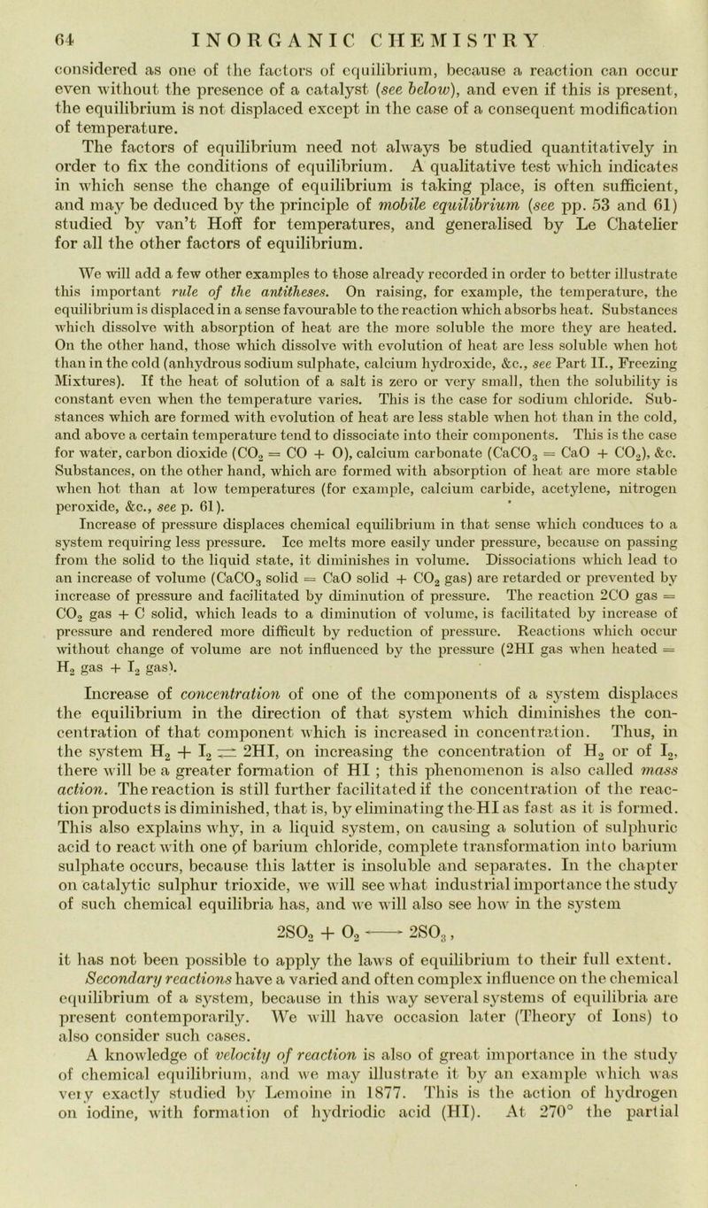 considered as oiie of thè factors o£ cquilibriiim, because a reaction can occur even without thè presence of a catalyst [see below), and even if this is present, thè equilibrium is not displaced except in thè case of a consequent modification of temperature. The factors of equilibrium need not always be studied quantitatively in order to fix thè conditions of equilibrium. A qualitative test which indicates in which scuse thè change of equilibrium is taking place, is often sufifìcient, and may be deduced by thè principle of mobile equUibrium {see pp. 53 and 61) studied by van’t Hoff for temperatures, and generalised by Le Chateher for all thè other factors of equilibrium. We will add a few other examples to those already recorded in order to better illustrate tliis important ride of thè antitheses. On raising, for example, thè temperature, thè equilibrium is displaced in a sense favourable to thè reaction which absorbs heat. Substances which dissolve with absorption of heat are thè more soluble thè more they are heated. On thè other hand, those which dissolve with evolution of heat are less soluble when hot than in thè coki (anhydrous sodium sulphate, calcium hydroxide, &c., see Part IL, Freezing Mixtures). If thè heat of solution of a salt is zero or very small, then thè solubility is Constant even when thè temperature varies. This is thè case for sodium chloride. Sub- stances which are formed with evolution of heat are less stable when hot than in thè cold, and above a certain temperature tend to dissociate into their components. Tliis is thè case for water, carbon dioxide (COg = CO -f- 0), calcium carbonate (CaCOg = CaO + CO2), &c. Substances, on thè other hand, which are formed with absorption of heat are more stable when hot than at low temperatures (for example, calcium Carbide, acetylene, nitrogen peroxide, &c., see p. 61). Increase of pressure displaces Chemical equilibrium in that sense which conduces to a System requiring less pressure. Ice melts more easily under pressile, because on passing from thè solici to thè liquid state, it diminishes in volume. Dissociations which lead to an increase of volume (CaCOg solid = CaO solid + COg gas) are retarded or prevented by increase of pressure and facilitated by diminution of pressure. The reaction 2C0 gas = CO2 gas + C solid, which leads to a diminution of volume, is facilitated by increase of pressure and rendered more difficult by reduction of pressure. Reactions which occiu- without change of volume are not influenced by thè pressure (2HI gas when heated = H2 gas -f- I2 gas). Increase of concentmtion of one of thè components of a System displaces thè equilibrium in thè direction of that System which diminishes thè con- centration of that component which is increased in concentration. Thus, in thè System Hg + I2 2HI, on increasing thè concentration of H2 or of I2, there will be a greater formation of HI ; this phenomenon is also called mass action. The reaction is stili further facilitated if thè concentration of thè reac- tion products is diminished, that is, by eliminatingthe-HIas fast as it is formed. This also explains why, in a liquid System, on causing a solution of sulphuric acid to react with one pf barium chloride, complete transformation into barium sulphate occurs, because this latter is insoluble and separates. In thè chapter on catalytic sulphur trioxide, we will seewhat industriai import ance thè study of such Chemical equilibria has, and we will also see how in thè System 2SO2 + O2 ‘ 2SO3, it has not been possible to apply thè laws of equilibrium to their full extent. Secondary reactions ha ve a varied and often complex influence 011 thè Chemical equilibrium of a System, because in this way severa! systems of equilibria are present contemporarily. We will bave occasion later (Theory of lons) to also consider such cases. A knowledge of velocity of reaction is also of great import ance in thè study of Chemical equilibrium, and we may illustrate it by an example vhich was very exactly studied by Lemoine in 1877. This is thè action of hydrogen on iodine, with formation of hydriodic acid (HI). At 270° thè partial