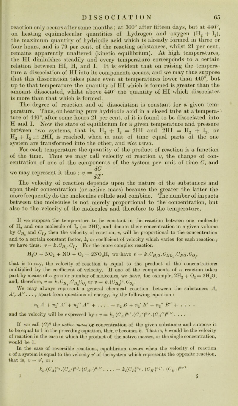 DISSOCIATION G5 reaction oiily occurs after some iiioiitlis ; at 300° after tifteeii days, but at 440°, Oli lieating eqiiimolecular qiiantities of hyclrogen and oxygen (Hg + I2), tlie maximum quantily of liydriodic acid Avliich is already formed in tliree or tour lioiirs, and is 79 per cent, of tlie reacting substances, wliilst 21 per cent, reniains apparently iinaltered (kinetic equilibrium). At high temperatures, thè HI diminishes steadily and every temperature correspdnds to a certain relation betMcen HI, H, and I. It is evident that 011 raising thè tempera- ture a dissociaiion of HI into its components occurs, and we may thus suppose that this dissociation takes place even at temperatures lower than 440°, but up to that temperature thè quantity of HI which is formed is greater than thè amount dissociated, wliilst above 440° thè quaiuity of HI which dissociates is more than that which is formed. The degree of reaction and of dissociation is Constant for a given tem- perature. Thus, Oli lieating pure hydriodic acid in a closed tube at a tempera-^ ture of 440°, after some liours 21 per cent, of it is found to be dissociated into H and I. Now thè state of equilibrium for a given temperature and pressure between two Systems, that is, H^ I2 = 2HI and 2HI = Hg -h I2, or Hg -f I2 2HI, is reached, when in unit of time equal parts of thè one System are transformed into thè other, and vice versa. For each temperature thè quantity of thè product of reaction is a function of thè time. Thus we may cali velocity of reactioii v, thè change of coli- celi tratioii of one of thè components of thè System per unit of time C, and we may represent it thus : v dC dT' The velocity of reaction depends upon thè nature of thè substances and upon their concentration (or active mass) because thè greater thè latter thè more frequently do thè molecules collide and combine. The number of imjiacts between thè molecules is not merely proportional to thè concentration, but also to thè velocity of thè molecules and therefore to thè temperature. If we suppose thè temperature to be Constant in thè reaction between one molecule of Hg and one molecule of Ig (= 2HI), and denote their concentration in a given volume by 0^^ and Cj , then thè velocity of reaction, v, will be proportional to thè concentration and to a certain Constant factor, k, or coefhcient of velocity wliicli varies for each reaction ; we have thus ; v = k.Cjj^.Cj. For thè more complex reaction HgO + NO2 + NO + O2 = 2NO3H, we have v= k.GfjQ.G^Q -G^q.Gq, that is to say, thè velocity of reaction is equal to thè product of thè concentrations multiplied by thè coefficient of velocity. If one of thè components of a reaction takes part by means of a greater number of molecules, we have, for example, 2H2 + 02= 2H2O, and, therefore, v = k-Cu^-Gu Gg^ or v = k.{Gjj )^.Gq . We may always represent a generai Chemical reaction between thè substances A, A', A. . . , apart from questions of energy, by thè following equation : n^A-\- 7iy A' + n^ A + .... = 7I2 B + B' + n^' B + . . . . and thè velocity will be expressed by : 1; = k^^ {Ga)^'• • • • If we cali (G)^ thè active mass or concentration of thè given substance and suppose it to be equal to 1 in thè prcceding equation, then v becomes k. That is, k would be thè velocity of reaction in thè case in which thè product of thè active niasses, or thè single concentration, would be 1. In thè case of reversible reactions, equilibrium occurs when thè velocity of reaction V of a System is equal to thè velocity v' of thè System which represents thè opposite reaction, that is, V = v', or : .... - h(Cj,r^. (cvr)=