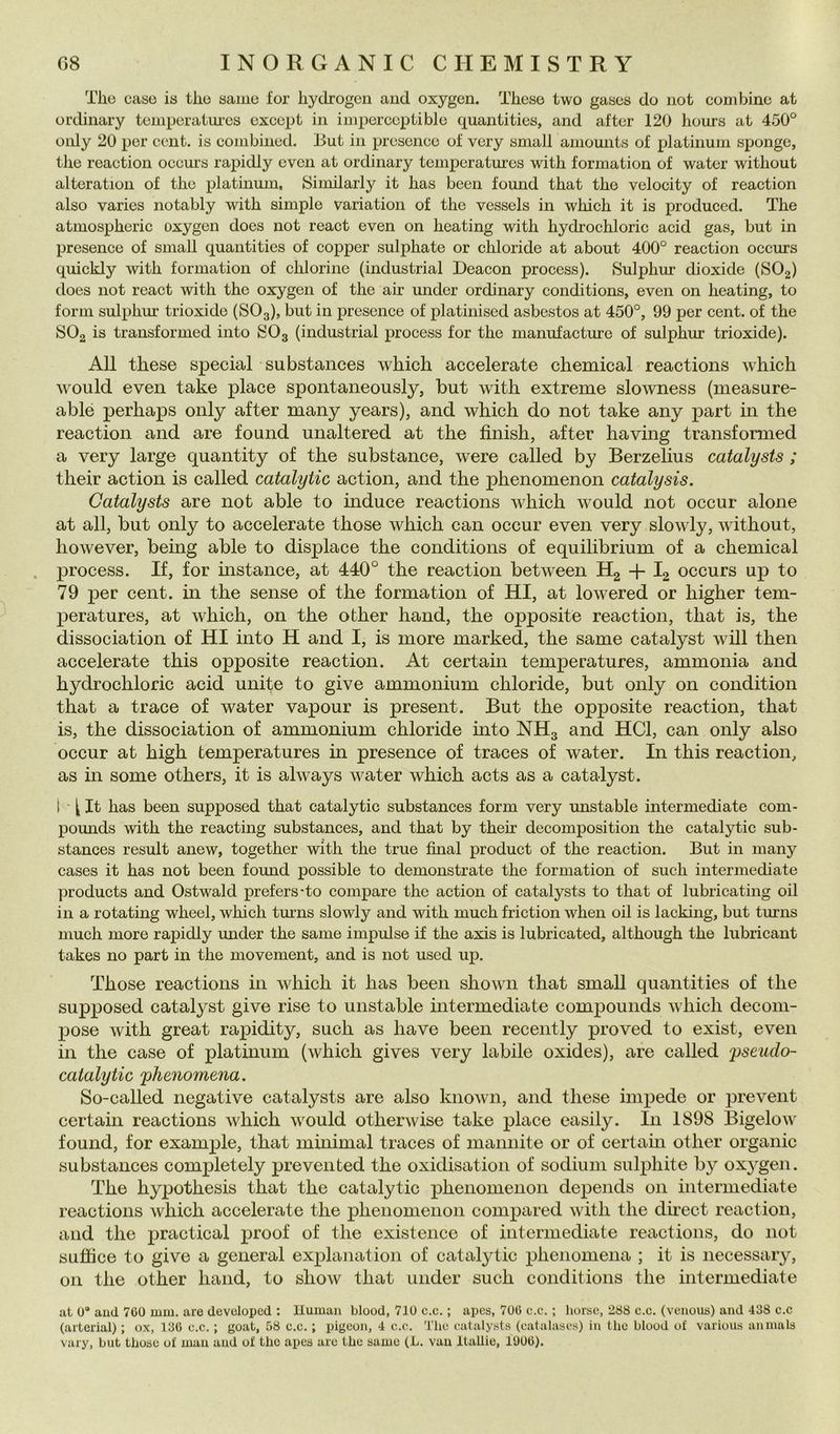 The case is thè same for hydrogen and oxygen. These two gases do iiot combine at ordinary temperaiiu-cs except in iniperccplible quantities, and after 120 hours at 450° only 20 per ccnt. is combined. But in prcsence of very small amounts of platinum sjjonge, thè reaction occm’s rapidly evcn at ordinary tempcratui-cs with formation of water without alteration of thè platinum, Similarly it has been found that thè velocity of reaction also varies notably with simple variation of thè vessels in which it is produced. The atmospheric oxygen does not react even on heating with hydrochloric acid gas, but in presence of small quantities of copper sulphate or chloride at about 400° reaction occurs quickly mth formation of chlorine (industriai Deacon process). Sulphur dioxide (SO2) does not react with thè oxygen of thè air under ordinary conditions, even on heating, to form sulphur trioxide (SO3), but in presence of platinised asbestos at 450°, 99 per cent, of thè SOg is transformed into SO3 (industriai process for thè manufacture of sulphur trioxide). All these special substances which accelerate Chemical reactions which would even take place spontaneously, but with extreme slowness (measure- ablé perhaps only after many years), and which do not take any joart in thè reaction and are found unaltered at thè finish, after having transformed a very large quantity of thè substance, were called by Berzehus catalysts ; their action is called catalytic action, and thè phenomenon catalysis. Catalysts are not able to induce reactions which would not occur alone at all, but only to accelerate those which can occur even very slowly, without, however, being able to dispiace thè conditions of equilibrium of a Chemical process. If, for instance, at 440° thè reaction between H2 + I2 occurs up to 79 j)er cent, in thè sense of thè formation of HI, at lowered or higher tem- peratures, at which, on thè other hand, thè opposite reaction, that is, thè dissociation of HI into H and I, is more marked, thè same catalyst will then accelerate this opposite reaction. At certain temperatures, ammonia and hydrochloric acid unite to give ammonium chloride, but only on condition that a trace of water vapour is present. But thè opposite reaction, that is, thè dissociation of ammonium chloride into NH3 and HCl, can only also occur at high temperatures in presence of traces of water. In this reaction, as in some others, it is always water which acts as a catalyst. 1 ^ It has been supposed that catalytic substances form very unstable intermediate com- pounds with thè reacting substanees, and that by their decomposition thè catalytic sub- stances result anew, together with thè true final product of thè reaction. But in many cases it has not been found possible to demonstrate thè formation of sudi intermediate Products and Ostwald prefers-to compare thè action of catalysts to that of lubricating oil in a rotating wheel, which tmms slowly and with much friction when oil is lacking, but turns much more rapidly mider thè same impulse if thè axis is lubricated, although thè lubricant takes no part in thè movement, and is not used up. Those reactions in which it has been shown that small quantities of thè supposed catalyst give rise to unstable intermediate compounds which decom- pose with great rapidity, such as have been recently proved to exist, even in thè case of platinum (which gives very labile oxides), are called pseudo- catalytic phenomena. So-called negative catalysts are also known, and these impede or prevent certain reactions which would otherwise take place easily. In 1898 Bigelo\\' found, for example, that mhiimal traces of mannite or of certam other organic substances completely prevented thè oxidisation of sodiuin sulphite by oxygen. The hypothesis that thè catalytic phenomenon depends 011 intermediate reactions which accelerate thè phenomenon compared with thè dhect reaction, and thè practical proof of thè existence of intermediate reactions, do not sufìice to give a generai explanation of catalytic phenomena ; it is necessary, 011 thè other hand, to show that under such conditions thè intermediate at 0* aud 700 mm. are devclopcd : Uuiuaii blood, 710 c.c. ; apcs, 700 c.c. ; lioise, 288 c.c. (veiious) and 438 c.c (arterial) ; ox, 130 c.c. ; goat, 58 c.c. ; ingeon, 4 c.c. The catalysts (catalascs) in thè blood of various aninals vary, but those of man and of tho apcs are thè same (L. vau Itallie, 1000).