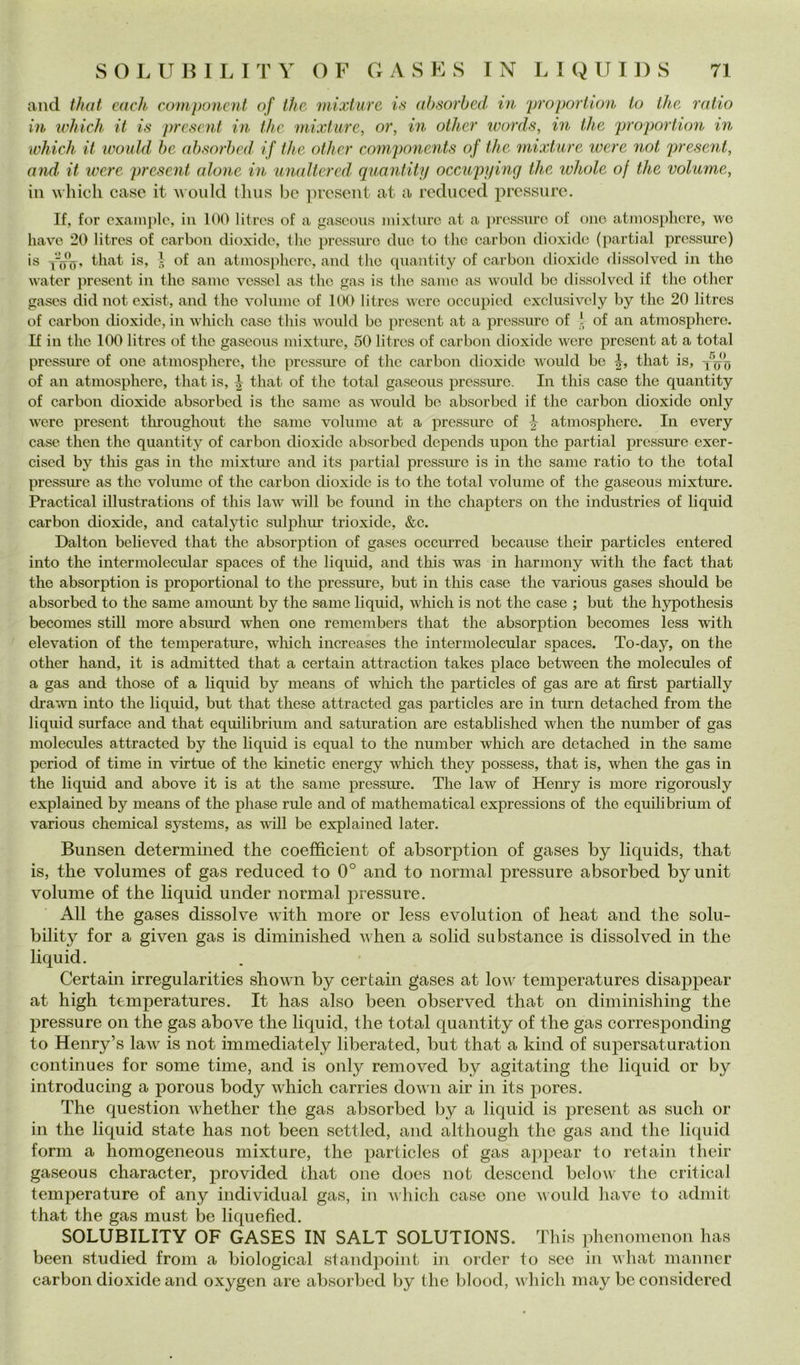 and that each componcnt of thè mixture is absorbed in 'proportion io thè mlio in which il is prcsent in thè mixture, or, in other words, in thè proportion in which it would be alh'^orbcd' if thè other components of thè ìnixture were not present, and it were present alone in unaltered’ quantity occupyinq thè ivhole of thè volume, in which case it woiild (hus be present at a reduced pressure. If, for cxainplc, in 100 litrcs of a gascoiis niixturc at a ])rc,ssurc of ono atjìiosphcrc, we bave 20 litrcs of carbon dioxide, tlic pressure due to tlic carbon dioxide (partial pressure) is that is, I of au atinospliere, and thè quantity of carbon dioxide dissolved in tho water jìresent in thè sanie vcssel as thè gas is tlie sanie as woidd be dissolved if tho other gascs did not exist, and tho volunio of 1(X) litros woro occupied exclusively by tho 20 litres of carbon dioxide, in which caso this would be present at a pressure of ‘ of an atinosphero. If in thè 100 litres of thè gascous mixture, 50 litres of carbon dioxide woro present at a total pressure of ono atmosphcrc, tho pressure of thè carbon dioxide would be that is, of an atmospherc, that is, that of thè total gascous pressure. In this case thè quantity of carbon dioxide absorbed is thè sanie as would be absorbed if thè carbon dioxide only were present tlu’oughout thè sanie volume at a pressure of atmosphore. In every case then thè quantity of carbon dioxide absorbed depends upon thè partial pressure exer- cised by this gas in thè mixture and its partial pressure is in tho sanie ratio to tho total pressure as thè volume of thè carbon dioxide is to thè total volume of thè gaseous mixture. Practical illustrations of this law wdll be found in thè chapters on thè industries of liquid carbon dioxide, and catalytic siihihur trioxide, &c. Dalton believed that thè absorption of gases occiirred because their particles entered into thè intermolecular spaces of thè liquid, and tliis was in harniony with thè fact that thè absorption is proportional to thè pressure, biit in this case thè various gases should be absorbed to thè same amomit by thè sanie liquid, which is not thè case ; but thè hypothesis becomes stili more absurd when one remembers that thè absorption becomes less with elevation of thè temperature, wliich increases thè intermolecular spaces. To-day, on thè other hand, it is admitted that a certain attraction takes place between thè molecules of a gas and those of a liquid by means of which thè particles of gas are at first partially drawn into thè liquid, but that these attracted gas particles are in turn detached from thè liquid surface and that equilibriiim and satiiration are established when thè number of gas molecules attracted by thè liquid is equal to thè number which are detached in thè same period of time in virtue of thè kinetic energy wliich they possess, that is, when thè gas in thè liquid and above it is at thè same pressure. The law of Henry is more rigorously explained by means of thè phase rule and of mathematica! expressions of tho equilibrium of various Chemical Systems, as will be explained later. Bunsen determined thè coefficient of absorption of gases by liquids, that is, thè volumes of gas reduced to 0° and to norinal pressure absorbed byunit volume of thè liquid under normal pressure. All thè gases dissolve with more or less evolution of heat and thè solu- bility for a given gas is diminished when a solid substance is dissolved in thè liquid. Certain irregularities shown by certain gases at low temperatures disappear at high temperatures. It has also been observed that on diminishing thè pressure on thè gas above thè liquid, thè total quantity of thè gas corresponding to Henry’s law^ is not immediately liberated, but that a kind of supersaturation continues for some time, and is only removed by agitating thè liquid or by introducing a porous body which carries down air in its pores. The question whether thè gas absorbed by a liquid is present as sudi or in thè liquid state has not been settled, and although thè gas and thè licpiid form a homogeneous mixture, thè particles of gas appear to retain their gaseous character, provided that one does not descend below thè criticai temperature of any individuai gas, in which case one vould have to adiiiit that thè gas must be liquefied. SOLUBILITY OF GASES IN SALT SOLUTIONS. This pheuomenon has been studied from a biological standpoint in order to see in what manner carbon dioxide and oxygen are absorbed by thè blood, which may be considered