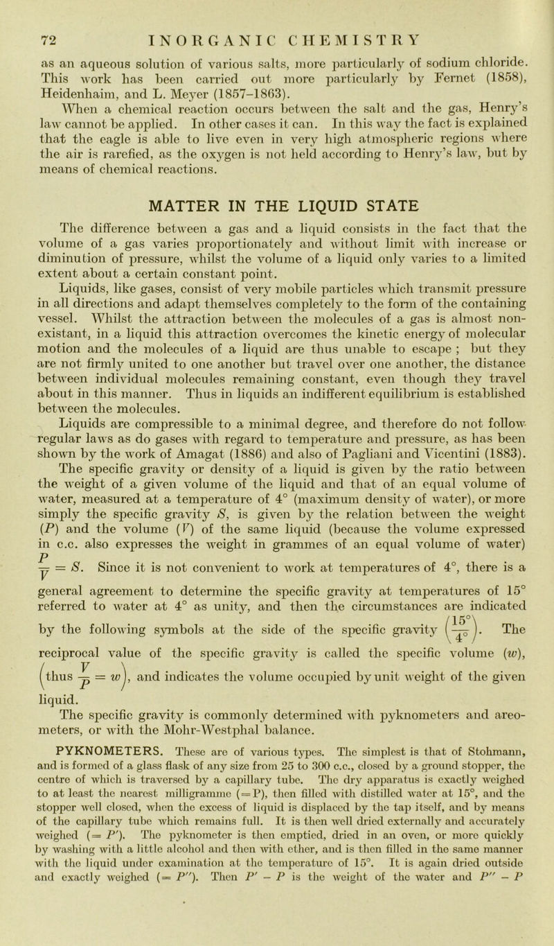 as an aqueous solution of various salts, more particularly of sodium chloride. This Work lias been carried out more particularly by Fernet (1858), Heidenhaim, and L. Meyer (1857-1863). When a Chemical reaction occurs between thè salt and thè gas, Henry’s laAv cannot be applied. In other cases it can. In this way thè fact is explained that thè eagle is able to live even in very high atmospheric regions where thè air is rarefied, as thè oxygen is not held according to Henry’s law, but by means of Chemical reactions. MATTER IN THE LIQUID STATE The difference between a gas and a liquid consists in thè fact that thè volume of a gas varies proportionately and without limit with increase or diminution of pressure, whilst thè volume of a liquid only varies to a limit ed extent about a certain Constant point. Liquids, like gases, consist of very mobile particles which transmit pressure in all directions and adapt themselves completely to thè forni of thè containing vessel. Whilst thè attraction between thè molecules of a gas is almost non- existant, in a liquid this attraction overcomes thè kinetic energyof molecular motion and thè molecules of a liquid are thus unable to escape ; but they are not firmly united to one another but travel over one another, thè distance between individuai molecules remaining Constant, even though they travel about in this manner. Thus in liquids an indifferent equilibrium is established between thè molecules. Liquids are compressible to a minimal degree, and therefore do not follow regolar laws as do gases with regard to temperature and pressure, as has been shown by thè work of Amagat (1886) and also of Pagliani and Vicentini (1883). The specific gravity or density of a liquid is given by thè ratio between thè weight of a given volume of thè liquid and that of an equal volume of water, measured at a temperature of 4° (maximum density of water), or more simply thè specific gravity S, is given by thè relation between thè weight (P) and thè volume (F) of thè same liquid (because thè volume expressed in c.c. also expresses thè weight in grammes of an equal volume of water) P . . . — = S. Silice it is not convenient to work at temperatures of 4°, there is a generai agreement to determine thè specific gravity at temperatures of 15° referred to water at 4° as unity, and then thè circumstances are indicated by thè following symbols at thè side of thè specific gravity The reciprocai vaine of thè specific gravity is called thè specific volume {w), / V \ . (thus — = wj, and indicates thè volume occupied byunit iveight of thè given liquid. The specific gravity is commonly determined with pyknometers and areo- meters, or with thè Mohr-Westphal balance. PYKNOMETERS. Tliese are of various typcs. The simplest is tliat of Stohmann, and is formed of a glass flask of any size from 25 to 300 c.e., closcd by a ground stoppcr, thè centro of which is traversed by a capillary tube. Tlic dry apparatus is exactly wcighcd to at least thè ncarost inilligraminc ( = P), tlicn filled with distilled water at 15°, and thè stopper well closed, wlien thè excess of liquid is displaced by thè tap itself, and by means of thè capillary tube which remains full. It is then well chied externally and accuratcly wcighcd (= P'). The pyknometcr is then empticd, dried in an oven, or moro quickly by washing with a little alcolici and then with ether, and is then fìllcd in thè same manner with thè liquid under examination at thè temperature of 15°. It is again dried outside and exactly weighed (= P). Then P' — P is thè weight of thè water and P — P