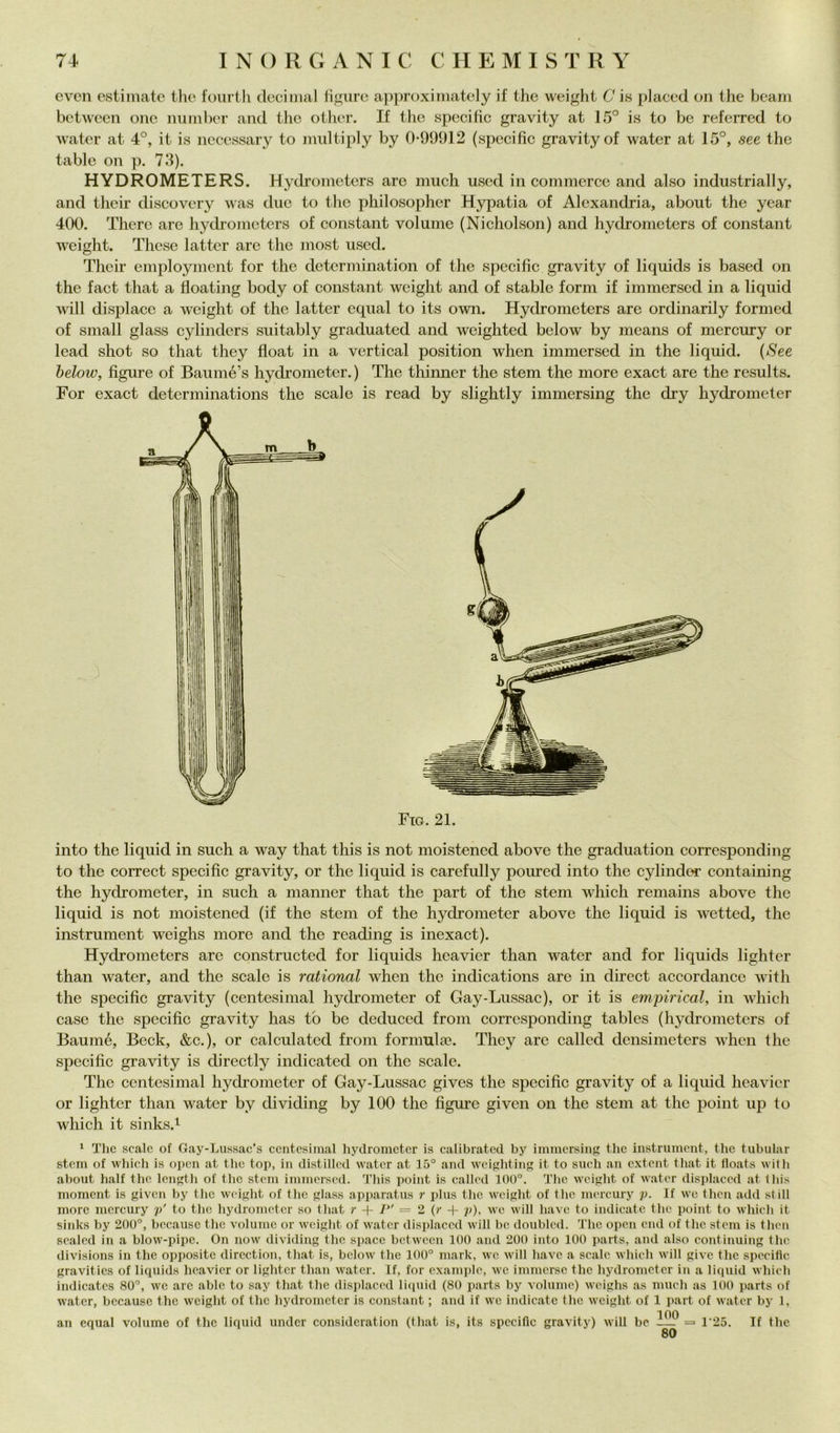 cvcn estimate thè fourth decimai ligure approximately if thè weight C is placed oii thè heam between one mindier and tlie otlier. If tlie specitic gravity at 15° is to be referred to M'ater at 4°, it is necessary to midtiply by 0-99912 (specific gravity of water at 15°, see thè table on p. 73). HYDROMETERS. Hydrometers are much used in commerce and also industrially, and their discovcry was due to thè philosopher Hypatia of Alexandria, about thè year 400. There are hydi’ometers of Constant volume (Nicholson) and hydrometers of Constant weight. These lattcr are thè most used. Their employment for thè detcrmination of thè specific gravity of liquids is based on thè fact that a floating body of Constant weight and of stable forni if immerscd in a liquid will dispiace a Aveight of thè latter cqual to its own. Hydrometers are ordinarily formed of small glass cylinders suitably graduated and weiglited below by means of mercury or lead shot so that they float in a vertical position when immersed in thè liquid. (*9ee helow, figure of Baumé’s hydronieter. ) The thinner thè stem thè more exact are thè results. For exact determinations thè scale is read by slightly immersing thè dry hydrometer Fio. 21. into thè liquid in such a way that this is not moistened above thè graduation corresponding to thè correct specific gravity, or thè liquid is carefully poured into thè cylinder containing thè hydrometer, in such a manner that thè part of thè stem which remains above thè liquid is not moistened (if thè stem of thè hydrometer above thè liquid is wetted, thè instrument weighs more and thè reading is inexact). Hydrometers are constructed for liquids heavier than water and for liquids lighter than water, and thè scale is rational when thè indications are in direct accordancc with thè specific gravity (centesimal hydrometer of Gay-Lussac), or it is empirical, in which case thè specific gravity has tb be dedueed from corresponding tables (hydrometers of Baumé, Beck, &c.), or calculatcd from formulie. They are called densimeters when thè specific gravity is directly indicated on thè scale. The centesimal hydronieter of Gay-Lussac gives thè specific gravity of a liquid heavier or lighter than water by dividing by 100 thè figure given on thè stem at thè point iip lo which it sinks.i * The scale of Gay-Lussac’s centesimal hydrometer is calibrated by immersine tbc instrument, tbe tubular stem of wbicb is open at tbe top, in distilled water at 15° and weigliting it to sueb an extent tbat it lloats witb about balf tbc Icngtb of tbc stem immersed. Tbis point is called 100°. Tbe weight of water displaced at lliis moment is given by tbc weight of tbc glass apparatus r i)lus tbe weight of tbe mercury p. If we tben add stili more mercury p' to tbe bydrometcr so tbat r + 7 = 2 (r + p), we will ba\e to indicate tbc point to wbicb it sinks by 200°, becausc tbc volume or weight of water displaced will be doubled. Tbc open end of tbc stem is tben sealed in a blow-pipc. On now dividing tbe spacc between 100 and 200 into 100 parts, and also eontinuing tbe divisions in tbe oppositc direction, tbat is, below tbe 100° mark, we will bave a scale wbicb will givc tbc specitic gravitics of liquids heavier or lighter than water. If, for example, we immerse tbc bydrometcr in a liquid wbicb indicatcs 80°, we are ablc to say tbat tbe disiìlaced liipiid (80 parts by volume) weighs as mudi as 100 parts of water, becausc tbc weight of tbc bydrometcr is Constant ; and if we indicate tbc weight of 1 part of water by 1, an cqual volume of tbc liquid under considcration (tbat is, its specific gravity) will be -— = l'25. If tbe
