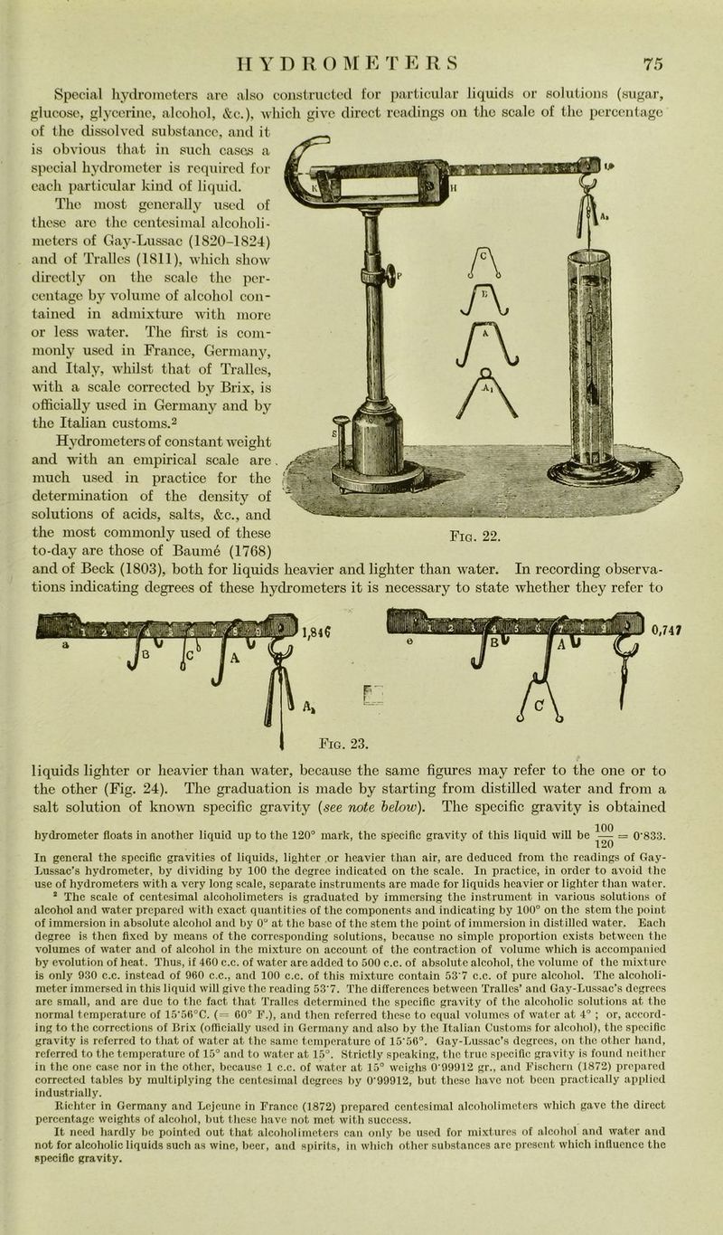 Special liydroinctcrs are also colisiriieted for particular liquids or Solutions (sugar, glucose, glyccriiie, alcoliol, &c.), wliicli givo direct rcadings oii tlic scale of thè pcrcentagc of thè dissolvcd substaiice, and it is obvious that in sudi cascs a special hydroincter is rcquired for cadi particular kind of liquid. The niost gcncrally used of thcse are thè centesinial alcolioli- nieters of Gay-Lussac (1820-1824) and of Tralles (1811), which show directly on thè scale thè per- ceiitagc by volume of alcohol con- taiiied in admixture with more or less water. The fu-st is com- monly used in France, Germany, and Italy, whilst that of Tralles, vdth a scale corrected by Brix, is officially used in Germany and by thè Italian customs.^ Hydrometers of Constant weight and with an empirical scale are much used in practice for thè determination of thè density of Solutions of acids, salts, &c., and thè most commonly used of these Fio. 22. to-day are those of Baumé (1768) and of Beck (1803), both for liquids heavier and lighter than water. In recording observa- tions indicating degrees of these hydrometers it is necessary to state whether they refer to l,8ie Fio. 23. liquids lighter or heavier than water, because thè sanie figures may refer to thè one or to thè other (Fig. 24). The graduation is macie by starting from distilled water and from a salt solution of known specific gravity {see note helow). The specific gravity is obtained liydrometer floats in another liquid up to thè 120° inark, thè specific gravity of this liquid will he = 0'833. 120 In generai thè specific gravities of liquids, lighter or heavier than air, are deduced from thè rcadings of Gay- Lussac’s hydrometer, by dividing by 100 thè degrce indicatcd on thè scale. In practice, in order to avoid thè use of hydrometers with a very long scale, separate instrumcnts are made for liquids heavier or lighter than water. * The scale of centesimal alcoholimeters is graduatcd by immcrsing thè instrumcnt in various Solutions of alcohol and water preparcd with exact quantities of thè components and indicating by 100° on thè stcm thè point of immersion in absolute alcohol and by 0° at thè base of thè stem thè point of immersion in distilled water. Each degree is then fixed by means of thè corresponding Solutions, because no simple proportion exists between thè volumes of w'ater and of alcohol in thè mixturc on account of thè contraction of volume which is accompaiiicd by cvolution of heat. Thus, if 460 c.c. of water are added to 500 c.c. of absolute alcohol, thè volume of thè mixturc is only 930 c.c. instead of 960 c.c., and 100 c.c. of this mixturc contain 53'7 c.c. of pure alcohol. The alcoholi- meter iinmersed in this liquid will give thè rcading 53’7. The differences between Tralles’ and Gay-Lussac’s degrees are small, and are due to thè fact that Tralles determined thè specific gravity of thè alcoholic Solutions at thè normal temperature of 15'56°C. (= 60° F.), and then referred these to equal volumes of water at 4° ; or, accord- ing to thè corrcctions of Brix (officially used in Germany and also by the Italian Customs for alcohol), thè specific gravity is referred to that of water at thè sanie temperature of 15’56°. Gay-Lussac’s degrees, on thè other hand, referred to the temperature of 15° and to water at 15°. Strictly speaking, thè truc specific gravity is found neither in the one case nor in the otlicr, because 1 c.c. of water at 15° weighs 0 99912 gr., and Fischcrn (1872) propared corrected tables by multiplying thè centesimal degrees by 0'99912, but these have not been practically applied industrially. Eichter in Germany and Lejeunc in France (1872) preparcd centesimal alcoholimeters which gave the direct pcrcentagc weights of alcohol, but tliesc liave not mot with success. It need hardly he pointed out that alcoliciimcters can only bc used for mixtures of alcohol and water and not for alcoholic liquids sudi as wine, beer, and spirits, in which other substances are proscnt which influencc the specific gravity.