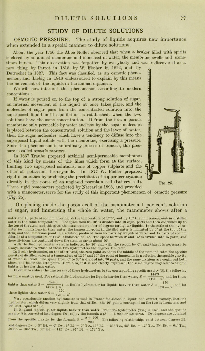 STUDY OF DILUTE SOLUTIONS OSMOTIC PRESSURE. Tlie study of liquids acquires iievv importance wlieii extended in a special mamier to dilute Solutions. About tlio yoar 1750 tbe Abbó Nollct obscrved tliat wlieu a beaker fìlled witli spirits is closod by an animai membrane and immersed in water, thè membrane swells and some- times bursts. Tliis observation was forgotten by everybody and was rediscovered as a new thing by Parrot in 1815, by W. Fischer in 1822, and by Dutrochet in 1827. Tliis fact was classihed as an osmotic pheno- menon, and Liebig in 1848 endcavom’cd to explain by this means tlie movement of thè liquids in thè animai organism. We will now interpret this phenomenon according to modern conceptions : If water is poured on to thè top of a strong solution of sugar, an internai movement of thè liquid at once takes place, and thè molecules of sugar pass from thè coiicentrated solution into thè superposed hquid mitil equihbrium is estabhshed, when thè two Solutions have thè same concentration. If from thè jSrst a porous membrane only permeable by water and not by thè sugar molecules is placed between thè concentrated solution and thè layer of water, then thè sugar molecules which have a tendency to diffuse into thè superposed liquid coUide with thè membrane, exercising a pressure. Silice thè phenomenon is an ordinary process of osmosis, this pres- sm'e is called osmotic ^pressure. Li 1867 Traube prepared artifìcial semi-permeable membranes of this kind by means of thè fìlms which form at thè surface, limiting two superposed Solutions, one of copper sulphate and thè other of potassium ferrocyanide. In 1877 W. Pfeffer prepared rigid membranes by producing thè precipitate of copper ferrocyanide directly in thè pores of an unglazed porcelain celi (battery ceU). These rigid osmometers perfected by Naccari in 1898, and provided with a manometer, serve for thè study of this important phenomenon of osmotic pressure (Fig. 25). On placing inside thè porous celi of thè osmometer a 1 per cent, solution of sugar, and immersmg thè whole in water, thè manometer shows after a Fig. 25. water aud 10 parta of sodium cliloride, at thè temperature of 17'5‘’, aud by 10° thè immersion-point in distilled water at thè same temperature. The space from 0°-10° is divided iato 10 equal parts aud theu coutiiiued up to thè top of thè stem, and this gives thè maximum number of degrees for lighter liquids. In thè scale of thè hydro- meter for liquids heavier than water, thè immersion-point in distiUed water is indicated by 0° at thè top of thè stem, and thè immersion-point in a solution produced from 85 parts by weight of water aud 15 parts of sodium chloride at a temperature of 17‘5° is indicated at 15°. The space between 0° and 15° is divided into 15 parts, and these divisions are continued down thè stem as far as about 70°. With thè flrst hydrometer water is indicated by 10° and with thè secoud by 0°, and thus it is nccessary to always indicate to which of these two hydrometers thè degrees Bé. refer. In Beck’s hydrometer, on thè other hand, thè zero-point at about thè middle of thè stem indicates thè spccifìc gravity of distilled water at a temperature of 12'5° and 30° thè poiut of immersion in a solution thè spcciflc gravity of which is 0‘850. The space from 0° to 30° is divided into 30 parts, and thè same divisions are continued both above and below thè zero-point. Here also, if it is not clcarly cxpresscd, thè same degree mayreferto a liquid lighter or heavier than water. In order to reduce thè degrees (n) of these hydrometers to thè corresponding speciflc gravity {S), thè followiug 144*3 formula; must be ased. l’or rational Bé. hydrometers for liquids heavier than water, S = . , aud for those lighter than water S = 144-3 134-3 + n’ those lighter than water/S = in Beck’s hydrometer for licpiids heavier than water S — 170 170 , aud for 170 -H n Very occasionaUy another hydrometer is uscd in France for alcoholic liquids and extract, uamely, Cartier’s hydrometer, which dilfers very slightly from that of Bé.—thè 10° points correspond on thè two hydrometers, and 20° Cart. equal 31° Bé. In England especially, for liquids heavier than water Twaddel’s hydrometer (Tw.) is used, and thè specillo gravity <8 is converted into degree Tw., (n) by thè formula n {S — 1). 200, or vice versa. Tw. degrees are obtaiued il -j- 200 from thè specillc gravity by thè formula The following relatiouships exist between degrees Bé. mUU and degrees Tw. : 0° Bé. = 0° Tw., 6° Bé. = 9° Tw., 16° Bé. = 25° Tw., 25° Bé. 50 Bé. = 106° Tw., 60° Bé. = 142° Tw., 67° Bé. = 173° Tw. 42“ Tw., 35° Bé. ^ 64° Tw.,