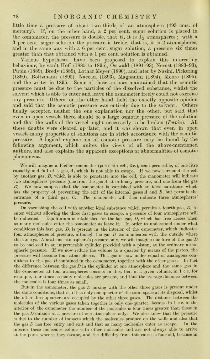 little time a j^rcssiirc of about two-tliircls of aii atmospliero (493 cms. of nierciiry). If, oii thè otlier liand, a 2 per cent, sugar solution is placcd in thè osmonieter, thè pressure is doublé, that is, it is IJ atmospheres ; with a 3 per cent, sugar solution thè pressure is treble, that is, it is 2 atmospheres, and in thè same way with a 6 per cent, sugar solution, a pressure six times greater thaii that obtained with a 1 per cent, solution is obtained. Various hypotheses have been proposed to explain this interesting behaviour, by van’t Hoff (1885 to 1895), Ostwald (1891-93), Nernst (1883-93), Pupin (1889), Bredy (1889), Lothar Meyer (1890), and later by Nasini, Pickering (1890), Boltzmann (1890), Naccari (1893), Magnanini (1894), Moore (1895), and thè writer in 1895. Some of these authors maintained that thè osmotic pressure must be due to thè particles of thè dissolved substance, whilst thè solvent which is able to enter and leave thè osmometer freely could not exercise any pressure. Others, on thè other hand, held thè exactly opposi te opinion and said that thè osmotic pressure was entirely due to thè solvent. Others finally accepted neither thè one explanation nor thè other, but said that even in open vessels there should be a large osmotic pressure of thè solution and that thè walls of thè vessel ought necessarily to be broken {Pupin). All these doubts were cleared up later, and it was shown that even in open vessels many properties of Solutions are in striet accordance with thè osmotic pressure. À logicai explanation of osmotic pressure may be found by thè following argument, which unites thè views of all thè above-mentioned authors, and also explains thè apparent exceptions or abnormalities of osmotic phenomena. We will imagine a Pfeffer osmometer (poreelain celi, &c.), semi-permeable, of one litre capacity and full of a gas, A, which is not able to escape. If we now surromid thè celi by another gas, B, which is able to penetrate into thè celi, thè manometer vali indicate two atmospheres’ pressure (one from thè gas A at ordinary pressure, and one from thè gas B). We now suppose that thè osmometer is varnished with an ideal substance which has thè property of preventing thè exit of thè internai gases A and B, but permits thè entrance of a third gas, C. The manometer will then indicate tliree atmospheres’ pressure. On varnishing thè celi with another ideal substance which permits a fourth gas, D, to enter without allowing thè three first gases to escape, a pressure of fonr atmospheres •\vàll be indicated. Equihbrium is established for thè last gas, D, which has free access when as many molccules enter thè osmonieter as leave it. In order to understand imder what conditions this last gas, D, is present in thè interior of thè osipometer, which indicates four atmospheres of pressure, although thè gas D communicates with thè outside where thè same gas D is at one atmosphere’s pressure only, we will iniagme one litre of thè gas D to be enclosed in an impcrmeable cylinder provided with a piston, at thè ordinary atmo- spheric pressure. If we now reduce thè volume to a quarter by means of thè piston, thè pressure will become four atmospheres. This gas is now under cqual or analogous con- ditions to thè gas D contained in thè osmometer, together with thè other gases. In fact thè differencc between thè gas D in thè cylinder at one atmosphere and thè same gas in thè osmometer at four atmospheres consists in this, that in a given volume, in 1 c.c. for example, four times as many molccules are present, and thus thè average distancc between thè moleculcs is four times as small. But in thè osmometer, thè gas D mixing with thè other tlirec gases is present under thè same conditions, that is, ithas only one-quarter of thè total space at its disposai, whilst thè other tlircc-quartcrs are occupied by thè other three gases. The distancc between thè moleculcs of thè various gases taken together is only one-quarter, beeausc in 1 c.c. in thè interior of thè osmometer thè number of thè molccides is foiu- times greater than those in thè gas D outside at a jiressurc of one atmosphere only. We also know that thè pressure is due to tlie number of impaets which thè moleculcs produco on thè walls and also that thè gas D has free entry and exit and that as many moleculcs enter as escape. In thè interior these molccules collide with other molecules and are not always able to arrive at thè pores whence they escape, and thè difliculty from this cause is foiirfold, because in