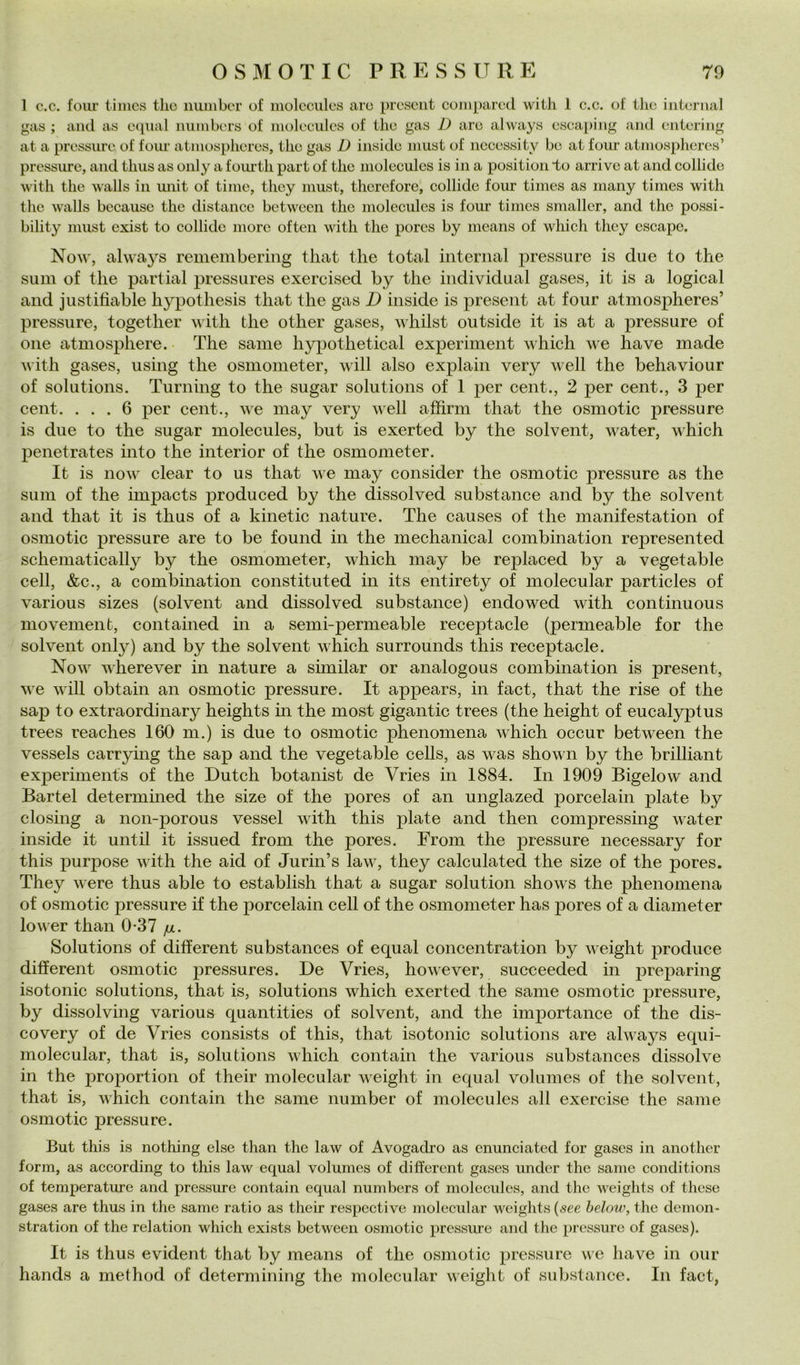 1 c.c. foiu’ timcs thè iiunibcr of molcculcs aio prosciit coniparod with 1 c.c. of thè internai gas ; and as cqiial niunbers of niolccules of Ilio gas D aro always oscaping and ontoring at a pressure of foiu' atniosplioros, tlio gas D inside must of nccessity be at foiir atmospheres’ pressure, and tlius as oiily a foiu’tli part of thè molecules is in a position *to arrivo at and collido with thè walls in unit of time, thcy must, thcrcfore, collide four times as many times with thè walls because thè distance between thè molecules is four times smaller, and thè possi- bility must exist to collide more often with thè pores by means of which they escape. Now, always remembering that thè total internai pressure is due to thè siim of thè partial pressures exercised by thè individuai gases, it is a logicai and justifiable hypothesis that thè gas D inside is present at four atmospheres’ pressure, together with. thè other gases, whilst outside it is at a pressure of One atmosphere. The sanie hypothetical experiinent which we have made with gases, using thè osmoineter, will also explain very well thè behaviour of Solutions. Turning to thè sugar Solutions of 1 per cent., 2 per cent., 3 per cent. ... 6 per cent., we inay very well affimi that thè osmotic pressure is due to thè sugar molecules, but is exerted by thè solvent, water, which penetrates into thè interior of thè osmoineter. It is now clear to us that we may consider thè osmotic pressure as thè sum of thè impacts jiroduced by thè dissolved substance and by thè solvent and that it is thus of a kinetic nature. The causes of thè manifestation of osmotic pressure are to be found in thè mechanical combination represented scheniatically by thè osmometer, which may be replaced by a vegetable celi, &c., a combination constituted in its entirety of molecular particles of various sizes (solvent and dissolved substance) endowed with continuous movement, contained in a semi-permeable receptacle (permeable for thè solvent 011I37) and by thè solvent which surrounds this receptacle. Now wherever in nature a similar or analogous combination is present, we will obtain an osmotic pressure. It appears, in fact, that thè rise of thè sap to extraordinary heights in thè most gigantic trees (thè height of eucalyptus trees reaches 160 m.) is due to osmotic phenomena which occur between thè vessels carrying thè sap and thè vegetable cells, as was shown by thè brilliant experiments of thè Dutch botanist de Vries in 1884. In 1909 Bigelow and Bartei determined thè size of thè pores of an unglazed porcelain piate by closing a non-porous vessel with this piate and then compressing water inside it until it issued from thè pores. From thè pressure necessary for this purpose with thè aid of Jurin’s law, they calculated thè size of thè pores. They were thus able to establish that a sugar solution shows thè phenomena of osmotic pressure if thè porcelain celi of thè osmometer has pores of a diameter lower than 0-37 ju. Solutions of different substances of equal concentration by weight produce different osmotic pressures. De Vries, however, succeeded in preparing isotonic Solutions, that is, Solutions which exerted thè sanie osmotic jiressure, by dissolving various quantities of solvent, and thè importance of thè dis- covery of de Vries consists of this, that isotonic Solutions are always equi- molecular, that is, Solutions which contain thè various substances dissolve in thè proportion of their molecular weight in equal volumes of thè solvent, that is, which contain thè sanie number of molecules all exercise thè sanie osmotic pressure. But this is nothing else than thè law of Avogadro as enuneiated for gases in another forra, as aceording to this law equal volumes of different gases under thè sanie conditions of temperature and pressure eontain equal numbers of molecules, and thè weights of thcse gases are thus in thè sanie ratio as their respcctive molecular weights («ee helow,tì\e demon- stration of thè relation which exists between osmotic pressure and thè pressure of gases). It is thus evident that by means of thè osmotic pressure we have in our hands a method of determining thè molecular weight of substance. In fact,