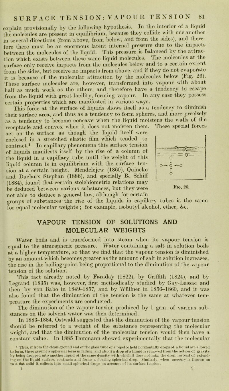 expla-in provisionally by thè following liypotliesis. In thè iiiteiioi of a Ihpiid thè niolecules are present in e(piilibrium, because they collide \\ith oneanother ili several directions (from above, troni beloiv, and troni thè sides), and tliere- tore tliere must be an enormons latent internai pressure due to thè impacts between thè niolecules ot thè liquid. This pressure is Balanced by thè attrac- tion which exists between these sanie liquid niolecules. The niolecules at thè surtace oiily receive impacts troni thè niolecules below and to a certain extent troni thè sides, but receive no impacts troni above, and it they do not evaporate it is because ot thè molecular attraction by thè niolecules below (Fig. 26). These surtace moleeules are, however, transtormcd into vapour with about halt as niuch work as thè others, and theretore bave a tendency to escape troni thè liquid with great tacility, torniing vapour. In any case they possess certain properties which are nianitested in various ways. This torce at thè surtace ot liquids shows itselt as a tendency to diminish their surtace area, and tlius as a tendency to torm spheres, and more precisely as a tendency to become concave when thè liquid moistens thè walls ot thè receptacle and convex vlieii it does not moisten tlieiii. These special torces act Oli thè surtace as though thè liquid itselt were enclosed in a stretched elastic film which tended to contract.i In capillary phenomena this surtace tension ot liquids nianitests itselt by thè rise ot a colunin ot thè liquid in a capillary tube until thè weight ot this liquid column is in equilibrium with thè surtace ten- sion at a certahi height. Mendelejew (1860), Quincke and Duclaux Stephaii (1886), and specially R. Schifi (1884), tound that certain stoichiometric relations may be deduced between various substances, but they were not able to deduce a generai law, although tor certain gronjis ot substances thè rise ot thè liquids in capillary tubes is thè sanie tor equal molecular weights ; tor example, isobutyl alcohol, ether, &c. VAPOUR TENSION OF SOLUTIONS AND MOLECULAR WEIGHTS Water boils and is transtormed into steaiii when its vapour tension is equal to thè atmospheric pressure. Water containing a salt in solution boils at a higher temperature, so that we find that thè vapour tension is diniinished by an aniount which becomes greater as thè amount ot salt in solution increases, thè rise in thè boiling-point being proportional to thè diniinution ot thè vapour tension ot thè solution. This tact already iioted by Faraday (1822), by Griffith (1824), and by Legrand (1835) was, however, first methodically studied by Gay-Lussac and then by von Babo in 1849-1857, and by Wlilhier in 1856-186Ò, and it was also tound that thè diminution ot thè tension is thè sanie at whatever tem- perature thè experiments are conducted. The diminution ot thè vapour tension prodiiced by 1 gnu. ot various sub- stances Oli thè solvent water was then deterniined. In 1883-1884, Ostwald suggested that thè diniinution ot thè vapour tension sliould be reterred to a weight ot thè substance representing thè molecular weight, and that thè diniinution ot thè molecular tension would then have a Constant vaine. In 1885 Tammann showed experimentally that thè molecular ‘ Thus, if from thè clcan-ground end of tlio glass tube of a pipette held horizontally drops of a liquid aro allowed to form, these assume a spherical form in falling, and also if a drop of a liquid is reinoved from thè action of gravity by Vjeing dropped into another liquid of thè sanie density with which it does not mix, thè drop, instead of cxtcnd- ing on thè liquid surface, contraets and forms a lloating spherical drop. Similarly, when mcrcury is throwii on to a fiat solid it collects into small spherical drops on account of its surface tension. I o-^ o t o Fig, 26. 6