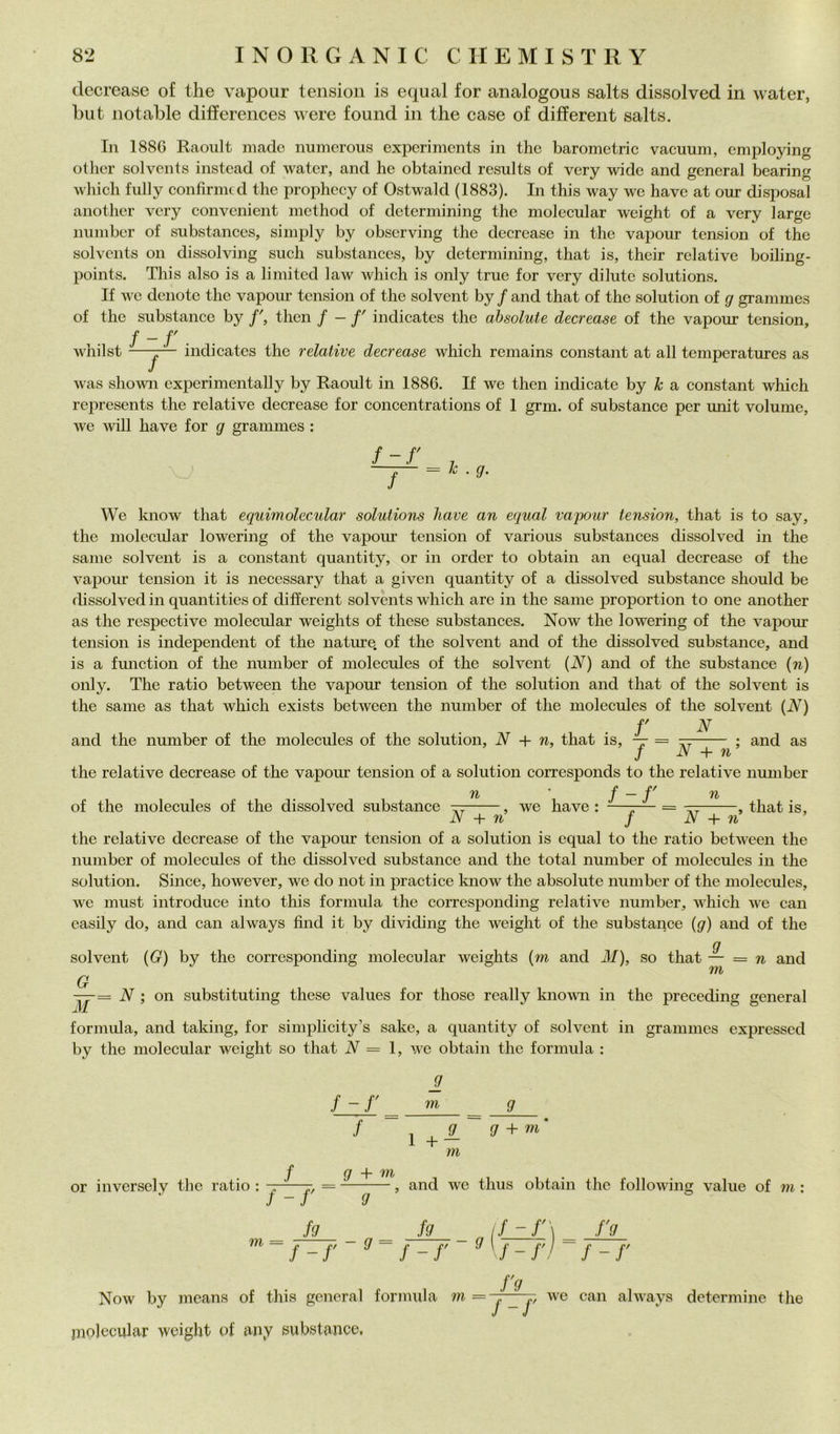 decrease of thè vapour tensioii is equal for analogous salts dissolved in water, but notable differences were found in thè case of different salts. In 188C Raoult made numerous experiments in thè barometric vacuum, cmploying other solvents instead of water, and he obtained results of very wide and generai hearing wiiich fiilly eonfirmcd thè prophecy of Ostwald (1883). In this way we bave at our disposai another very convenient method of determining thè molecular weight of a very large nninber of substances, simply by observing thè decrease in thè vapour tension of thè solvents on dissolving sudi substances, by determiihng, that is, their relative boiling- points. This also is a limited law which is only true for very dilutc Solutions. If we denotc thè vapour tension of thè solvent by / and that of thè solution of g granimes of thè substance by then f — f' indicates thè ahsolute decrease of thè vapour tension, f -f . . wliilst —-j— indicates thè relative decrease which reniains Constant at all temperatures as was shown experi mentali y by Raoult in 1886. If we then indicate by A: a Constant which represents thè relative decrease for concentrations of 1 grm. of substance per unit volume, we will bave for g grammes : f-r ■ 9- f = k We laiow that equimolecular Solutions liave an equal vajjour tension, that is to say, thè molecular lowering of thè vapour tension of various substances dissolved in thè sanie solvent is a Constant quantity, or in order to obtain an equal decrease of thè vapour tension it is necessary that a given quantity of a dissolved substance should be flissolved in quantities of different solvents which are in thè sanie proportion to one another as thè respective molecular weights of these substances. Now thè lowering of thè vapour tension is independent of thè nature, of thè solvent and of thè dissolved substance, and is a function of thè number of molecules of thè solvent {N) and of thè substance {n) only. The ratio between thè vapour tension of thè solution and that of thè solvent is thè same as that which exists between thè number of thè molecules of thè solvent {N) r N and thè number of thè molecules of thè solution, N + n, that is, — = and as N + n^ thè relative decrease of thè vapour tension of a solution corresponds to thè relative number n \ f - f' n of thè molecules of thè dissolved substance we bave -, that is. N + n’ / N + id thè relative decrease of thè vapour tension of a solution is equal to thè ratio between thè number of molecules of thè dissolved substance and thè total number of molecules in thè solution. Silice, however, we do not in practice know thè absolute number of thè molecules, we must introduce into this formula thè corrcsponding relative number, which we can easily do, and can always find it by dividing thè weight of thè substance (<7) and of thè solvent (G) by thè corrcsponding molecular weights (m and M), so that — = n and TYb G —= N ; on substituting these values for those really knowii in thè preceding generai formula, and taking, for simplicity’s sake, a quantity of solvent in grammes expressed by thè molecular weight so that JV = 1, we obtain thè formula : or inversely thè ratio : / f-r f g + m 9 m 9 j 9^ 9 +'ni m , and we thus obtain thè following vaine of m f-r 9 _ ji_ _ _ ji_ _ iijzjr] ^ jfL ~f-r ^ f-r ^\f-rl f-r m f'9 J u Now by means of this generai formula m = j _ we can always determine thè piolecular weight of any subitanee,