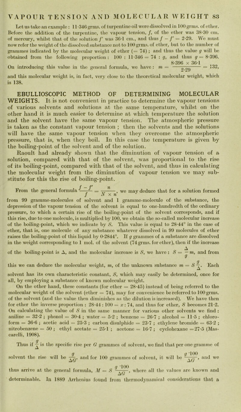 Lct US take aii cxample : 11 nUG gnns. of tiirpcntinc oil wcrc clissolvcd in 100 grms. of ctlier. Ecfore thè adclitioii of tho tiu'pi'iitiuc, thè vapour tension, f, of thè etlier was .38-30 cui. of mercury, wiiilst that of thè solution /' was 30-1 cni., and thus / — f' = 2-29. Wo must now refer tlie weight of tho dissolvcd substancc not to 100 grms. of cther, hut to thè number of grannnes indicated by thè molecular weight of ethcr (= 74) ; and thus thè value cj will he obtained from tho following proportion : 100 : 11-34G= 74 : g, and thus g= 8-39G. 8-39G X 3G-1 On introducing tliis value in thè generai fornuda, we havc : m — ^ and this molecular weight is, in fact, very dose to thè thcorctical molecular weight, which is 138. EBULLIOSCOPIC METHOD OF DETERMININO MOLECULAR WEIGHTS. It is not convenient in practice to determine thè vapour tensions of vario US solvents and Solutions at t hè sanie temperature, whilst on thè other hand it is much easier to determine at which temperature thè solution and thè solvent ha ve thè same vapour tension. The atmospheric pressure is taken as thè Constant vapour tension ; then thè solvents and thè Solutions will have thè same vapour tension when they overcome thè atmospheric pressure, that is, when they boil. In this case thè temperature is given by thè boiling-point of thè solvent and of thè solution. Raoult had already shown that thè diminution of vapour tension of a solution, compared with that of thè solvent, was proportional to thè rise of its boiling-point, compared with that of thè solvent, and thus in calculating thè molecular weight from thè diminution of vapour tension we may sub- stitute for this thè rise of boiling-point. ■p -P^ ^ From thè generai formula -—-— = — we mav deduce that for a solution formed / N X n from 99 gramme-molecules of solvent and 1 granime-molecule of thè substance, thè depression of thè vapour tension of thè solvent is equal to one-hmicheclth of thè ordinary pressure, to which a certain rise of thè boiling-point of thè solvent corresponds, and if this rise, due to one molecule, is multiplied by 100, we obtain thè so-called molecular increase of thè boihng-point, which we indicate by S. This value is equal to 28-44° in thè case of ether, that is, one molecule of any substance whatever dissolved in 99 molecules of ether raises thè boiling-point of this liquid by 0-2844°. If g grammes of a substance are dissolved in thè weight corresponding to 1 mol. of thè solvent (74 grms. for ether), then if thè increase A of thè boiling-point is A, and thè molecular increase is S, we have : S = —m, and from g tliis we can deduce thè molecular weight, m, of thè miknown substance m = S Each solvent has its own characteristic Constant, S, which may easily be determined, once for all, by employing a substance of known molecular weight. On thè other hand, these constants (for ether = 28-45) instead of being referred to thè molecular weight of thè solvent (ether = 74), may for convenience be referred to 100 grms. of thè solvent (and thè value then diminishes as thè dilution is increased). We have then for ether thè inverse proportion : 28-44 : 100 = x ; 74, and thus for ether, S becomes 21-2. On calculating thè value of S in thè same manner for various other solvents we find : aniline = 32-2 ; phcnol = 30-4 ; water = 5-2 ; benzene = 2G-7 ; alcohol = 11-5 ; chloro- form = 36-G ; acetic acid = 25-3 ; carbon disulphide = 23-7 ; ethylenc bromido = G3-2 ; nitrobenzene = 50 ; ethyl acetate = 25-1 ; acetone = lG-7 ; cyclohexane =27-5 (Mas- carelli, 1908). g . Thus if — is thè specific rise per G grammes of solvent, wo fìnd that per one grammo of . gr . . 0 ‘100 solvent thè rise will be and for 100 grammes of solvent, it will be —and we AG thus arrivo at thè generai formula, M = S whero all thè values aro known and determinable. In 1889 Arrhenius found from thcrmodynamical considcrations that a