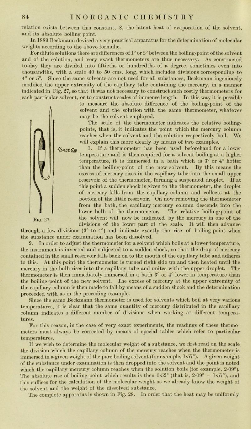 relation cxists bctwcen this Constant, S, thè latent licat of cvaporation of thè solvent, and its absoliite boiling-point. In 1889 Beckmann devised a very practical apparatus for thè determination of molecular weights according to thè abovc formula). For diliitc Solutions there are differences of 1° or 2° between thè boiling-point of thè solvent and of thè solution, and very exact thermomctcrs are thus neccssary. As constructed to-day they are dividcd into fiftieths or hundredths of a dcgree, sometimes cven into thousandths, with a scalo 40 to 50 cms. long, which includes divisions corrcsponding to 4° or 5°. Silice thè sanie solvents are not used for all substances, Beckmann ingeniously modified thè upper cxtremity of thè capillary tube containing thè mercury, in a manner indicated in Fig. 27, so that it was not necessary to construct such costly thermometers for eacli particular solvent, or to construct scalcs of immense length. In this way it is possible to measure thè absolute difference of thè boiling-point of thè solvent and thè solution with thè same thermometer, whatever may be thè solvent employed. The scale of thè thermometer indicates thè relative boiling- points, that is, it indicates thè point which thè mercury column reaches when thè solvent and thè solution respectively boil. We ivill explain tliis more clearly by means of two examples. 1. If a thermometer has been used beforehand for à lower temperature and is then required for a solvent boiling at a higher temperature, it is immersed in a bath which is 3° or 4° hotter than thè boiling-point of thè new solvent. By this means thè excess of mercmy rises in thè capillary tube-into thè small upper reservoir of thè thermometer, forniing a suspended droplet. If at this point a sudden shock is given to thè thermometer, thè di’oplet of mercury falls from thè capillary column and collects at thè bottoni of thè little reservoir. On now removing thè thermometer frolli thè bath, thè capillary mercury coluimi descends into thè lower bulb of thè thermometer. The relative boiling-point of 27 solvent will now be indicated by thè mercury in one of thè divisions of thè lower part of thè scale. It will then advance through a few divisions (3° to 4°) and indicate exactly thè rise of boiling-point when thè substance under exaniination has been dissolved. 2. In order to adjust thè thermometer for a solvent which boils at a lower temperature, thè instrument is inverted and subjected to a sudden shock, so that thè drop of mercury contained in thè small reservoir falls back on to thè nioutli of thè capillary tube and adheres to this. At this point thè thermometer is turned right side up and then heated imtil thè mercury in thè bulb rises into thè capillary tube and unites with thè upper droplet. The thermometer is then immediately immersed in a bath 3° or 4° lower in temperature than thè boiling-point of thè new solvent. The excess of niercmy at thè upper extreniity of thè capillary column is then made to fall by means of a sudden shock and thè determination proceeded with as in thè preceding example. Silice thè same Beckmann thermometer is used for solvents which boil at very various temperatures, it is clear that thè same quantity of niercmy distributed in thè capillary column indicates a different number of divisions when working at different tempera- tm’es. For this reason, in thè case of very exact experiments, thè readings of these thermo- meters must always be corrected by means of special tables which refer to particular temperatures. If we wish to determine thè molecular weight of a substance, we first read on thè scale thè division which thè capillary column of thè mercury reaches when thè thermometer is immersed in a given weight of thè pure boiling solvent (for example, 1-57°). A given weight of thè substance under exaniination is then droppcd into tlie solvent and thè point is noted which thè capillary mercury column reaches when thè solution boils (for example, 2-09°). 'J’hc absolute riso of boiling-point which rcsults is then 0-52° (that is, 2*09° - 1-57°), and this suffices for thè calculation of thè molecular weight as we already know thè weight of thè solvent and thè weight of thè dissolved substance. The complete apparatus is shown in Fig. 28. In order that thè heat may be unifornily