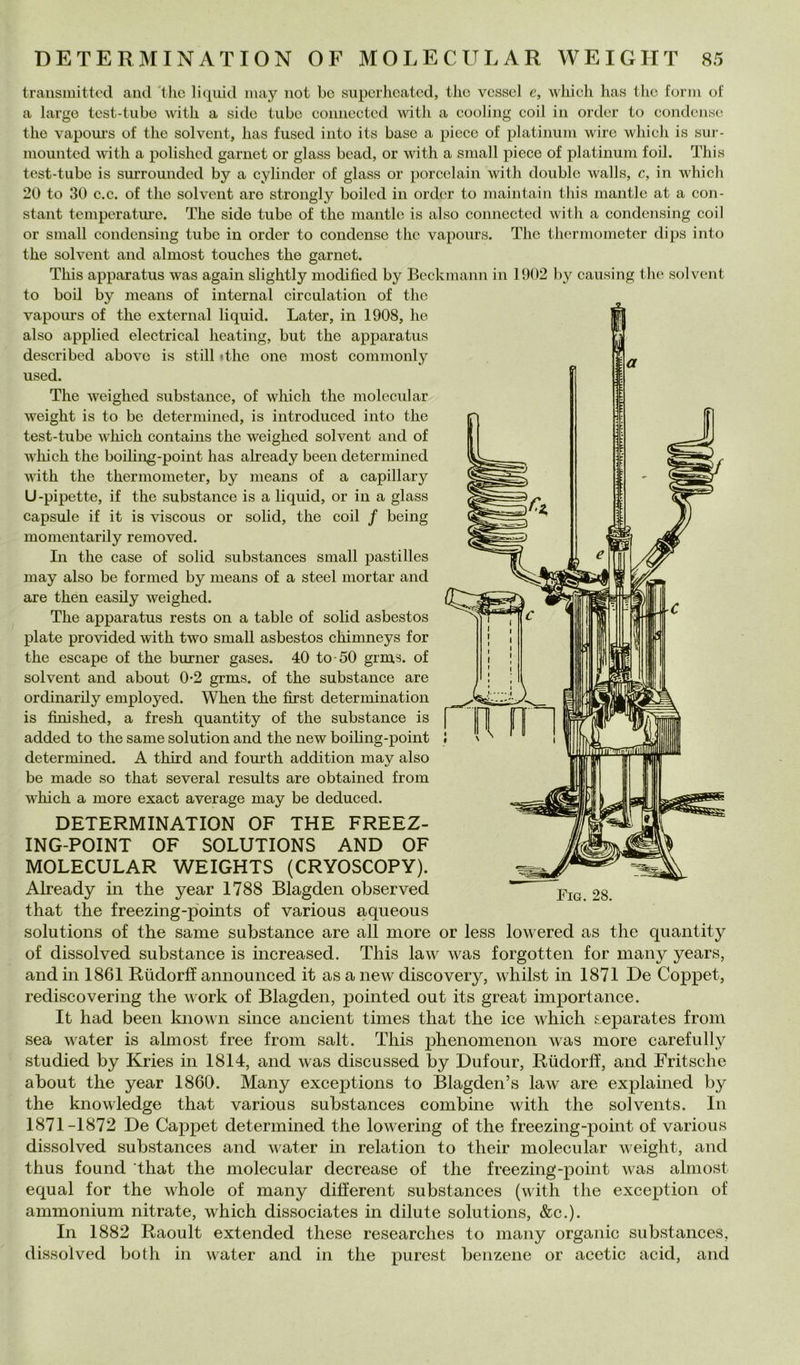traiisniittod and 'tlic li quid may iiot bc supcrhcatcd, Ilio vcsscl e, wliich has Ilio forni of a largo tost-tubo witb a sido tubo connoctod \vith a cooling coil in ordor io condenso thè vapoui's of thè solvent, has fused into its base a picco of platiimin wirc which is sui- niounted witli a polishcd gariiet or glass boad, or with a sniall piece of platinum foil. This test-tube is surrounded by a cylinder of glass or porcclain with doublé walls, c, in which 20 to 30 c.c. of thè solvent aro strongly boilcd in ordor to maintain this mantle at a Con- stant teinperatiu’e, The side tube of thè mantle is also connected with a condensing coil or small condensing tube in order to condense thè vapours. The thermometer dips into thè solvent and almost touches thè garnet. This apparatus was again slightly modified by Beckmann in 1902 by causing thè solvent to boil by means of internai circulation of thè vapoiu’s of thè external liquid. Later, in 1908, he also applied electrical heating, but thè apparatus described abovc is stili «thè one inost commonly used. The weighed substance, of which thè molecular weight is to be determined, is introduced into thè test-tube which contains thè weighed solvent and of which thè boiling-point has already been determined with thè thermometer, by means of a capillary U-pipette, if thè substance is a liquid, or in a glass capsule if it is viscous or solid, thè coil / being momentarily removed. In thè case of solid substances small pasti lles may also be formed by means of a steel mortai’ and are then easily weighed. The apparatus rests on a table of solid asbestos piate provided with two small asbestos chimneys for thè escape of thè burner gases. 40 to-50 grms. of solvent and about 0-2 grms. of thè substance are ordinarily employed. When thè first determination is fìnished, a fresh quantity of thè substance is added to thè same solution and thè new boiling-point determined. A third and fourth addition may also be made so that several results are obtained from which a more exact average may be deduced. DETERMINATION OF THE FREEZ- ING-POINT OF SOLUTIONS AND OF MOLECULAR WEIGHTS (CRYOSCOPY). Already in thè year 1788 Blagden observed that thè freezing-points of various aqueous Solutions of thè same substance are all more or less lowered as thè quantity of dissolved substance is increased. This law was forgotten for many years, and in 1861 Rudorff announced it as a new discovery, whilst in 1871 De Coppet, rediscovering thè work of Blagden, pointed out its great import ance. It had been Imown silice ancient times that thè ice which separates from sea water is almost free from salt. This phenomenon was more carefully studied by Kries in 1814, and was discussed by Dufour, Riidorff, and Fritsche about thè year 1860. Many exceptions to Blagden’s law are explained by thè knowledge that various substances combine with thè solvents. In 1871-1872 De Cappet determined thè lowering of thè freezing-point of various dissolved substances and vater in relation to their molecular weight, and thus found that thè molecular decrease of thè freezing-point was almost equal for thè whole of many different substances (with thè exception of ammonium nitrato, which dissociates in dilute Solutions, &c.). In 1882 Raoult extended these researches to many organic substances, dissolved both in water and in thè purest benzene or acetic acid, and Fig. 28.