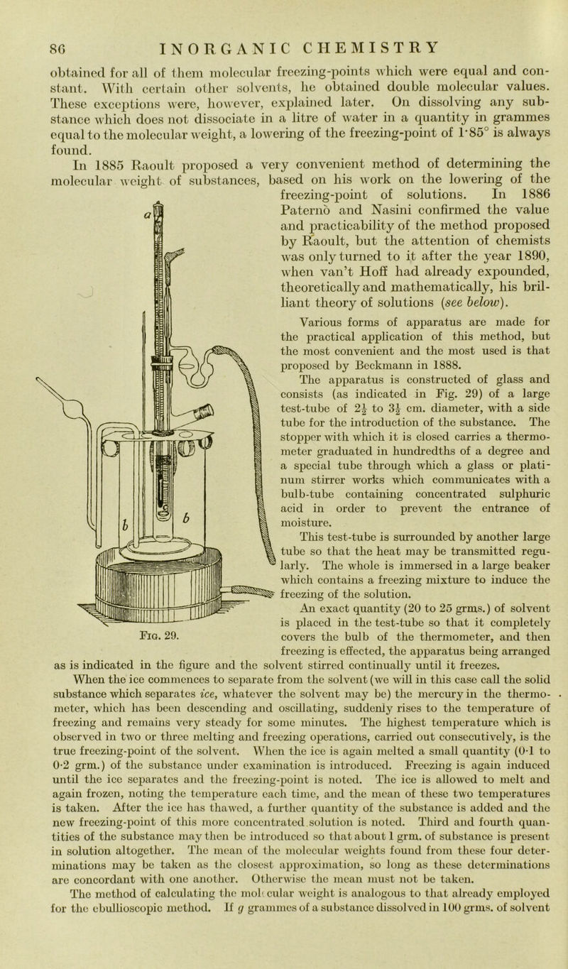 obtaincd for all of lliem moleciilar freezing-points whicli were equal and Con- stant. With certain otlier solvcnts, he obtaincd doublé molecular values. Tliese exceptions were, liowever, explahied later. On dissolving any sub- stance whicli does not dissociate in a litre of water in a quantity in grammes equal to thè molecular weight, a lowermg of thè freezing-point of 1*85° is always found. In 1885 Raoult proposed a very convenient method of detennining thè molecular iieisht of substances, based on his work on thè lowering of thè freezing-point of Solutions. In 1886 Paterno and Nasini confirmed thè vaine and practicability of thè method proposed by Raoult, but thè attention of chemists was onlyturned to it after thè year 1890, when van’t Hofì had already expounded, theoretically and mathematically, his bril- liant theory of Solutions {see below). Various forms of apparatus are made for thè practical application of this method, but thè most convenient and thè most uscd is that proposed by Beckmaim in 1888. The apparatus is constructed of glass and consists (as indicated in Fig. 29) of a large test-tube of 2^ to cm. diaineter, with a side tube for thè introduction of thè substance. The stoppor with which it is closed carries a thermo- meter graduated in hundredths of a degree and a special tube through which a glass or piati- num stirrer works which communicates with a bulb-tube containing concentrated sulphuric acid in order to prevent thè entrance of moisture. Tliis test-tube is surrounded by another large tube so that thè heat may be transmitted regu- larly. The whole is immersed in a large beaker which contains a freezing mixture to induce thè freezing of thè solution. An exact quantity (20 to 25 grms.) of solvcnt is placed in thè test-tube so that it completcly Fio. 29. covers thè bulb of thè thermometer, and then freezing is eSected, thè apparatus being arranged as is indicated in thè figure and thè solvent stirred continually until it freezes. When thè ice commcnces to separate from thè solvent (we will in this case cali thè solid substance which separates ice, whatever thè solvent may be) thè mercury in thè thermo- . metcr, which has been desccnding and oscillating, suddeniy rises to thè temperature of freezing and remains very steady for some minutes. The highest temperature which is observcd in two or tlu’ce melting and freezing operations, carried out consecutively, is thè true freezing-point of thè solvent. When thè ice is again nielted a sniall quantity (0*1 to 0-2 grm.) of thè substance under examination is introduced. Freezing is again induced until thè ice separates and tlie freezing-point is noted. The ice is allowed to melt and again frozen, noting thè temperature each time, and thè mean of these two tempcratiues is taken. After thè ice has thawed, a further quantity of thè substance is added and thè new freezing-point of this more concentrated solution is noted. Third and foui’th quan- tities of thè substance may then be introduced so that about 1 grm. of substance is present in solution altogether. The mean of thè molecular weights found from these foiir deter- minations may be taken as tlic closest approximation, so long as these detcrminations are concordant with one another. Otherwise thè mean must not be taken. The method of calculating thè moh. cular weight is analogous to that already employed for thè ebullioscopic method. If <j grammes of a substance dissolved in 100 grms. of solvcnt