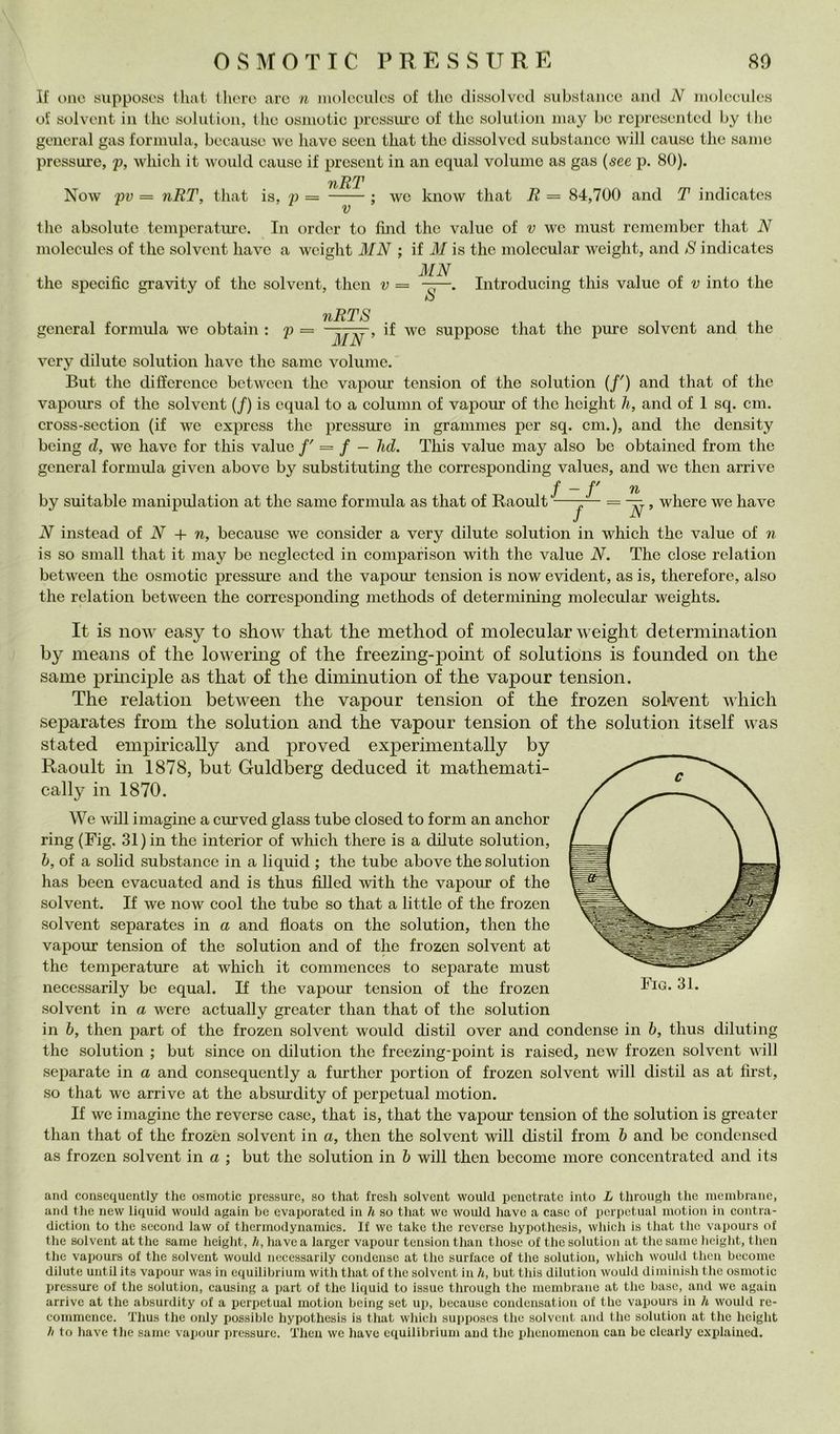 80 OSMOTIC PRESSURE If onc supposos tliat Ihorc are n iiiolcciiles of thè dissolved siibstancc and N iiiolocidcs oi’ solvcnt in ilio solution, thè osinotie pressiii'e of thè solution inay he represented hy llie generai gas formula, beeause \ve bave seeii that thè dissolved substance will cause thè sanie pressure, 'p, which it would cause if prescnt in an equal volume as gas (see p. 80). tiRT Now pv = nRT, that is, p = : \vc know that R — 84,700 and T indicates V thè absolute temperatiu’e. In order to fìnd thè vaine of v wc must remember that N molccules of thè solvent bave a weight MN ; if il/ is thè molccular weight, and S indicates thè specifìc gravity of thè solvent, then v = Introducing this vaine of v into thè generai formula wc obtain : p nRTS MN , if we suppose that thè piure solvent and thè very dilute solution bave thè same volume. But thè diffcrencc between thè vapour tension of thè solution (/') and that of thè vapours of thè solvent (/) is equal to a column of vapour of thè height h, and of 1 sq. cm. cross-section (if we exprcss thè pressure in grammes per sq. cm.), and thè density being d, we bave for this vaine /' = / — lui. This vaine may also be obtained from thè generai formula given above by substituting thè corresponding values, and wc then arrivo by suitable manipulation at thè sanie formula as that of Raoult / - /' n -j— = , where we bave N instead oi N + n, beeause we consider a very dilute solution in which thè vaine of n is so small that it may be neglected in comparison with thè vaine N. The dose relation between thè osmotic pressure and thè vapour tension is now evident, as is, therefore, also thè relation between thè corresponding methods of determining molecular weights. It is noiv easy to show that thè method of molecular weight determination by means of thè lowering of thè freezing-point of Solutions is founded oii thè same prmciple as that of thè dimmution of thè vapour tension. The relation between thè vapour tension of thè frozen solvent which separates from thè solution and thè vapour tension of thè solution itself was stated empirically and proved experimentally by Raoult in 1878, but Guldberg deduced it mathemati- cally in 1870. We will imagine a curved glass tube closed to form an anchor ring (Fig. 31) in thè interior of which there is a dilute solution, h, of a solid substance in a liquid ; thè tube above thè solution has been evacuated and is thus filled with thè vapour of thè solvent. If we now cool thè tube so that a little of thè frozen solvent separates in a and floats on thè solution, then thè vapour tension of thè solution and of thè frozen solvent at thè temperature at which it commences to separate must necessarily be equal. If thè vapour tension of thè frozen solvent in a were actually greatcr than that of thè solution in 6, then part of thè frozen solvent would distil over and condense in 6, thus diluting thè solution ; but since on dilution thè freezing-point is raised, new frozen solvent will separate in a and consequently a further portion of frozen solvent will distil as at first, so that we arrive at thè absurdity of perpetuai motion. If we imagine thè reverse case, that is, that thè vapoiu tension of thè solution is greatcr than that of thè frozen solvent in a, then thè solvent will distil from h and be condensed as frozen solvent in a ; but thè solution in 6 will then become more conccntrated and its and consequently tlic osmotic pressure, so that fresh solvent would penetrate into L tluough thè membrane, and thè new liquid would again he evaporated in h so that wc would have a case of perpetuai motion in contra- diction to thè second law of thermodynaniics. If wc take thè reverse hypothesis, which is that thè vapours of thè solvent atthe same height, //, havea larger vapour tension than those of thè solution at thè same height, then thè vapours of thè solvent would necessarily condense at thè surface of thè solution, which would then bccome dilute until its vapour was in cquilibrium with that of thè solvent in h, but this dilution would diminish thè osmotic Ijressure of thè solution, causing a part of thè liquid to issue through thè membrane at thè base, and we again arrive at thè absurdity of a perpetuai motion being set up, beeause condensation of thè vapours in h would re- commence. Thus thè only possible hypothesis is that which supposes thè solvent and thè solution at thè height // to have thè same vapour iJiessure. Then we have cquilibrium and thè phenonicnon can be cloarly explained.