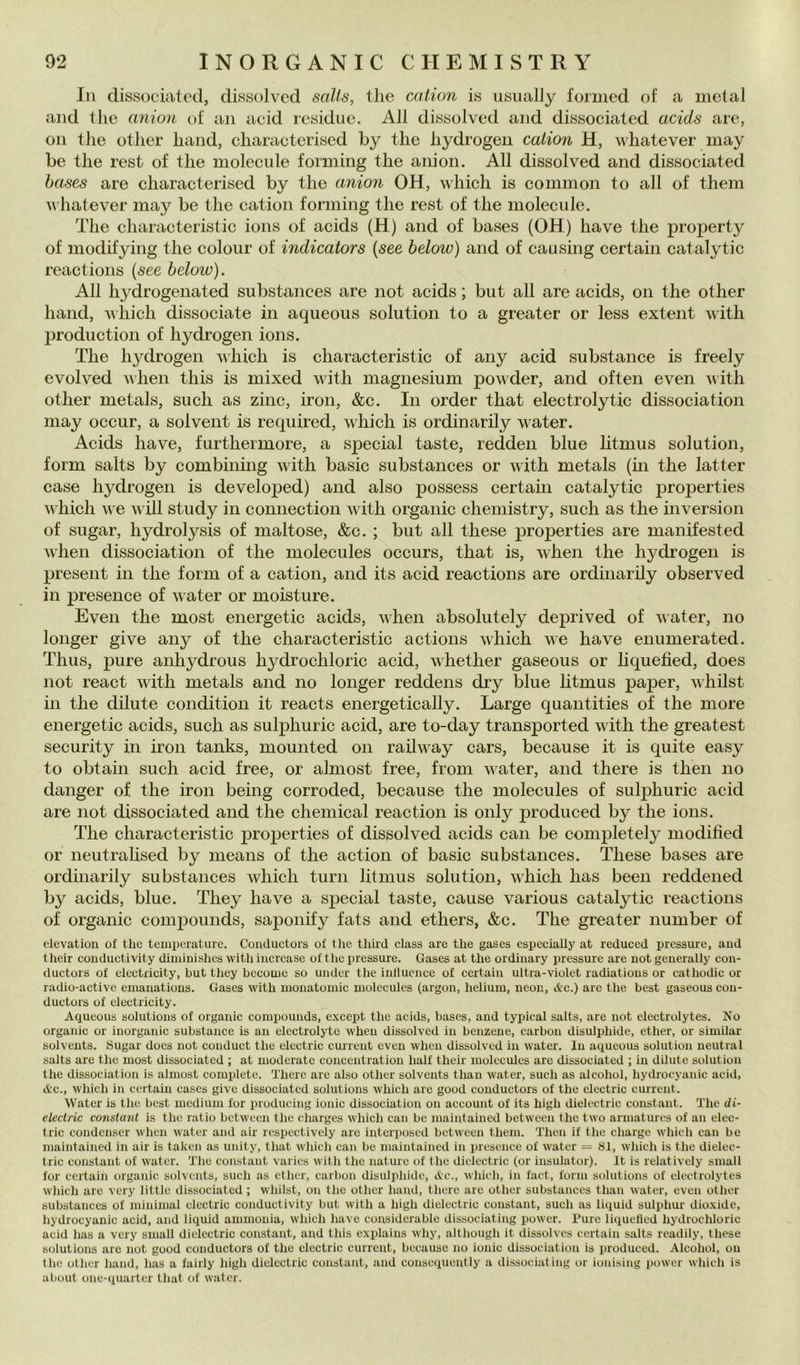 In dissociateti, dissolved salls, thè cation is iisually formed of a metal and thè anioii of an acid residue. All dissolved and dissociated acids are, Oli thè other haiid, characterised by thè hydrogen cation H, whatever luay be thè rest of thè molecule forming thè anion. All dissolved and dissociated hases are characterised by thè anion OH, which is common to all of them whatever may be thè cation forming thè rest of thè molecule. The characteristic ions of acids (H) and of bases (OH) bave thè property of modifying thè colour of indicators {see below) and of causing certain catalytic reactions {see below). All hydrogenated substances are not acids ; but all are acids, on thè other hand, which dissociate in aqueous solution to a greater or less extent with production of hydrogen ions. The hydrogen vhich is characteristic of any acid substance is freely evolved viien this is mixed with magnesium powder, and often even with other metals, sudi as zinc, iron, &c. In order that eleetrolytic dissociation may occur, a solvent is required, which is ordinarily water. Acids have, furthermore, a sjDecial taste, redden blue litmus solution, form salts by combining with basic substances or with metals (m thè latter case hydrogen is developed) and also possess certain catalytic properties which we vili study in connection with organic chemistry, such as thè inversion of sugar, hydrolysis of maltose, &c. ; but all these properties are manifested when dissociation of thè molecules occurs, that is, Avhen thè hydrogen is present in thè form of a cation, and its acid reactions are ordinarily observed in presence of water or moisture. Even thè most energetic acids, when absolutely deprived of vater, no longer give any of thè characteristic actions which we have enumerated. Thus, pure anhydrous hydrochloric acid, Avhether gaseous or hquefied, does not react with metals and no longer reddens dry blue htmus paper, vhilst in thè dilute condition it reaets energetically. Large quantities of thè more energetic acids, such as sulphuric acid, are to-day transported with thè greatest security in iron tanks, mounted on railway cars, because it is quite easy to obtain such acid free, or almost free, from water, and there is then no danger of thè iron being corroded, because thè molecules of sulphuric acid are not dissociated and thè Chemical reaction is only produced by thè ions. The characteristic properties of dissolved acids can be completely modified or neutralised by means of thè action of basic substances. These bases are ordinarily substances which turn litmus solution, which has been reddened by acids, blue. They have a special taste, cause various catalytic reactions of organic compounds, saponify fats and ethers, &c. The greater number of elevatiou of thè temperature. Couductors of thè thiid class are thè gases especially at reduced pressure, aud tlieir conductivity diminishes with iiicrcase of thè i)ressure. Gases at thè ordinary pressure are not geuerally con- ductors of electricity, but they bccome so under thè inllucnce of certain ultra-violet radiatious or cathodic or radio-active emanatious. Gases with monatomic molecules (argon, helium, neon, &c.) are thè best gaseous cou- ductors of electricity. Aqueous Solutions of organic compounds, except thè acids, bases, and typical salts, are not electrolytes. No organic or inorganic substance is an clectrolyte when dissolved in benzene, carbon disulphide, ether, or similar solvents. Sugar does not couduct thè electric cuirent even when dissolved in water. In aqueous solution neutra 1 salts are thè most dissociated ; at moderate concentration half their molecules are dissociated ; in dilute solution thè dissociation is almost complete. There are also other solvents than water, such as alcohol, hychocyanic acid, Ac., which in certain cascs give dissociated Solutions which are good couductors of thè electric currcnt. Water is thè best medium for producing ionie dissociation on account of its high dielectric Constant. The di- electric Constant is thè ratio between thè charges which can be maintained between thè two armaturcs of an elec- tric condenser when water and air rcspectively are interposed between them. Then if thè charge which can be maintained in air is taken as unity, that which can be maintained in presence of water = 81, which is thè dielec- tric Constant of water. The Constant varies with thè nature of thè dielectric (or iusulator). It is relatively small for certain organic solvents, such as ether, carbon disulphide. Ac., which, in faet, form Solutions of electrolytes which are vcry little dissociated ; wliilst, on thè other hand, there are other substances than water, even other substances of minimal electric conductivity but with a high dielectric Constant, such as liquid sulphur dioxide, hydrocyanic acid, and liquid ammouia, which have considerable dissociating power. Pure liquelled hydrochloric acid has a very small dielectric Constant, and this explains why, although it dissolvcs certain salts readily, these Solutions are not good couductors of thè electric current, because no ionie dissociation is produced. Alcohol, on thè other hand, has a fairly high dielectric Constant, and consequently a dissociating or ionising lanver wliieh is about one-quarter that of water.