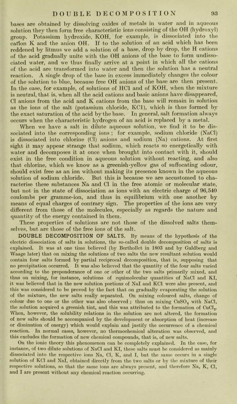 bases are obtained by dissolving oxides of metals in water and in aqueous solution they then form free characteristic ions consisting of thè OH (hydroxyl) group. Potassinm hydroxide, KOH, for example, is dissociated into thè cartoli K and thè anion OH. If to thè solution of an acid which has been reddened by litmus we add a solution of a base, drop by drop, thè H cations of thè acid gradually unite witli thè OH anions of thè base to form undisso- ciated water, and ii e thus finally arrive at a point in which all thè cations of thè acid are transformed into iiater and then thè solution has a neutral reaction. A single drop of thè base in excess immediately changes thè colour of thè solution to blue, because free OH anions of thè base are then present. In thè case, for example, of Solutions of HCl and of KOH, when thè mixture is neutral, that is, when all thè acid cations and basic anions bave disappeared, CI anions from thè acid and K cations from thè base will remain in solution as thè ions of thè salt (potassinm chloride, KCl), which is thus formed by thè exact saturation of thè acid by thè base. In generai, salt formation always occurs when thè characteristic hydrogen of an acid is replaced by a metal. When we ha ve a salt in dilute aqueous solution, we find it to be dis- sociated into thè corresponding ions ; for example, sodium chloride (NaCl) is dissociated into chlorine (Cl) anions and sodium (Na) cations. At first sight it may appear strange that sodium, ivliich reacts so energetically with water and decomposes it at once ivhen brought into contact with it, should exist in thè free condition in aqueous solution without reacting, and also that chlorme, which we know as a greenish-yellow gas of suffocating odour, should exist free as an ion without making its presence known in thè aqueous solution of sodium chloride. But this is because we are accustomed to cha- racterise these substances Na and Cl in thè free atomic or molecular state, but not in thè state of dissociation as ions with an electric charge of 96,540 coulombs per gramme-ion, and thus in equilibrium with one another by means of equal charges of contrary sign. The properties of thè ions are very different from those of thè molecules, especially as regards thè nature and quantity of thè energy contained in them. These properties of Solutions are not those of thè dissolved salts them- selves, but are those of thè free ions of thè salt. DOUBLÉ DECOMPOSITION OF SALTS. By means of thè hypothesis of thè electric dissociation of salts in Solutions, thè so-called doublé decomposition of salts is explained. It was at one time believed (by Berthollet in 1803 and by Guldberg and Waage later) that on mixing thè Solutions of two salts thè new resultant solution would contain four salts formed by partial reciprocai decomposition, that is, supposing that no precipitation occurred. It was also believed that thè quantity of thè four salts varied according to thè preponderance of one or other of thè two salts primarily mixed, and thus on mixing, for instance, Solutions of equimolecular quantities of NaCl and KI, it was believed that in thè new solution portions of NaI and KCl were also present, and this was considered to be proved by thè fact that on gradually evaporating thè solution of thè mixture, thè new salts really separated. On mixing coloured salts, changc of colour due to one or thè other was also observed ; thus on mixing CUSO4 with NaCl, thè solution acquired a greenish tint, and this was attributed to thè formation of CuClg. When, however, thè solubility relations in thè solution are not altered, thè formation of new salts should be accompanied by thè development or absorption of heat (increase or diminution of energy) which would explain and justify thè occurrence of a Chemical reaction. In normal cases, however, no thermochemical alteration was observed, and this excludes thè formation of new Chemical compounds, that is, of new salts. On thè ionie theory this phenomenon can be completely explained. In thè case, for instance, of two dilute Solutions of NaCl and KI, these salts must be considered as mainly dissociated into thè respectivc ions Na, Cl, K, and I, but thè sanie occurs in a single solution of KCl and NaI, obtained directly from thè two salts or by thè mixture of their respective Solutions, so that thè same ions are always present, and therefore Na, K, Cl, and I are present without any Chemical reaction occurring.