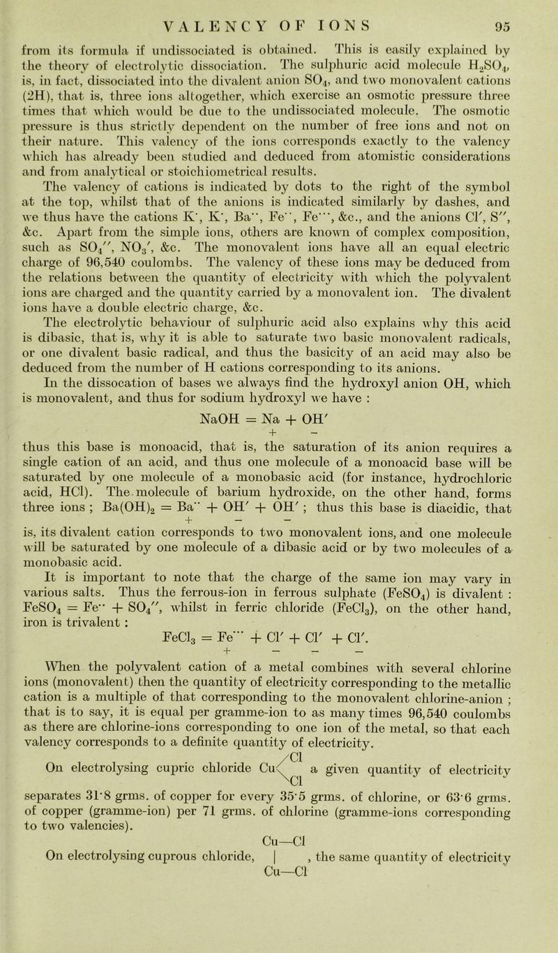 froin its formula if iindissociated is obtaiiied. This is easily cxplained hy thè tlieory of electrolytic dissociatioii. 'i'he sulplmric acid molecule H2SO4, is, in fact, dissociated into thè divalent anion SO4, and two monovalent cations (2H), tliat is, three ions altogether, which exercise an osmotic pressure three thnes that which would he due to thè undissociated molecule. The osmotic pressure is thus strictly dependent on thè number of free ions and not 011 their nature. This valency of thè ions corresponds exactly to thè valency M-hich has already been studied and deduced from atomistic considerations and frolli analytical or stoichionietrical results. The valency of cations is indicated by dots to thè right of thè Symbol at thè top, whilst that of thè anions is indicated siniilarly by dashes, and we thus ha ve thè cations K‘, K‘, Ba”, Fe, Fe‘”, &c., and thè anions CT, S, &c. Apart from thè simple ions, others are known of complex composition, sudi as SO4, NO3', &c. The monovalent ions ha ve all an equal electric charge of 96,540 coulombs. The valency of these ions may be deduced from thè relations between thè quantity of electricity with which thè polyvalent ions are charged and thè quantity carried by a monovalent ion. The divalent ions ha ve a doublé electric charge, &c. The electrolytic behaviour of sulphuric acid also explains why this acid is dibasic, that is, why it is able to saturate tu o basic monovalent radicals, or Olle divalent basic radicai, and thus thè basicity of an acid may also be deduced from thè number of H cations corresponding to its anions. In thè dissocation of bases we always find thè hydroxyl anion OH, which is monovalent, and thus for sodium hydroxyl we ha ve : NaOH = Na + OH' + thus this base is monoacid, that is, thè saturation of its anion requires a single cation of an acid, and thus one molecule of a monoacid base will be saturated by one molecule of a monobasic acid (for instance, hydrochloric acid, HCl). The.molecule of barium hydroxide, on thè other hand, forms three ions ; Ba(OH)2 = Ba + OH' + OH' ; thus this base is diacidic, that + — — is, its divalent cation corresponds to two monovalent ions, and one molecule wiU be saturated by one molecule of a dibasic acid or by two molecules of a monobasic acid. It is important to note that thè charge of thè sanie ion may vary in various salts. Thus thè ferrous-ion in ferrous sulphate (FeS04) is divalent : FeS04 = Fe + SO4, whilst in ferric chloride (Feda), on thè other hand, iron is trivalent : Feda = Fe” + d' + d' + d'. + When thè polyvalent cation of a metal combines with several chlorine ions (monovalent) then thè quantity of electricity corresponding to thè metallic cation is a multiple of that corresponding to thè monovalent chlorine-anion ; that is to say, it is equal per gramme-ion to as many times 96,540 coulombs as there are chlorine-ions corresponding to one ion of thè metal, so that each valency corresponds to a definite quantity of electricity. /d On electrolysmg cupric chloride Cu<^ a given quantity of electricity CI separates 31-8 grms. of copper for every 35-5 grms. of chlorme, or 63’6 grms. of copper (gramme-ion) per 71 grms. of chlorine (gramme-ions corresponding to two valencies). Cu—CI On electrolysmg cuprous chloride, | , thè sanie quantity of electricity Cu—CI