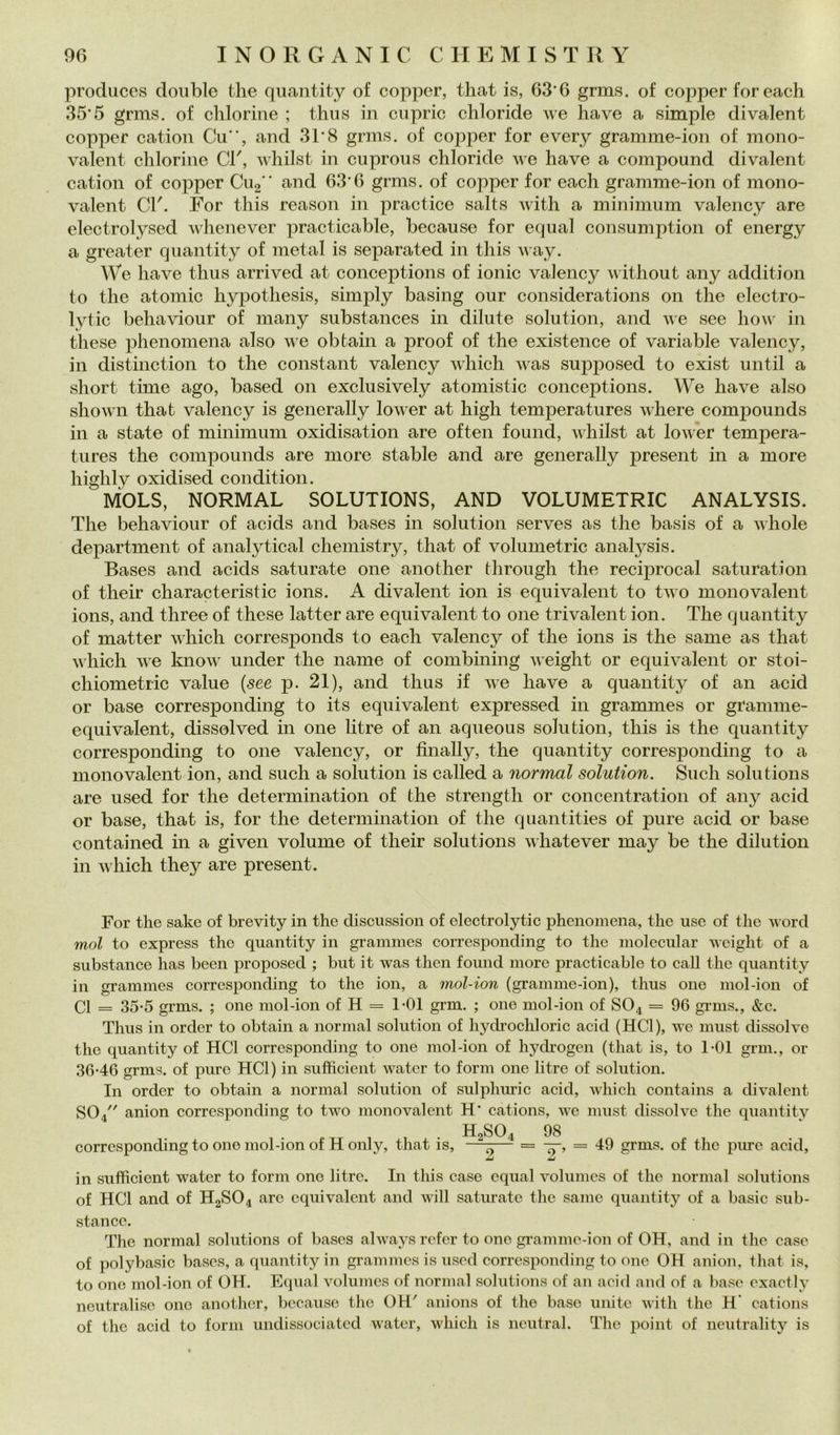 produces doublé thè qiiantity of co]3per, that is, 63*6 grms. of copper foreach 35*5 grms. of clilorine ; thus in cupric chloride we ha ve a simple divalent copper cation Cu”, and 31*8 grms. of copper for every gramme-ion of mono- valent chlorine CV, whilst in cuproiis chloride we have a compound divalent cation of copper CU2” and 63*6 grms. of copper for each gramme-ion of mono- valent CI'. For this reason in practice salts with a minimum valency are electrolysed whenever practicable, because for equal consumption of energy a greater quantity of metal is separated in this v ay. We have thus arrived at conceptions of ionie valency without any addition to thè atomic hypothesis, simply basing our considerations 011 thè electro- lytic bellaviour of many substances in dilute solution, and we see how in these phenomena also we obtain a proof of thè existence of variable valency, in distinction to thè Constant valency which was supposed to exist until a short time ago, based 011 exclusively atomistic concejitions. We have also shown that valency is generally lower at high temperatures where compounds in a state of minimum oxidisation are often found, whilst at lower tempera- tures thè compounds are more stable and are generally present in a more highly oxidised condition. MOLS, NORMAL SOLUTIONS, AND VOLUMETRIC ANALYSIS. The behaviour of acids and bases in solution serves as thè basis of a whole department of analytical chemistry, that of volumetrie analysis. Bases and acids saturate one another through thè recij)rocal saturation of their characteristic ions. A divalent ion is equivalent to two monovalent ions, and three of these latter are equivalent to one trivalent ion. The quantity of matter which corresponds to each valency of thè ions is thè same as that which we know under thè name of combining weight or equivalent or stoi- chiometric vaine {see p. 21), and thus if we have a quantity of an acid or base corresponding to its equivalent expressed in grammes or gramme- equivalent, dissolved in one litre of an aqueous solution, this is thè quantity corresponding to one valency, or finally, thè quantity corresponding to a monovalent ion, and sudi a solution is called a normal solution. Sudi Solutions are used for thè determination of thè strength or concentration of any acid or base, that is, for thè determination of thè quantities of pure acid or base contained in a given volume of their Solutions whatever may be thè dilution in which they are present. For thè sake of brevity in thè clisciission of electrolytic phenomena, thè use of thè word mal to express thè quantity in grammes corresponding to thè molecular weight of a substance has been proposed ; but it was then found more practicable to cali thè quantity in grammes corresponding to thè ion, a mol-ion (gramme-ion), thus one mol-ion of CI = 35-5 grms. ; one mol-ion of H = 1*01 grm. ; one mol-ion of SO4 = 96 grms., &c. Thus in order to obtain a normal solution of hydrochloric acid (HCl), we must dissolve thè quantity of HCl corresponding to one mol-ion of hyclrogen (that is, to TOl grm., or 36-46 grms. of pure HCl) in sufficient water to forni one litre of solution. In order to obtain a normal solution of sulphuric acid, which contains a divalent SO4 anion corresponding to two monovalent H* cations, we must dissolve thè quantity corresponding to one mol-ion of H only, that is. H2SO4 98 —X— = —, = 49 grms. of thè pure acid. in sufficient water to forni one litre. In this case equal volumes of thè normal Solutions of HCl and of H2SO4 are equivalent and will satm-ate thè sanie quantity of a basic sub- stanco. The normal Solutions of bases always refer to one gramme-ion of OH, and in thè case of polybasic bases, a quantity in grammes is used corresponding to one OH anion, that is, to one mol-ion of OH. Equal volumes of normal Solutions of an acid and of a base exactly ncutraliso one another, because thè OH' anions of thè base unite with thè H‘ cations of thè acid to forni uiidissociatcd water, which is iicutral. dlie point of neutrality is