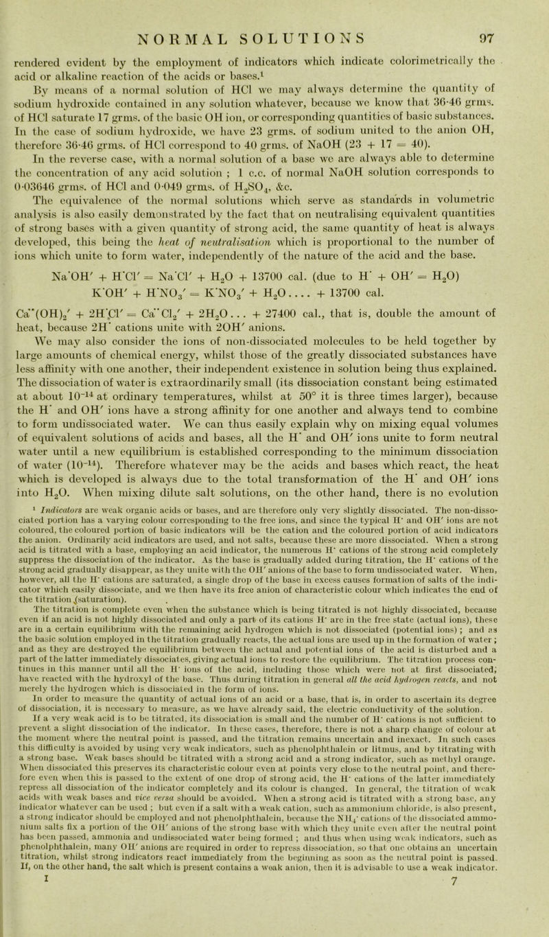 renderecl evideiit by thè employment of indicators which indicate coloriinetrically thè acid or alkaline rcaction of thè acids or basesd 13y means of a norinal solution of HCl we inay always dctcrmine thè quaniily of sotliuin Imh’oxide containcd in any solution whatcvcr, bccausc we know that .‘30-46 j^rins. of HCl saturate 17 ^rius. of thè basic OH ion, or corrcspondin^ quantities of basic substanccs. In thè caso of sodium hydroxido, we have 23 sodiuui united to thè anion OH, thcrcfore 30-40 grms. of HCl corrcspond to 40 griiis. of NaOH (23 + 17 = 40). In thè reverse case, with a noriual solution of a base m’c are always able to deteriuine thè concentration of any acid solution ; 1 c.c. of nornial NaOH solution corresponds to 0-03040 grins. of HCl and 0-049 grms. of H0SO4, &c. The equivalence of thè noriual Solutions which serve as standards in volumetrie analys^is is also easily demonstrated by thè fact that on neutralising equivalcnt quantities of strong bases with a given quantity of strong acid, thè sanie quantity of heat is always developed, this being thè heat of neutralisation which is proportional to thè number of ions which unite to forni water, independently of thè natm-e of thè acid and thè base. Na'OH' + H’Cr = Na’Cr + H2O + 13700 cal. (due to H' + OH' = H2O) K'OH' + H’NOg' = K'NOs' + H^O.... + 13700 cal. Ca'(OH)2' + 2H',C1'= Ca’Cla' + 2H2O . .. + 27400 cab, that is, doublé thè amount of heat, because 2H* cations unite with 20H' anions. We may also consider thè ions of non-dissociated molccules to be held together by large amounts of Chemical energy, wliilst those of thè greatly dissociated substances have less affinity with one another, their independent existence in solution being thus explained. The dissociation of water is extraordinarily small (its dissociation Constant being estimated at about 10“^^ at ordinary temperatm-es, wliilst at 50° it is three times larger), because thè H' and OH' ions have a strong affinity for one another and always tend to combine to forni undissociated water. We can thus easily explain why on mixing equal volumes of eqiiivalent Solutions of acids and bases, all thè H’ and OH' ions unite to forni neutral water until a new equilibrinili is established corresponding to thè minimum dissociation of water (10“^^). Therefore whatever may be thè acids and bases which react, thè heat which is developed is always due to thè total transformation of thè H' and OH' ions into HgO. When mixing dilute salt Solutions, 011 thè other hand, there is no evolution ‘ Indicators are weak organic acids or bases, and are therefore ouly very slightly dissociated. The uou-disso- ciated portiou has a varying colour corresponding to thè free ions, and silice tlie typical H' and OH' ions are not colourcd, tlie coloured poi+ion of basic indicators will be tlie cation and thè coloured portiou of acid indicators thè anion. Ordinarily acid indicators are uscd, and not salts, because these are more dissociated. When a strong acid is titrated witli a base, employing an acid indicator, thè niiincrous H' cations of thè strong acid completely suppress thè dissociation of thè indicator. As thè base is gradually added during titration, thè li cations of thè strong acid gradually disappear, as they unite witli tlie OH' anions of thè base to forni undissociated water. When, however, all tlie H‘ cations are saturated, a single drop of thè base in excess caiises formation of salts of thè indi- cator which easily dissociate, and we then have its free anion of charactcristie colour which iudicatcs thè end of thè titration ,j[saturation). The titration is complete even when thè substance which is being titrated is not highly dissociated, because even if an acid is not highly dissociated and only a part of its cations H' are in thè free state (actiial ions), these are in a certain equilibrium with thè remaining acid hydrogen which is not dissociated (potential ions) ; and as thè basic solution cmployed in thè titration gradually reaets, thè actual ions are used up in thè formation of water ; and as they are destroyed thè equilibrium between thè actual and potential ions of thè acid is distiirbed and a Iiart of thè latter immcdiately dissociates, giving actual ions to restore thè equilibrium. The titiution process con- tinues in this maiincr until all the 11’ ions of thè acid, incliiding those which were not at lìrst dissociated, have rcacted with the hydroxyl of the base. Thus during titration in generai all thè acid hydrogen reaets, and not merely the hydrogen which is dissociated in tlie forni of ions. In order to measure the quantity of actual ions of an acid or a base, that is, in order to ascertain its degree of dissociation, it is nccessary to measure, as we have already said, the clectric conductivity of the solution. If a very weak acid is to be titrated, its dissociation is small and the number of II' cations is not snllìcient to Iirevent a sliglit dis.sociatioii of the indicator. In these cases, therefore, there is not a Sharp change of colour at the moment where the neutral point is passed, and the titration remains uncertain and ine.xact. In sudi cases this ditlìculty is avoided by using very weak indicators, sudi as phenolphthalein or litmus, and by titrating with a strong base. Weak bases sliould be titrated with a strong acid and a strong indicator, sudi as inethyl orango. hen dissociated this prcserves its charactcristie colour even at poiuts very dose to thè neutral point, and there- fore even when tliis is passed to the extent of one drop of strong acid, thè 1I‘ cations of the latter iimnediately repress all dissociation of the indicator completely ami its colour is changed. In generai, the titration of weak acids with weak bases and vice versa should be avoided. When a strong acid is titrated with a strong base, any indicator whatever can be used ; biit even if a salt with a weak cation, sudi as ammonium clitoridi', is also prescnt, a strong indicator should be employed and not phcnolphthaldn, because thè NJI j' cat ions of thè dissociated ainino- niuni salts lix a portiou of the OH' anions of thè strong base with which they unilc even after the neutral point has been passed, ammonia and undissociated water being fornieil ; and thus when using weak indicators, sudi as phenolphthalein, rnany OH' anions are required in order to repress dissociation, so that one obtains an uncertain titration, whilst strong indicators react immediatcly froin the beginning. as soon as thè neutral point is passed. If, on the other hand, the salt which is present contains a weak anion, then it is advisable to use a weak indicator.