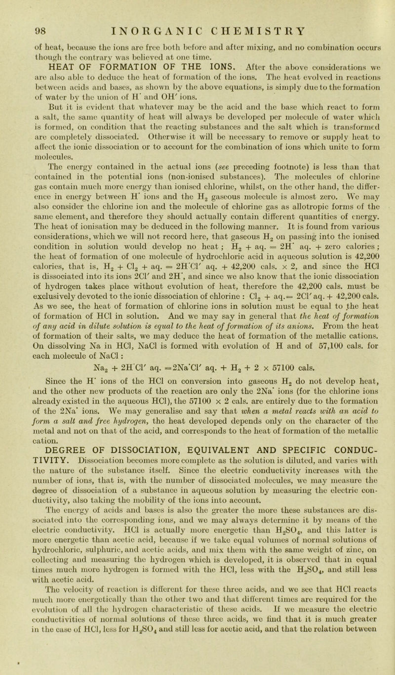 of heat, because tlic ions aro free bolli beforo and after mixing, and no combination occut8 thongli Ilio contrary was believed at one timo. HEAT OF FORMATION OF THE IONS. After thè abovo considcrations \ve are also able to deduce thè heat of formation of thè ionn. Tlie lieat cvolved in reactions between acids and bases, as shown by thè above equations, is siniply due to thè formation of water by thè union of H’ and OH' ions. But it is evident that whatevcr may bo thè acid and tlie base which react to forni a salt, thè sanie quantity of heat will always be developcd per molccule of water wliich is forincd, on condition that thè reacting substances and thè salt wliich is transformed are completely dissociated. Otherwise it will be necessary to remove or supply heat to atfect thè ionie dissociation or to account for thè combination of ions which unite to forni molecules. The cnergy contained in thè actual ions {see preceding footnote) is less than that contained in thè potential ions (non-ioniscd substances). The molecules of chlorine gas contain iiiiich more cnergy than ionised chlorine, wliilst, on thè other hand, thè differ- ence in energy between H’ ions and thè H2 gascous molecule is almost zero. We may also consider thè clilorine ion and thè molecule of chlorine gas as allotropie fornis of thè sanie element, and therefore they should actually contain different quantities of cnergy. The heat of ionisation may be dediiced in thè following manner. It is found from various considerations, which we will not record here, that gaseous H2 011 passing into thè ionised condition in solution woiilcl develop no heat ; Hg + aq. = 2H* aq. + zero calories ; thè heat of formation of one molecule of hydrochloric acid in aqueous solution is 42,200 calories, that is, H2 + Clg + aq. = 2H*CT aq. + 42,200 cals. x 2, and silice thè HCl is dissociated into its ions 2CT and 2H', and since we also know that thè ionie dissociation of hydrogen takes place without evolution of heat, therefore thè 42,200 cals. must be exclusively devoted to thè ionie dissociation of chlorine : CI2 + aq,= 2CTaq. + 42,200 cals. As we see, thè heat of formation of chlorine ions in solution must be equa! to thè heat of formation of HCl in solution. And W'e may say in generai that thè heat of formation of any acid in dilute solution is equal to thè heat of formation of its anions. From thè heat of formation of their salts, we may deduce thè heat of formation of thè metallic cations. On dissolving Na in HCl, NaCl is formed with evolution of H and of 57,100 cals. for each molecule of NaCl : Nag + 2H CT aq. =2Na*Cl' aq. + Hg + 2 x 57100 cals. Since thè H‘ ions of thè HCl 011 conversion into gaseous Hg do not develop heat, and thè other new produets of thè reaction are only thè 2Na* ions (for thè chlorine ions already existed in thè aqueous HCl), thè 57100 x 2 cals. are entirely due to thè formation of thè 2Na* ions. We may generalise and say that when a metal reaets with an acid to form a salt and free hydrogen, thè heat developed depends oidy on thè character of thè metal and not 011 that of thè acid, and corresponds to thè heat of formation of thè metallic cation. DEGREE OF DISSOCIATION, EQUIVALENT AND SPECIFIC CONDUC- TIVITY. Dissociation becomes more complete as thè solution is diluted, and varies with thè natine of thè substance itsclf. Since thè electric conductivity increascs with thè number of ions, that is, with thè number of dissociated molecules, we may measiu-e thè degree of dissociation of a substance in aqueous solution by measining thè electric con- ductivity, also taking thè mobility of thè ions into account. The cnergy of acids and bases is also the greater thè more these substances are dis- sociated into thè corresponding ions, and we may always dctermiiie it by means of the electric conductivity. HCl is actually more encrgctic than H2SO4, and this bitter is moro energetic than acetic acid, because if we take equal volumes of iiormal Solutions of bychocliloric, sulplimàc, and acetic acids, and mix them with thè sanie weight of zinc, on collecting and measuring the hythogen which is developed, it is observcd that in equal times mudi more hythogen is formed with the HCl, less with the H2SO4, and stili less with acetic acid. The velocity of reaction is ditlercnt for these three acids, and we see that HCl reaets much more eiiergetically than the other two and that tlilferent times are required for the evolution of all the hytlrogen characteristic of these acids. If we measiue the electric conductivities of normal Solutions of these tluee acids, we lind that it is much greater in thè case of HCl, less for H28O4 and stili less for acetic acid, and that the relation between