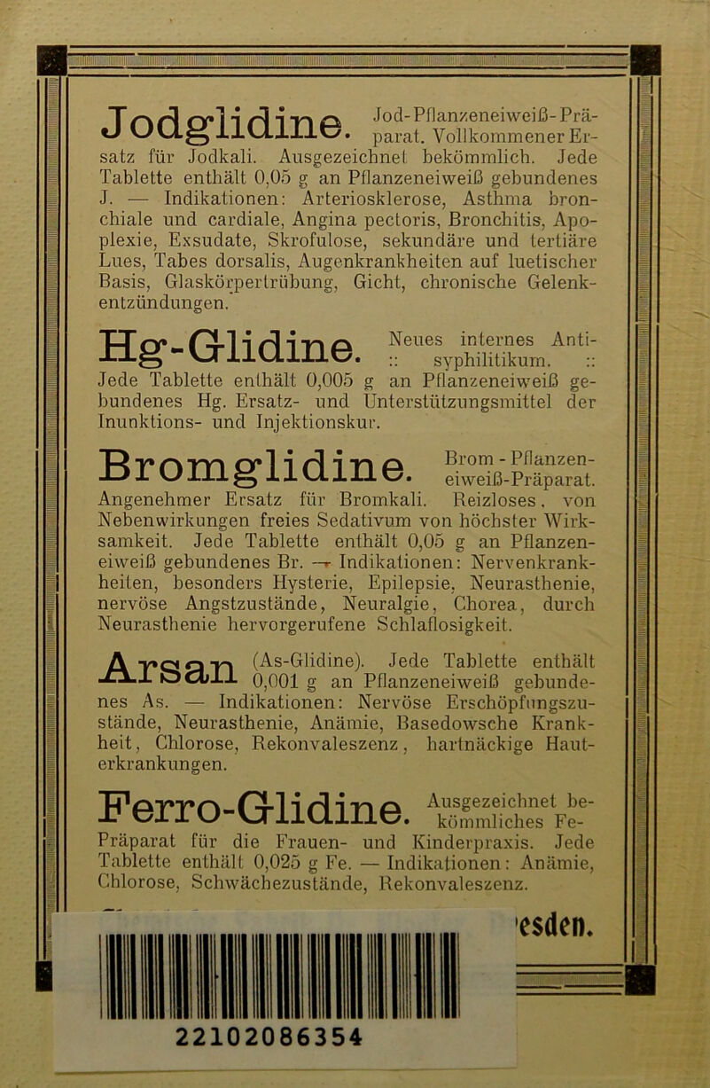 !MWI|J J odglidine. Jod- Pflan/eneiweiß- Prä- parat. Vollkommener Er- satz für Jodkali. Ausgezeichnet bekömmlich. Jede Tablette enthält 0,05 g an Pflanzeneiweiß gebundenes J. — Indikationen: Arteriosklerose, Asthma bron- chiale und cardiale, Angina pectoris, Bronchitis, Apo- plexie, Exsudate, Skrofulöse, sekundäre und tertiäre Lues, Tabes dorsalis, Augenkrankheiten auf luetischer Basis, Glaskörpertrübung, Gicht, chronische Gelenk- entzündungen.’ XX rv» Neues internes Anti- -tlö syphilitikum. Jede Tablette enthält 0,005 g an Pflanzeneiweiß ge- bundenes Hg. Ersatz- und Unterstützungsmittel der Inunktions- und Injektionskur. Bromg-lidine. VeX-“: Angenehmer Ersatz für Bromkali. Reizloses. von Nebenwirkungen freies Sedativum von höchster Wirk- samkeit. Jede Tablette enthält 0,05 g an Pflanzen- eiweiß gebundenes Br. —r Indikationen: Nervenkrank- heiten, besonders Hysterie, Epilepsie, Neurasthenie, nervöse Angstzustände, Neuralgie, Chorea, durch Neurasthenie hervorgerufene Schlaflosigkeit. A Q TI (As-Glidine). JCXl OCill 0 001 (T an I Jede Tablette enthält 0,001 g an Pflanzeneiweiß gebunde- nes As. — Indikationen: Nervöse Erschöpfungszu- stände, Neurasthenie, Anämie, Basedowsche Krank- heit , Chlorose, Rekonvaleszenz, hartnäckige Haut- erkrankungen. Ferro-Glidine. kömmliches Fe- Präparat für die Frauen- und Kinderpraxis. Jede Tablette enthält 0,025 g Fe. — Indikationen: Anämie, Chlorose, Schwächezustände, Rekonvaleszenz. esden. 22102086354