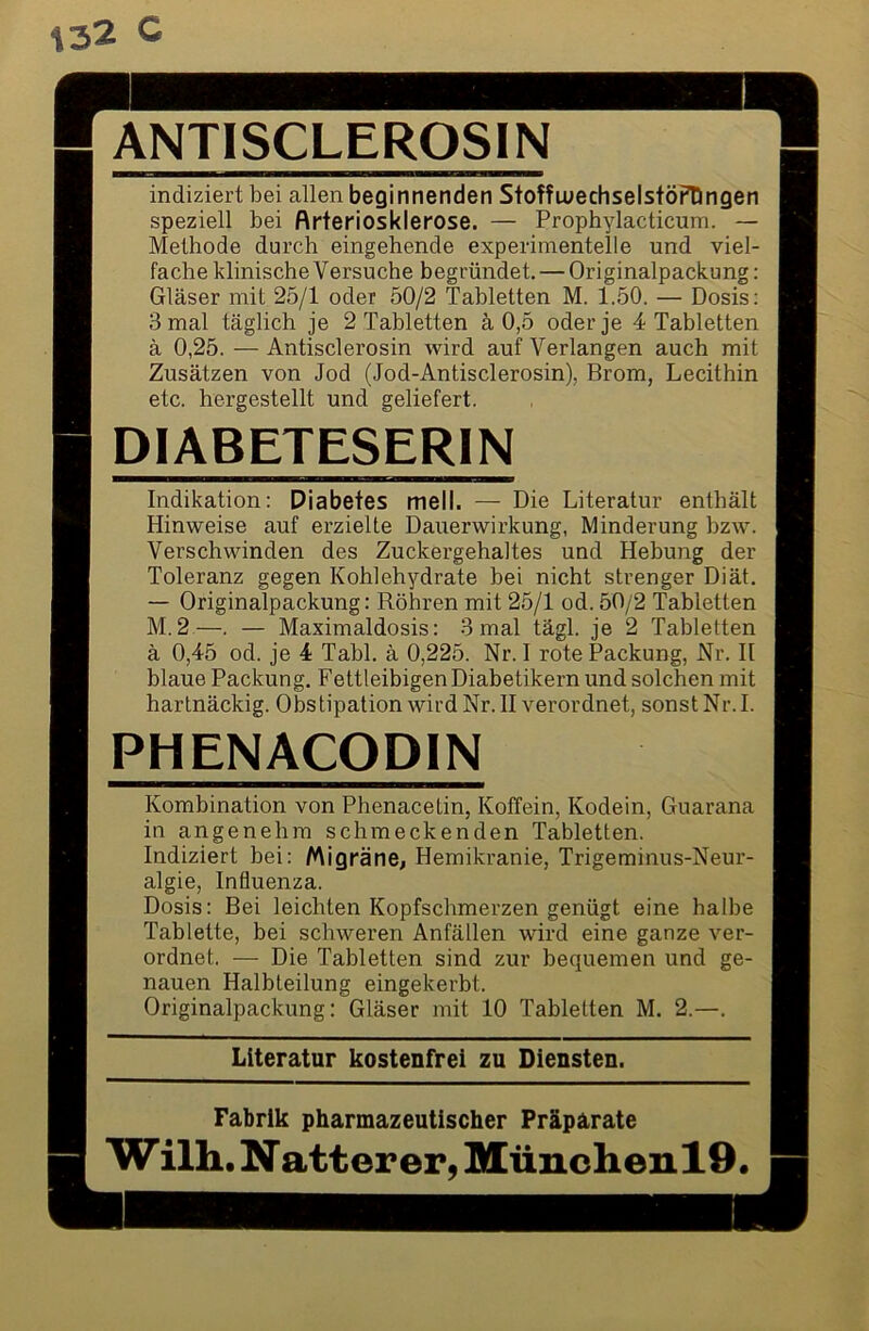 ANTISCLEROSIN indiziert bei allen beginnenden StoffluechselstöFDngen speziell bei ftrteriosklerose. — Prophylacticum. — Methode durch eingehende experimentelle und viel- fache klinische Versuche begründet. — Originalpackung: Gläser mit 25/1 oder 50/2 Tabletten M. 1.50. — Dosis: 3 mal täglich je 2 Tabletten ä 0,5 oder je 4 Tabletten ä 0,25. — Antisclerosin wird auf Verlangen auch mit Zusätzen von Jod (Jod-Antisclerosin), Brom, Lecithin etc. hergestellt und geliefert. DIABETESERIN Indikation: Diabetes mell. — Die Literatur enthält Hinweise auf erzielte Dauerwirkung, Minderung bzw. Verschwinden des Zuckergehaltes und Hebung der Toleranz gegen Kohlehydrate bei nicht strenger Diät. — Originalpackung: Röhren mit 25/1 od. 50/2 Tabletten M.2.—. — Maximaldosis: 3 mal tägl. je 2 Tabletten ä 0,45 od. je 4 Tabl. ä 0,225. Nr. I rote Packung, Nr. II blaue Packung. Fettleibigen Diabetikern und solchen mit hartnäckig. Obstipation wird Nr. II verordnet, sonstNr.I. PHENACODIN Kombination von Phenacetin, Koffein, Kodein, Guarana in angenehm schmeckenden Tabletten. Indiziert bei: Migräne, Hemikranie, Trigeminus-Neur- algie, Influenza. Dosis: Bei leichten Kopfschmerzen genügt eine halbe Tablette, bei schweren Anfällen wird eine ganze ver- ordnet. — Die Tabletten sind zur bequemen und ge- nauen Halbteilung eingekerbt. Originalpackung: Gläser mit 10 Tabletten M. 2.—. Literatur kostenfrei zu Diensten. Fabrik pharmazeutischer Präparate W ilh. N atter er, MünchenlO.