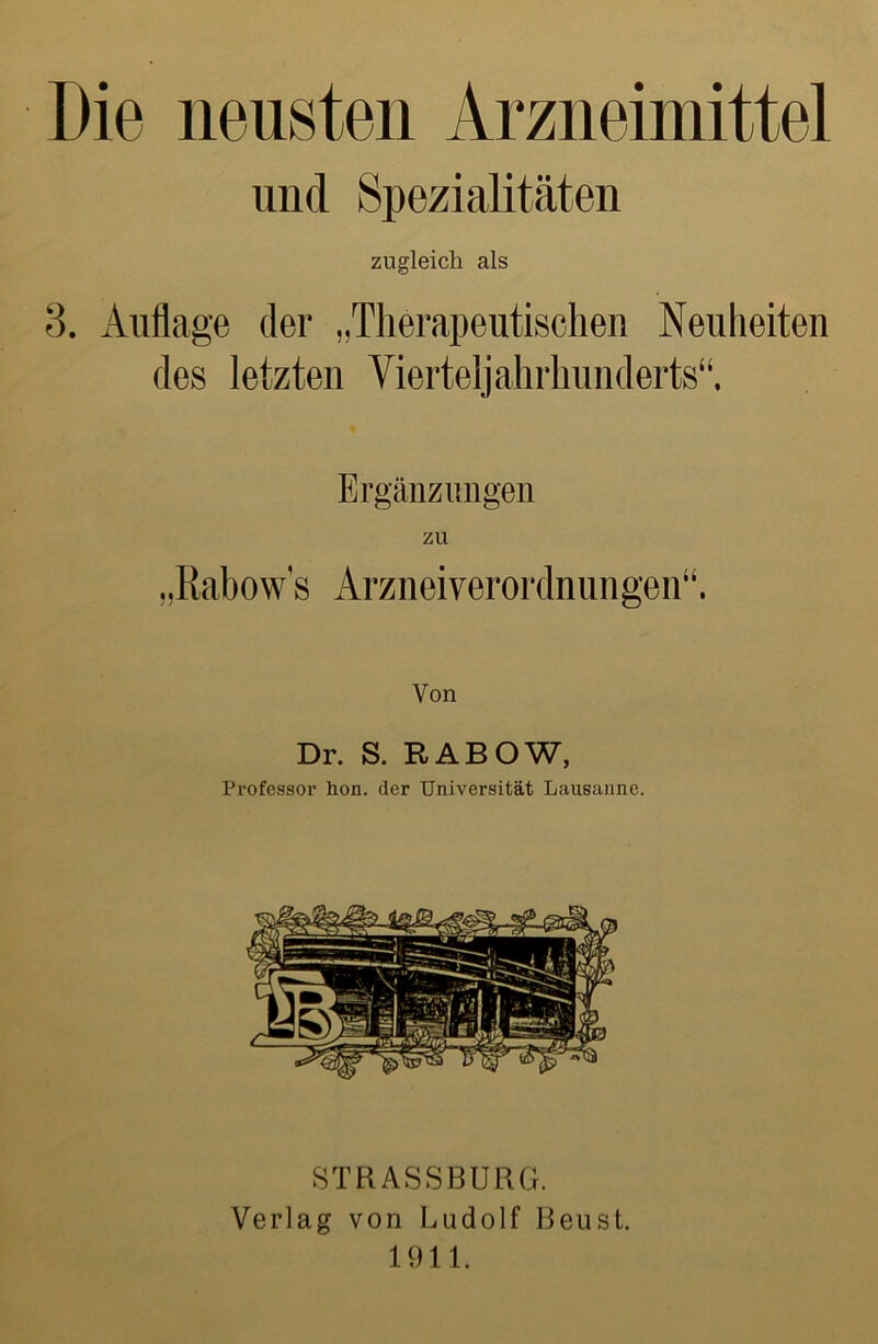 Die neusten Arzneimittel und Spezialitäten zugleich als 8. Auflage der „Therapeutischen Neuheiten des letzten Vierteljahrhiinderts“. Ergänzungen „Rabows Arzneiverordnungen“. Von Dr. S. RABOW, Professor hon. der Universität Lausanne. STRASSBURG. Verlag von Ludolf Reust. 1911.