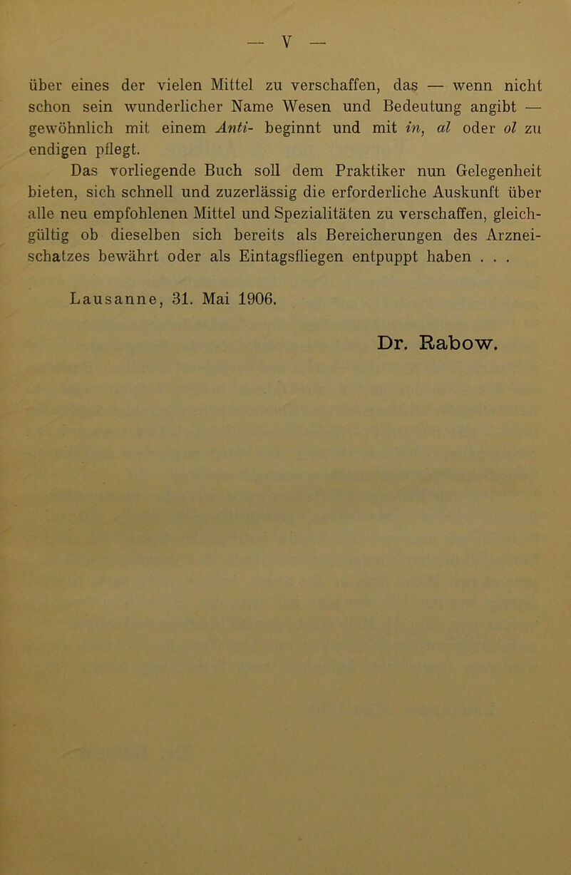 über eines der vielen Mittel zu verschaffen, das — wenn nicht schon sein wunderlicher Name Wesen und Bedeutung angibt — gewöhnlich mit einem Anti- beginnt und mit in, al oder ol zu endigen pflegt. Das vorliegende Buch soll dem Praktiker nun Gelegenheit bieten, sich schnell und zuzerlässig die erforderliche Auskunft über alle neu empfohlenen Mittel und Spezialitäten zu verschaffen, gleich- gültig ob dieselben sich bereits als Bereicherungen des Arznei- schatzes bewährt oder als Eintagsfliegen entpuppt haben . . . Lausanne, 31. Mai 1906.