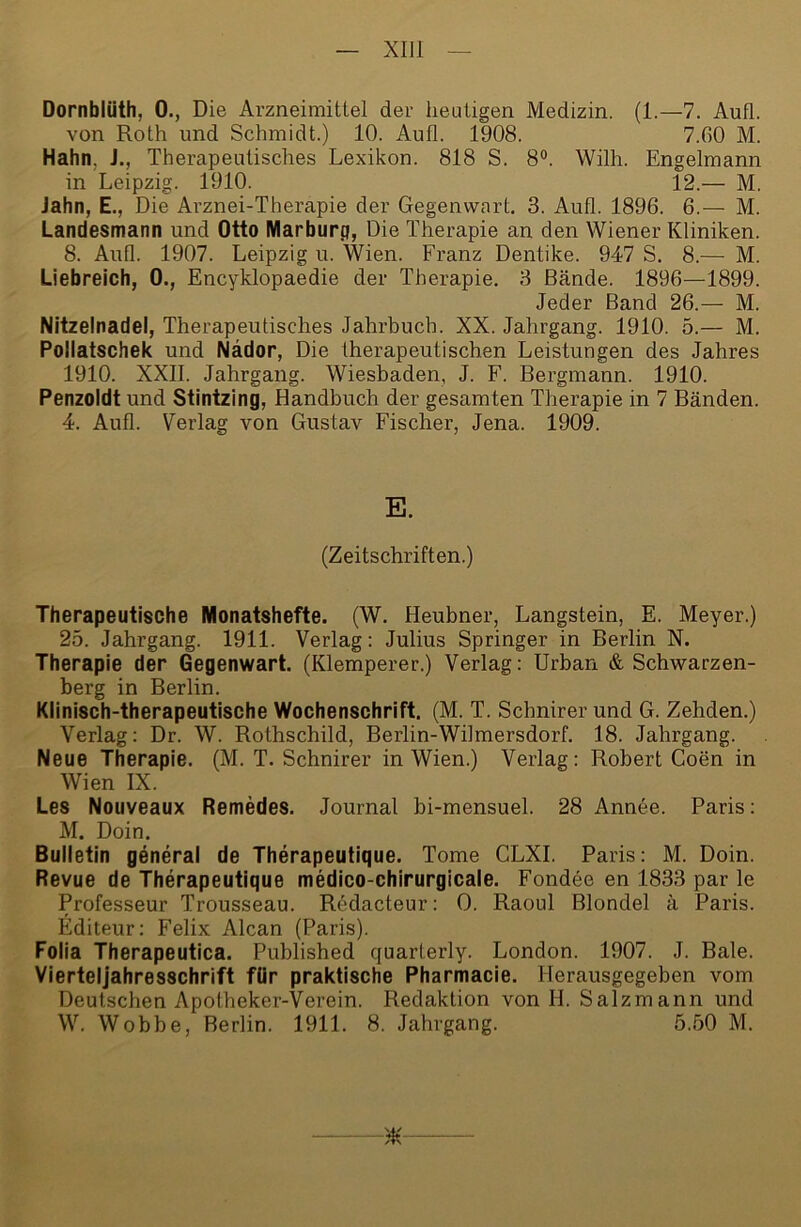 XIJl Dornblüth, 0., Die Arzneimittel der heutigen Medizin. (1.—7. Aufl. von Roth und Schmidt.) 10. Aufl. 1908. 7.60 M. Hahn, J., Therapeutisches Lexikon. 818 S. 8°. Wilh. Engelmann in Leipzig. 1910. 12.— M. Jahn, E., Die Arznei-Therapie der Gegenwart. 3. Aufl. 1896. 6.— M. Landesmann und Otto Marburp, Die Therapie an den Wiener Kliniken. 8. Aufl. 1907. Leipzig u. Wien. Fx’anz Dentike. 947 S. 8.— M. Liebreich, 0., Encyklopaedie der Therapie. 3 Bände. 1896—1899. Jeder Band 26.— M. Nitzelnadel, Therapeutisches Jahrbuch. XX. Jahrgang. 1910. 5.— M. Pollatschek und Nädor, Die therapeutischen Leistungen des Jahres 1910. XXII. Jahrgang. Wiesbaden, J. F. Bergmann. 1910. Penzoldt und Stintzing, Handbuch der gesamten Therapie in 7 Bänden. 4. Aufl. Verlag von Gustav Fischer, Jena. 1909. E. (Zeitschriften.) Therapeutische Monatshefte. (W. Heubner, Langstein, E. Meyer.) 25. Jahrgang. 1911. Verlag: Julius Springer in Berlin N. Therapie der Gegenwart. (Klemperer.) Verlag: Urban & Schwarzen- berg in Berlin. Klinisch-therapeutische Wochenschrift. (M. T. Schnirer und G. Zehden.) Verlag: Dr. W. Rothschild, Berlin-Wilmersdorf. 18. Jahrgang. Neue Therapie. (M. T. Schnirer in Wien.) Verlag: Robert Coen in Wien IX. Les Nouveaux Remedes. Journal bi-mensuel. 28 Annee. Paris: M. Doin. Bulletin general de Therapeutique. Tome CLXI. Paris: M. Doin. Revue de Therapeutique medico-chirurgicale. Fondee en 1833 par le Professeur Trousseau. Redacteur: 0. Raoul Blondel ä Paris. Editeur: Felix Alcan (Paris). Folia Therapeutica. Published quarterly. London. 1907. J. Bale. Vierteljahresschrift für praktische Pharmacie. Herausgegeben vom Deutschen Apotheker-Verein. Redaktion von H. Salzmann und